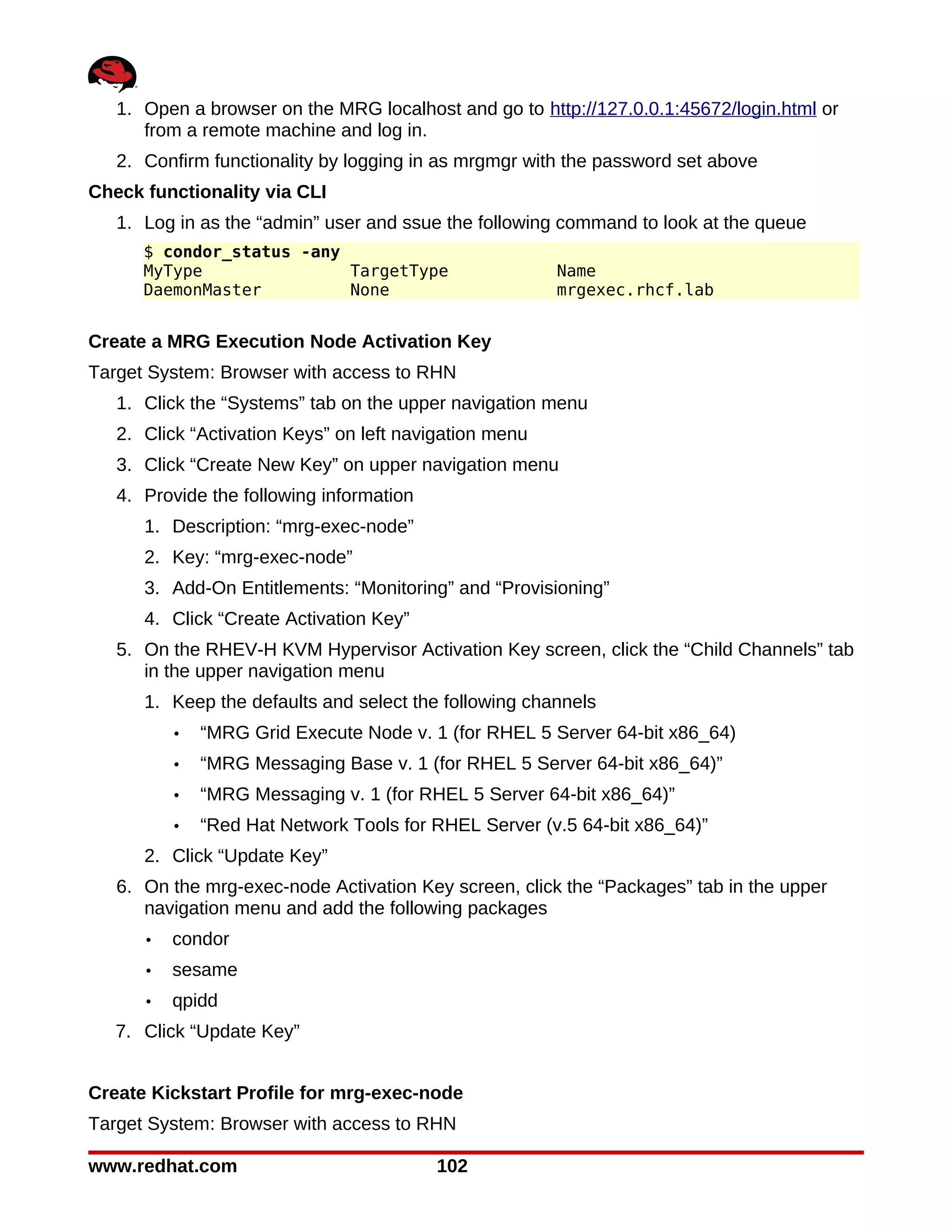 1. Open a browser on the MRG localhost and go to http://127.0.0.1:45672/login.html or
      from a remote machine and log in.
   2. Confirm functionality by logging in as mrgmgr with the password set above
Check functionality via CLI
   1. Log in as the “admin” user and ssue the following command to look at the queue
      $ condor_status -any
      MyType               TargetType                   Name
      DaemonMaster         None                         mrgexec.rhcf.lab


Create a MRG Execution Node Activation Key
Target System: Browser with access to RHN
   1. Click the “Systems” tab on the upper navigation menu
   2. Click “Activation Keys” on left navigation menu
   3. Click “Create New Key” on upper navigation menu
   4. Provide the following information
      1. Description: “mrg-exec-node”
      2. Key: “mrg-exec-node”
      3. Add-On Entitlements: “Monitoring” and “Provisioning”
      4. Click “Create Activation Key”
   5. On the RHEV-H KVM Hypervisor Activation Key screen, click the “Child Channels” tab
      in the upper navigation menu
      1. Keep the defaults and select the following channels
          •   “MRG Grid Execute Node v. 1 (for RHEL 5 Server 64-bit x86_64)
          •   “MRG Messaging Base v. 1 (for RHEL 5 Server 64-bit x86_64)”
          •   “MRG Messaging v. 1 (for RHEL 5 Server 64-bit x86_64)”
          •   “Red Hat Network Tools for RHEL Server (v.5 64-bit x86_64)”
      2. Click “Update Key”
   6. On the mrg-exec-node Activation Key screen, click the “Packages” tab in the upper
      navigation menu and add the following packages
      •   condor
      •   sesame
      •   qpidd
   7. Click “Update Key”


Create Kickstart Profile for mrg-exec-node
Target System: Browser with access to RHN

www.redhat.com                            102
 