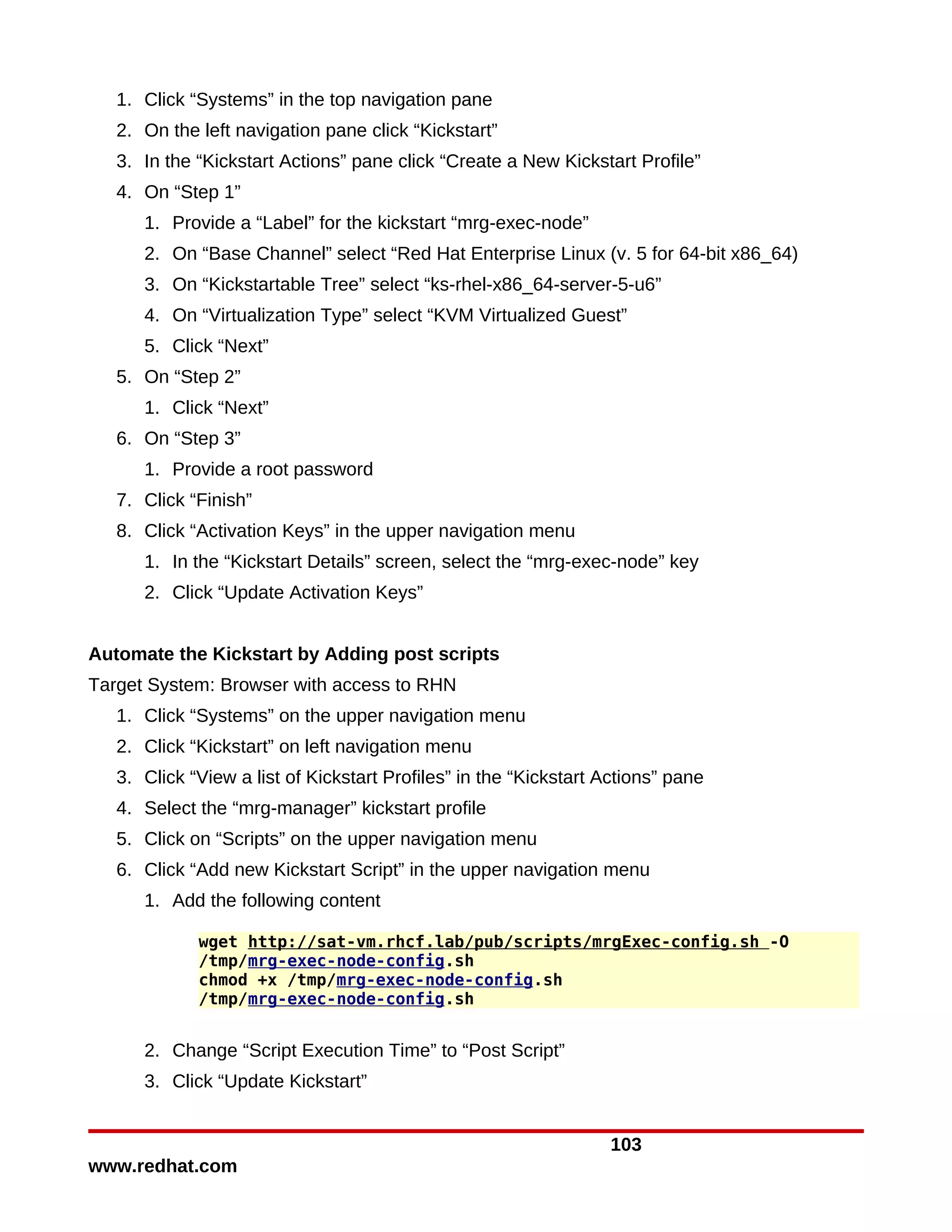 1. Click “Systems” in the top navigation pane
   2. On the left navigation pane click “Kickstart”
   3. In the “Kickstart Actions” pane click “Create a New Kickstart Profile”
   4. On “Step 1”
      1. Provide a “Label” for the kickstart “mrg-exec-node”
      2. On “Base Channel” select “Red Hat Enterprise Linux (v. 5 for 64-bit x86_64)
      3. On “Kickstartable Tree” select “ks-rhel-x86_64-server-5-u6”
      4. On “Virtualization Type” select “KVM Virtualized Guest”
      5. Click “Next”
   5. On “Step 2”
      1. Click “Next”
   6. On “Step 3”
      1. Provide a root password
   7. Click “Finish”
   8. Click “Activation Keys” in the upper navigation menu
      1. In the “Kickstart Details” screen, select the “mrg-exec-node” key
      2. Click “Update Activation Keys”


Automate the Kickstart by Adding post scripts
Target System: Browser with access to RHN
   1. Click “Systems” on the upper navigation menu
   2. Click “Kickstart” on left navigation menu
   3. Click “View a list of Kickstart Profiles” in the “Kickstart Actions” pane
   4. Select the “mrg-manager” kickstart profile
   5. Click on “Scripts” on the upper navigation menu
   6. Click “Add new Kickstart Script” in the upper navigation menu
      1. Add the following content

             wget http://sat-vm.rhcf.lab/pub/scripts/mrgExec-config.sh -O
             /tmp/mrg-exec-node-config.sh
             chmod +x /tmp/mrg-exec-node-config.sh
             /tmp/mrg-exec-node-config.sh


      2. Change “Script Execution Time” to “Post Script”
      3. Click “Update Kickstart”


                                                                  103
www.redhat.com
 