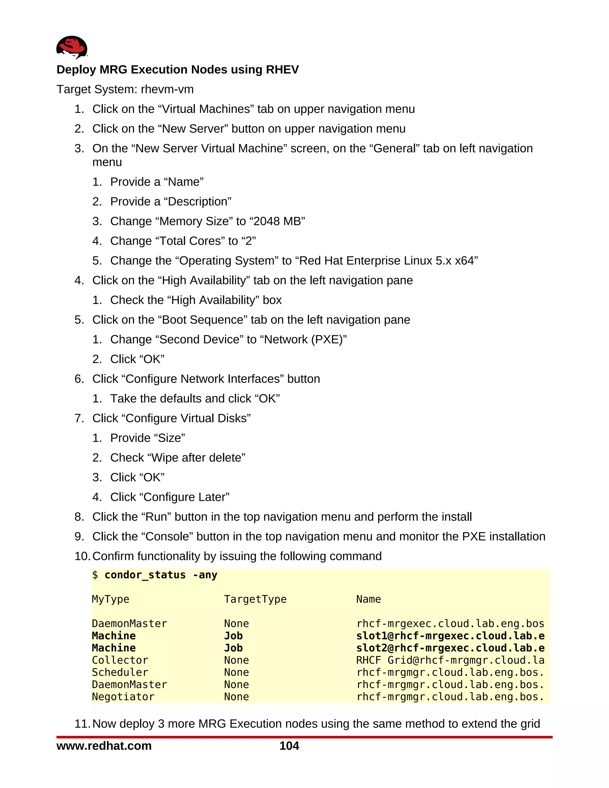 Deploy MRG Execution Nodes using RHEV
Target System: rhevm-vm
  1. Click on the “Virtual Machines” tab on upper navigation menu
  2. Click on the “New Server” button on upper navigation menu
  3. On the “New Server Virtual Machine” screen, on the “General” tab on left navigation
     menu
     1. Provide a “Name”
     2. Provide a “Description”
     3. Change “Memory Size” to “2048 MB”
     4. Change “Total Cores” to “2”
     5. Change the “Operating System” to “Red Hat Enterprise Linux 5.x x64”
  4. Click on the “High Availability” tab on the left navigation pane
     1. Check the “High Availability” box
  5. Click on the “Boot Sequence” tab on the left navigation pane
     1. Change “Second Device” to “Network (PXE)”
     2. Click “OK”
  6. Click “Configure Network Interfaces” button
     1. Take the defaults and click “OK”
  7. Click “Configure Virtual Disks”
     1. Provide “Size”
     2. Check “Wipe after delete”
     3. Click “OK”
     4. Click “Configure Later”
  8. Click the “Run” button in the top navigation menu and perform the install
  9. Click the “Console” button in the top navigation menu and monitor the PXE installation
  10. Confirm functionality by issuing the following command
     $ condor_status -any

     MyType                    TargetType                Name

     DaemonMaster              None                      rhcf-mrgexec.cloud.lab.eng.bos
     Machine                   Job                       slot1@rhcf-mrgexec.cloud.lab.e
     Machine                   Job                       slot2@rhcf-mrgexec.cloud.lab.e
     Collector                 None                      RHCF Grid@rhcf-mrgmgr.cloud.la
     Scheduler                 None                      rhcf-mrgmgr.cloud.lab.eng.bos.
     DaemonMaster              None                      rhcf-mrgmgr.cloud.lab.eng.bos.
     Negotiator                None                      rhcf-mrgmgr.cloud.lab.eng.bos.

  11. Now deploy 3 more MRG Execution nodes using the same method to extend the grid
www.redhat.com                            104
 