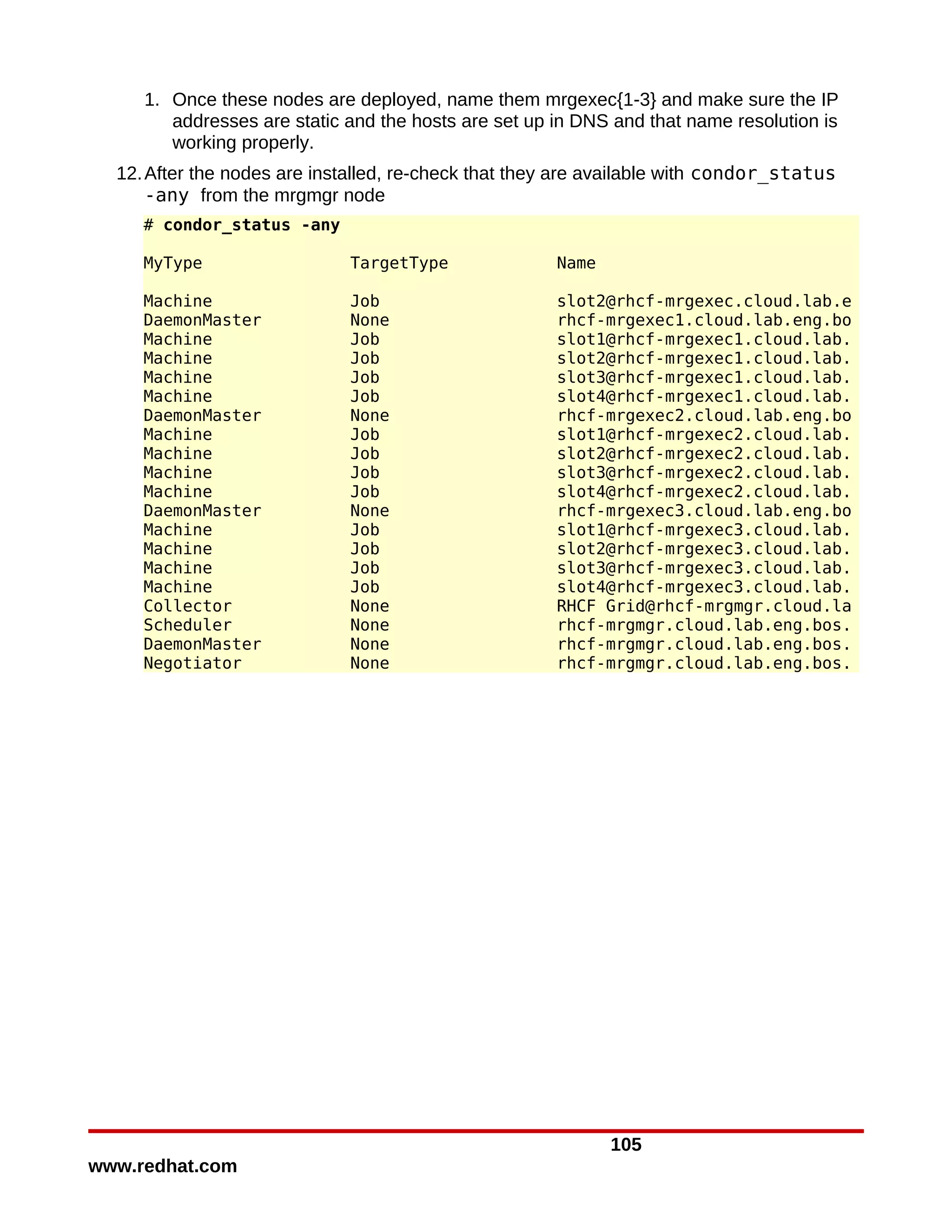 1. Once these nodes are deployed, name them mrgexec{1-3} and make sure the IP
        addresses are static and the hosts are set up in DNS and that name resolution is
        working properly.
  12. After the nodes are installed, re-check that they are available with condor_status
      -any from the mrgmgr node
     # condor_status -any

     MyType                  TargetType               Name

     Machine                 Job                      slot2@rhcf-mrgexec.cloud.lab.e
     DaemonMaster            None                     rhcf-mrgexec1.cloud.lab.eng.bo
     Machine                 Job                      slot1@rhcf-mrgexec1.cloud.lab.
     Machine                 Job                      slot2@rhcf-mrgexec1.cloud.lab.
     Machine                 Job                      slot3@rhcf-mrgexec1.cloud.lab.
     Machine                 Job                      slot4@rhcf-mrgexec1.cloud.lab.
     DaemonMaster            None                     rhcf-mrgexec2.cloud.lab.eng.bo
     Machine                 Job                      slot1@rhcf-mrgexec2.cloud.lab.
     Machine                 Job                      slot2@rhcf-mrgexec2.cloud.lab.
     Machine                 Job                      slot3@rhcf-mrgexec2.cloud.lab.
     Machine                 Job                      slot4@rhcf-mrgexec2.cloud.lab.
     DaemonMaster            None                     rhcf-mrgexec3.cloud.lab.eng.bo
     Machine                 Job                      slot1@rhcf-mrgexec3.cloud.lab.
     Machine                 Job                      slot2@rhcf-mrgexec3.cloud.lab.
     Machine                 Job                      slot3@rhcf-mrgexec3.cloud.lab.
     Machine                 Job                      slot4@rhcf-mrgexec3.cloud.lab.
     Collector               None                     RHCF Grid@rhcf-mrgmgr.cloud.la
     Scheduler               None                     rhcf-mrgmgr.cloud.lab.eng.bos.
     DaemonMaster            None                     rhcf-mrgmgr.cloud.lab.eng.bos.
     Negotiator              None                     rhcf-mrgmgr.cloud.lab.eng.bos.




                                                             105
www.redhat.com
 
