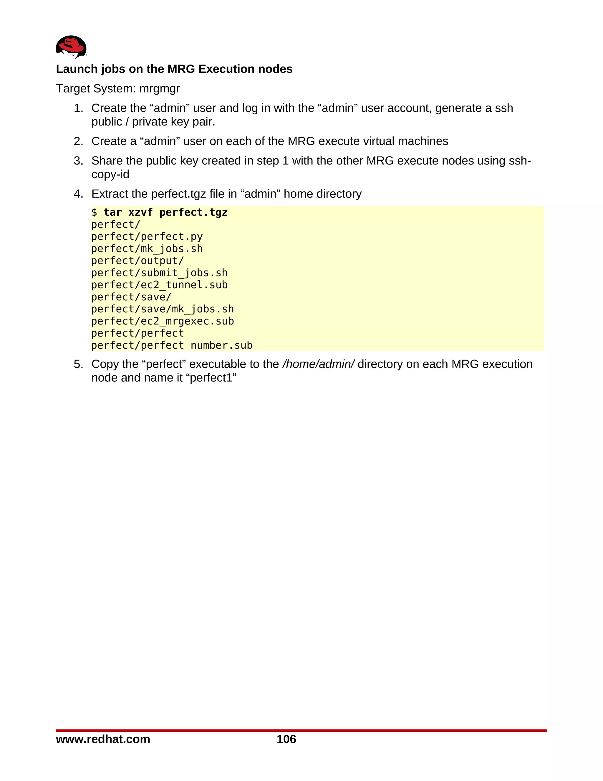 Launch jobs on the MRG Execution nodes
Target System: mrgmgr
   1. Create the “admin” user and log in with the “admin” user account, generate a ssh
      public / private key pair.
   2. Create a “admin” user on each of the MRG execute virtual machines
   3. Share the public key created in step 1 with the other MRG execute nodes using ssh-
      copy-id
   4. Extract the perfect.tgz file in “admin” home directory
      $ tar xzvf perfect.tgz
      perfect/
      perfect/perfect.py
      perfect/mk_jobs.sh
      perfect/output/
      perfect/submit_jobs.sh
      perfect/ec2_tunnel.sub
      perfect/save/
      perfect/save/mk_jobs.sh
      perfect/ec2_mrgexec.sub
      perfect/perfect
      perfect/perfect_number.sub
   5. Copy the “perfect” executable to the /home/admin/ directory on each MRG execution
      node and name it “perfect1”




www.redhat.com                             106
 