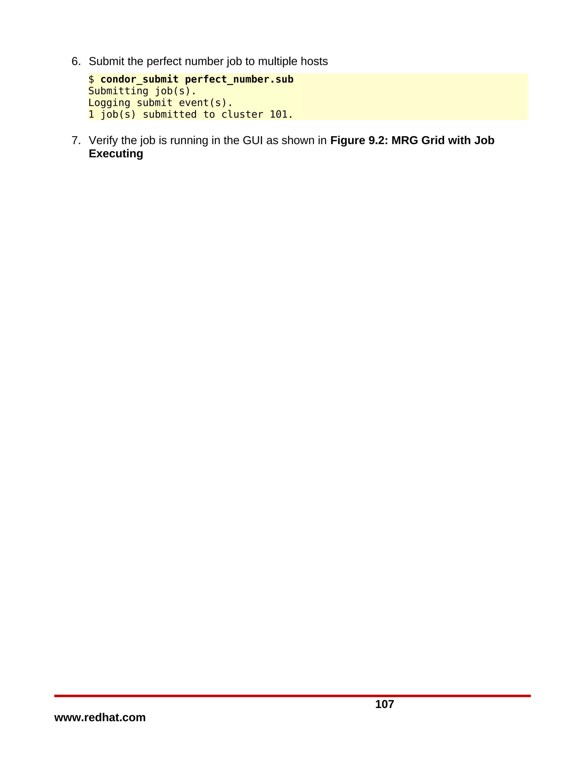 6. Submit the perfect number job to multiple hosts
     $ condor_submit perfect_number.sub
     Submitting job(s).
     Logging submit event(s).
     1 job(s) submitted to cluster 101.

  7. Verify the job is running in the GUI as shown in Figure 9.2: MRG Grid with Job
     Executing




                                                            107
www.redhat.com
 