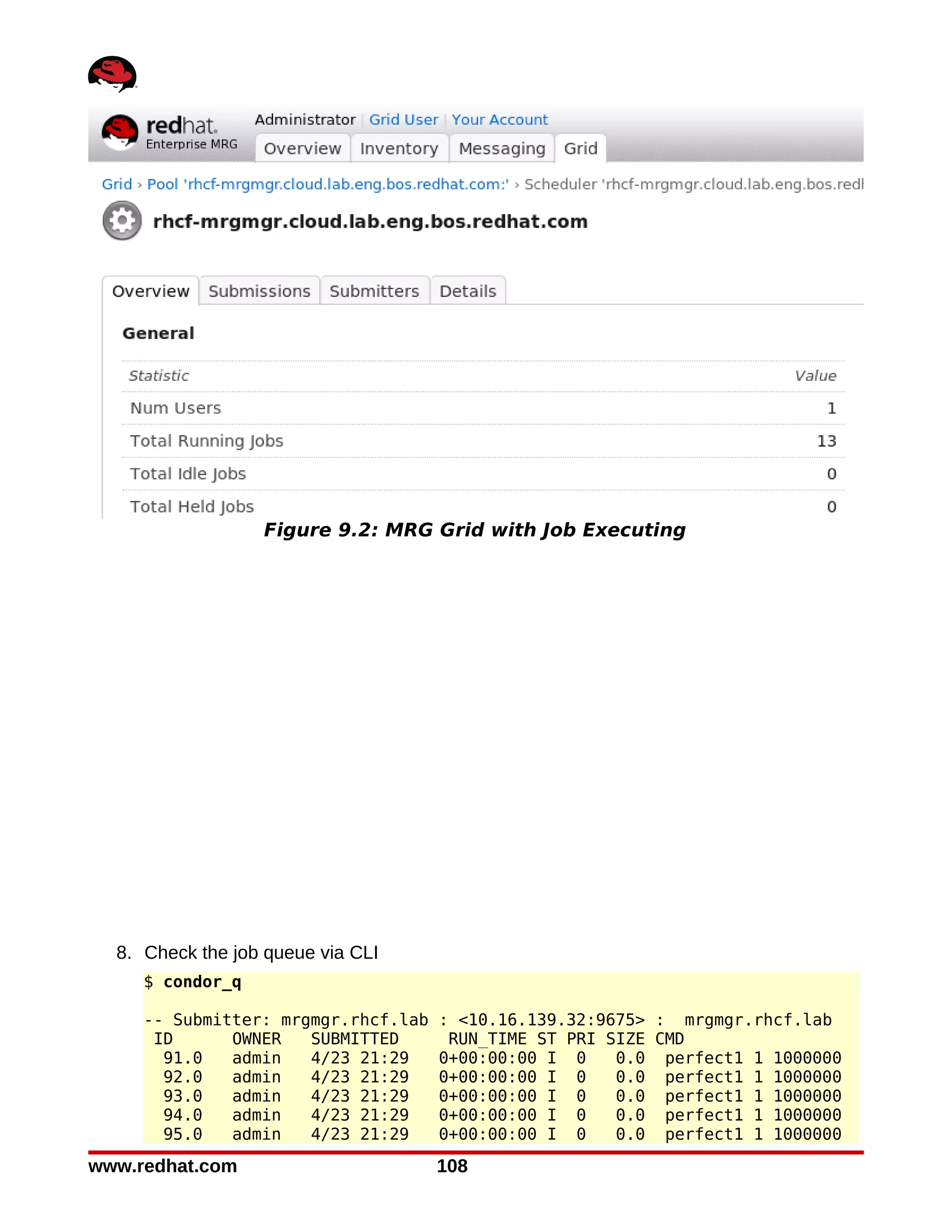 Figure 9.2: MRG Grid with Job Executing




  8. Check the job queue via CLI
     $ condor_q

     -- Submitter: mrgmgr.rhcf.lab   : <10.16.139.32:9675> : mrgmgr.rhcf.lab
      ID      OWNER   SUBMITTED       RUN_TIME ST PRI SIZE CMD
       91.0   admin   4/23 21:29     0+00:00:00 I 0    0.0 perfect1 1 1000000
       92.0   admin   4/23 21:29     0+00:00:00 I 0    0.0 perfect1 1 1000000
       93.0   admin   4/23 21:29     0+00:00:00 I 0    0.0 perfect1 1 1000000
       94.0   admin   4/23 21:29     0+00:00:00 I 0    0.0 perfect1 1 1000000
       95.0   admin   4/23 21:29     0+00:00:00 I 0    0.0 perfect1 1 1000000
www.redhat.com                       108
 