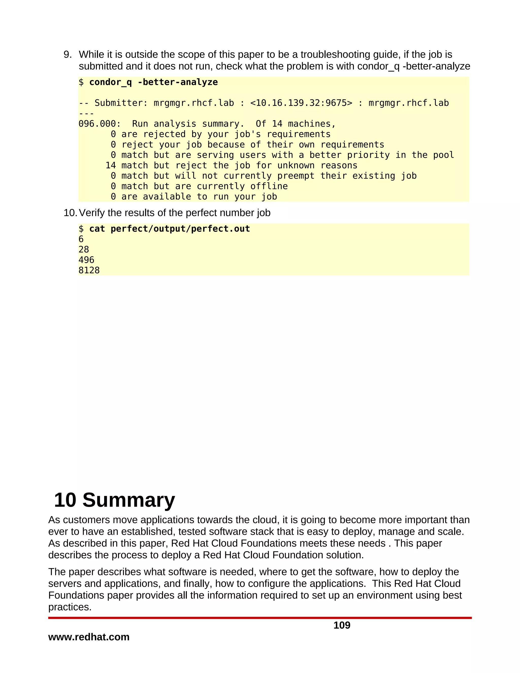 9. While it is outside the scope of this paper to be a troubleshooting guide, if the job is
      submitted and it does not run, check what the problem is with condor_q -better-analyze
      $ condor_q -better-analyze

      -- Submitter: mrgmgr.rhcf.lab : <10.16.139.32:9675> : mrgmgr.rhcf.lab
      ---
      096.000: Run analysis summary. Of 14 machines,
            0 are rejected by your job's requirements
            0 reject your job because of their own requirements
            0 match but are serving users with a better priority in the pool
           14 match but reject the job for unknown reasons
            0 match but will not currently preempt their existing job
            0 match but are currently offline
            0 are available to run your job
   10. Verify the results of the perfect number job
      $ cat perfect/output/perfect.out
      6
      28
      496
      8128




 10 Summary
As customers move applications towards the cloud, it is going to become more important than
ever to have an established, tested software stack that is easy to deploy, manage and scale.
As described in this paper, Red Hat Cloud Foundations meets these needs . This paper
describes the process to deploy a Red Hat Cloud Foundation solution.
The paper describes what software is needed, where to get the software, how to deploy the
servers and applications, and finally, how to configure the applications. This Red Hat Cloud
Foundations paper provides all the information required to set up an environment using best
practices.
                                                               109
www.redhat.com
 