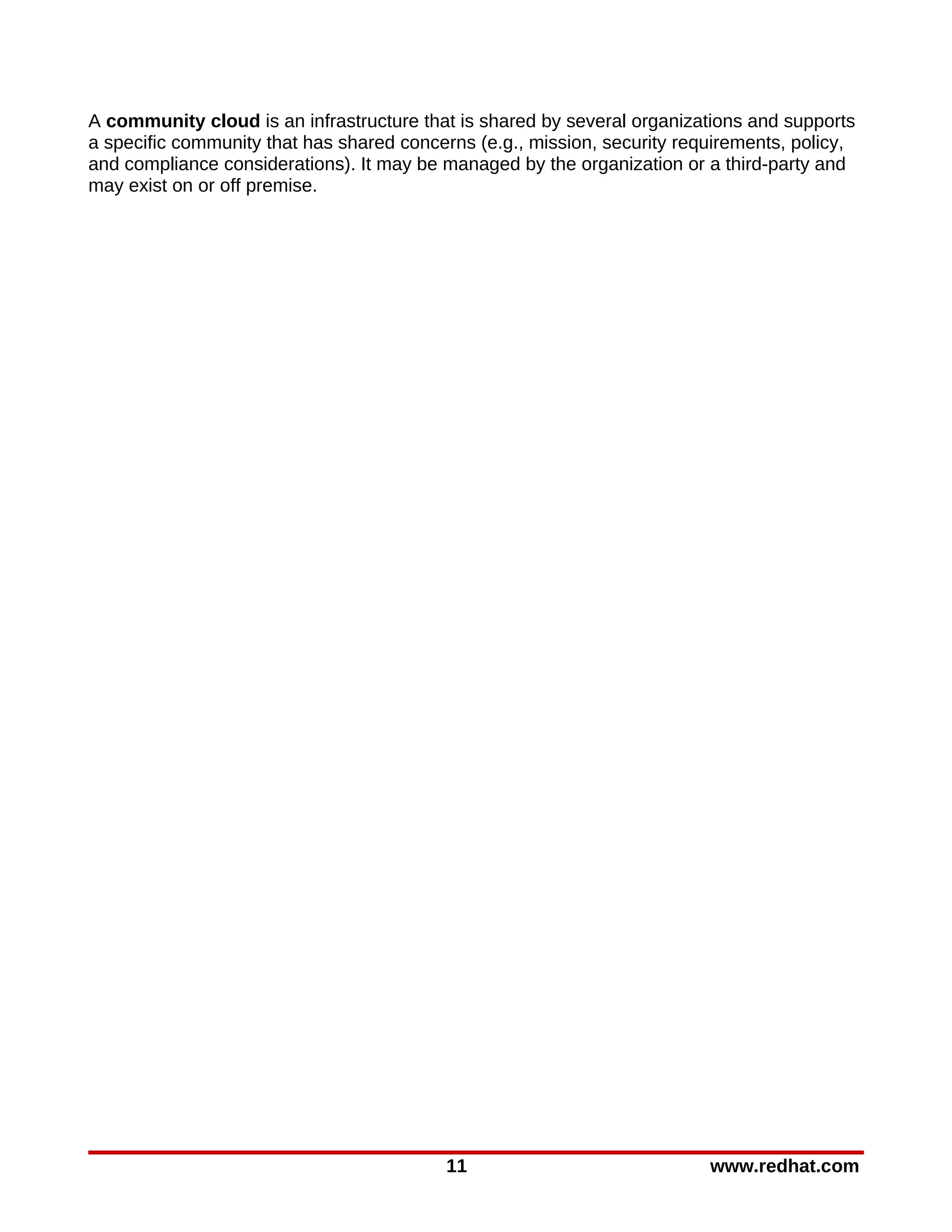 A community cloud is an infrastructure that is shared by several organizations and supports
a specific community that has shared concerns (e.g., mission, security requirements, policy,
and compliance considerations). It may be managed by the organization or a third-party and
may exist on or off premise.




                                          11                              www.redhat.com
 