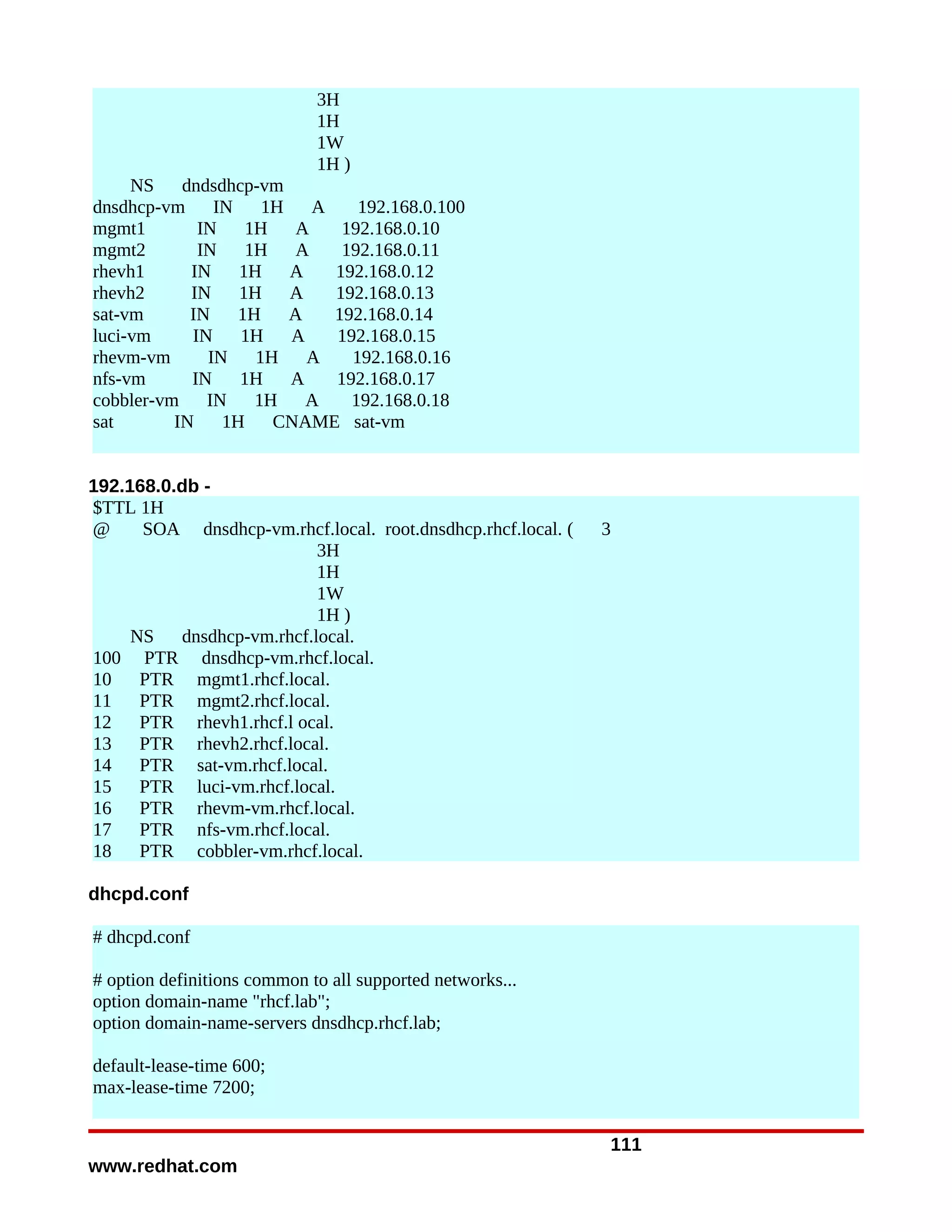 3H
                             1H
                             1W
                             1H )
     NS    dndsdhcp-vm
dnsdhcp-vm IN        1H   A    192.168.0.100
mgmt1        IN    1H   A    192.168.0.10
mgmt2        IN    1H   A    192.168.0.11
rhevh1      IN    1H    A   192.168.0.12
rhevh2      IN    1H    A   192.168.0.13
sat-vm      IN    1H    A   192.168.0.14
luci-vm     IN    1H    A   192.168.0.15
rhevm-vm      IN    1H    A   192.168.0.16
nfs-vm      IN    1H    A   192.168.0.17
cobbler-vm IN       1H    A   192.168.0.18
sat       IN    1H    CNAME sat-vm


192.168.0.db -
$TTL 1H
@     SOA dnsdhcp-vm.rhcf.local. root.dnsdhcp.rhcf.local. (   3
                           3H
                           1H
                           1W
                           1H )
     NS   dnsdhcp-vm.rhcf.local.
100 PTR dnsdhcp-vm.rhcf.local.
10    PTR mgmt1.rhcf.local.
11    PTR mgmt2.rhcf.local.
12    PTR rhevh1.rhcf.l ocal.
13    PTR rhevh2.rhcf.local.
14    PTR sat-vm.rhcf.local.
15    PTR luci-vm.rhcf.local.
16    PTR rhevm-vm.rhcf.local.
17    PTR nfs-vm.rhcf.local.
18    PTR cobbler-vm.rhcf.local.

dhcpd.conf

# dhcpd.conf

# option definitions common to all supported networks...
option domain-name "rhcf.lab";
option domain-name-servers dnsdhcp.rhcf.lab;

default-lease-time 600;
max-lease-time 7200;


                                                              111
www.redhat.com
 