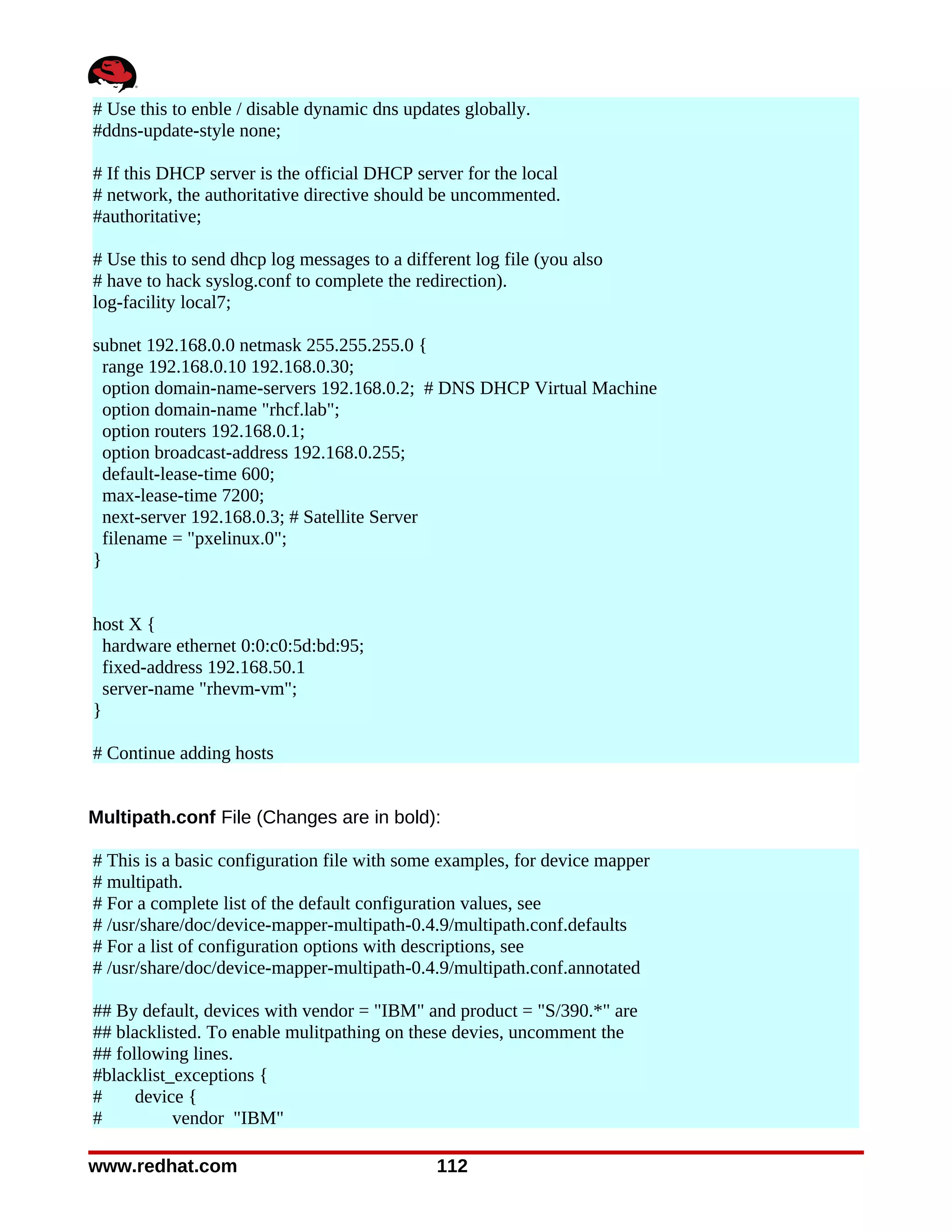 # Use this to enble / disable dynamic dns updates globally.
#ddns-update-style none;

# If this DHCP server is the official DHCP server for the local
# network, the authoritative directive should be uncommented.
#authoritative;

# Use this to send dhcp log messages to a different log file (you also
# have to hack syslog.conf to complete the redirection).
log-facility local7;

subnet 192.168.0.0 netmask 255.255.255.0 {
  range 192.168.0.10 192.168.0.30;
  option domain-name-servers 192.168.0.2; # DNS DHCP Virtual Machine
  option domain-name "rhcf.lab";
  option routers 192.168.0.1;
  option broadcast-address 192.168.0.255;
  default-lease-time 600;
  max-lease-time 7200;
  next-server 192.168.0.3; # Satellite Server
  filename = "pxelinux.0";
}


host X {
  hardware ethernet 0:0:c0:5d:bd:95;
  fixed-address 192.168.50.1
  server-name "rhevm-vm";
}

# Continue adding hosts


Multipath.conf File (Changes are in bold):

# This is a basic configuration file with some examples, for device mapper
# multipath.
# For a complete list of the default configuration values, see
# /usr/share/doc/device-mapper-multipath-0.4.9/multipath.conf.defaults
# For a list of configuration options with descriptions, see
# /usr/share/doc/device-mapper-multipath-0.4.9/multipath.conf.annotated

## By default, devices with vendor = "IBM" and product = "S/390.*" are
## blacklisted. To enable mulitpathing on these devies, uncomment the
## following lines.
#blacklist_exceptions {
#     device {
#          vendor "IBM"

www.redhat.com                                 112
 