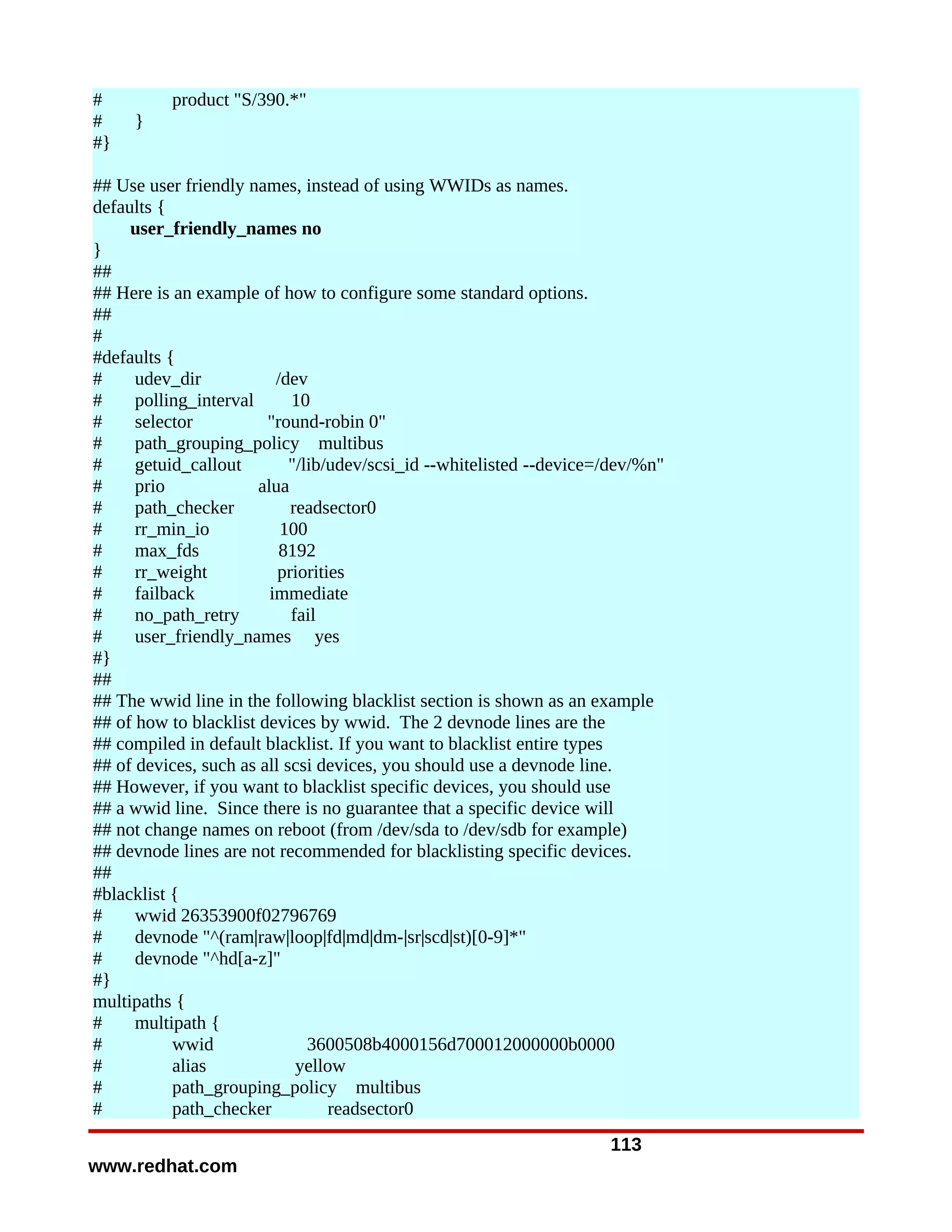 #         product "S/390.*"
#    }
#}

## Use user friendly names, instead of using WWIDs as names.
defaults {
     user_friendly_names no
}
##
## Here is an example of how to configure some standard options.
##
#
#defaults {
#     udev_dir            /dev
#     polling_interval      10
#     selector          "round-robin 0"
#     path_grouping_policy multibus
#     getuid_callout        "/lib/udev/scsi_id --whitelisted --device=/dev/%n"
#     prio             alua
#     path_checker          readsector0
#     rr_min_io            100
#     max_fds              8192
#     rr_weight           priorities
#     failback           immediate
#     no_path_retry         fail
#     user_friendly_names yes
#}
##
## The wwid line in the following blacklist section is shown as an example
## of how to blacklist devices by wwid. The 2 devnode lines are the
## compiled in default blacklist. If you want to blacklist entire types
## of devices, such as all scsi devices, you should use a devnode line.
## However, if you want to blacklist specific devices, you should use
## a wwid line. Since there is no guarantee that a specific device will
## not change names on reboot (from /dev/sda to /dev/sdb for example)
## devnode lines are not recommended for blacklisting specific devices.
##
#blacklist {
#     wwid 26353900f02796769
#     devnode "^(ram|raw|loop|fd|md|dm-|sr|scd|st)[0-9]*"
#     devnode "^hd[a-z]"
#}
multipaths {
#     multipath {
#          wwid                3600508b4000156d700012000000b0000
#          alias             yellow
#          path_grouping_policy multibus
#          path_checker           readsector0
                                                                      113
www.redhat.com
 