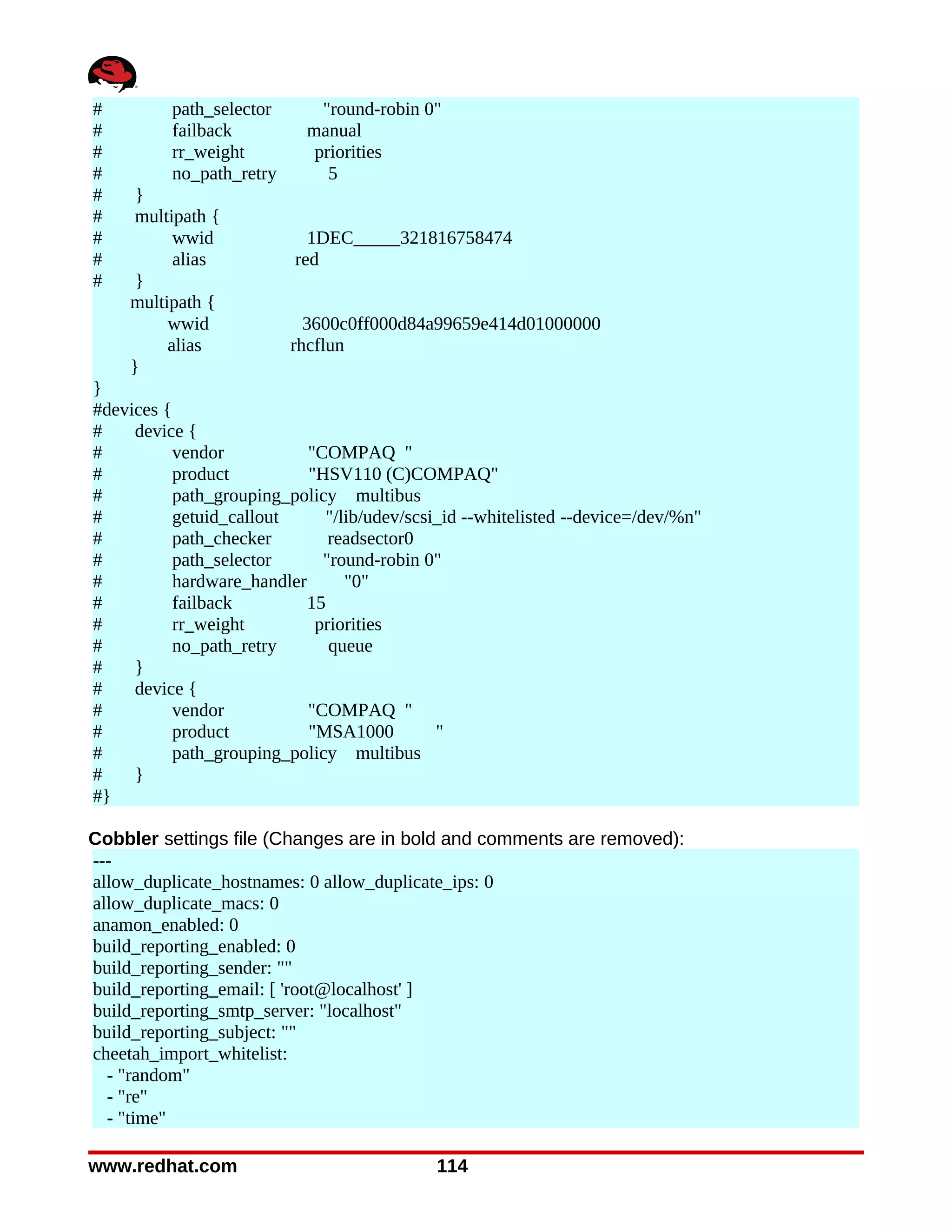 #         path_selector       "round-robin 0"
#         failback          manual
#         rr_weight          priorities
#         no_path_retry        5
#    }
#    multipath {
#         wwid              1DEC_____321816758474
#         alias           red
#    }
    multipath {
         wwid               3600c0ff000d84a99659e414d01000000
         alias            rhcflun
    }
}
#devices {
#    device {
#          vendor           "COMPAQ "
#          product          "HSV110 (C)COMPAQ"
#          path_grouping_policy multibus
#          getuid_callout     "/lib/udev/scsi_id --whitelisted --device=/dev/%n"
#          path_checker        readsector0
#          path_selector      "round-robin 0"
#          hardware_handler      "0"
#          failback         15
#          rr_weight         priorities
#          no_path_retry       queue
#    }
#    device {
#          vendor           "COMPAQ "
#          product          "MSA1000         "
#          path_grouping_policy multibus
#    }
#}

Cobbler settings file (Changes are in bold and comments are removed):
---
allow_duplicate_hostnames: 0 allow_duplicate_ips: 0
allow_duplicate_macs: 0
anamon_enabled: 0
build_reporting_enabled: 0
build_reporting_sender: ""
build_reporting_email: [ 'root@localhost' ]
build_reporting_smtp_server: "localhost"
build_reporting_subject: ""
cheetah_import_whitelist:
  - "random"
  - "re"
  - "time"

www.redhat.com                               114
 
