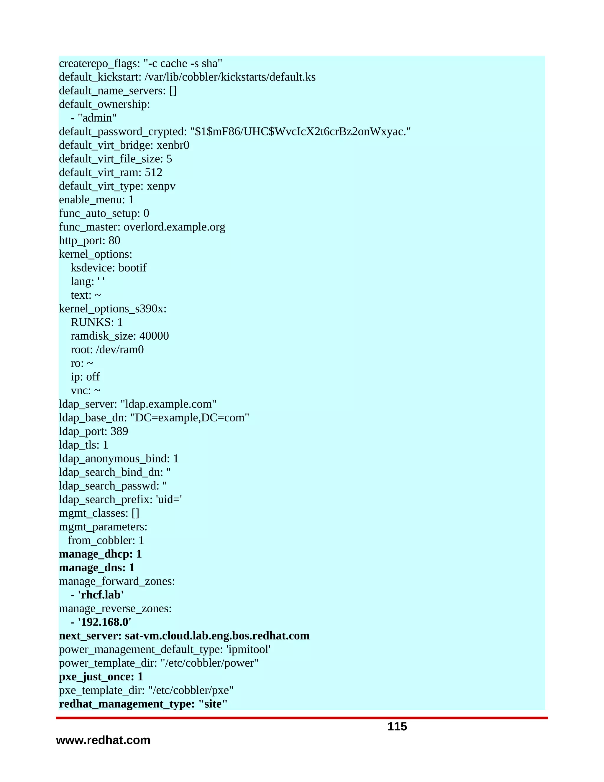 createrepo_flags: "-c cache -s sha"
default_kickstart: /var/lib/cobbler/kickstarts/default.ks
default_name_servers: []
default_ownership:
   - "admin"
default_password_crypted: "$1$mF86/UHC$WvcIcX2t6crBz2onWxyac."
default_virt_bridge: xenbr0
default_virt_file_size: 5
default_virt_ram: 512
default_virt_type: xenpv
enable_menu: 1
func_auto_setup: 0
func_master: overlord.example.org
http_port: 80
kernel_options:
   ksdevice: bootif
   lang: ' '
   text: ~
kernel_options_s390x:
   RUNKS: 1
   ramdisk_size: 40000
   root: /dev/ram0
   ro: ~
   ip: off
   vnc: ~
ldap_server: "ldap.example.com"
ldap_base_dn: "DC=example,DC=com"
ldap_port: 389
ldap_tls: 1
ldap_anonymous_bind: 1
ldap_search_bind_dn: ''
ldap_search_passwd: ''
ldap_search_prefix: 'uid='
mgmt_classes: []
mgmt_parameters:
  from_cobbler: 1
manage_dhcp: 1
manage_dns: 1
manage_forward_zones:
   - 'rhcf.lab'
manage_reverse_zones:
   - '192.168.0'
next_server: sat-vm.cloud.lab.eng.bos.redhat.com
power_management_default_type: 'ipmitool'
power_template_dir: "/etc/cobbler/power"
pxe_just_once: 1
pxe_template_dir: "/etc/cobbler/pxe"
redhat_management_type: "site"
                                                         115
www.redhat.com
 