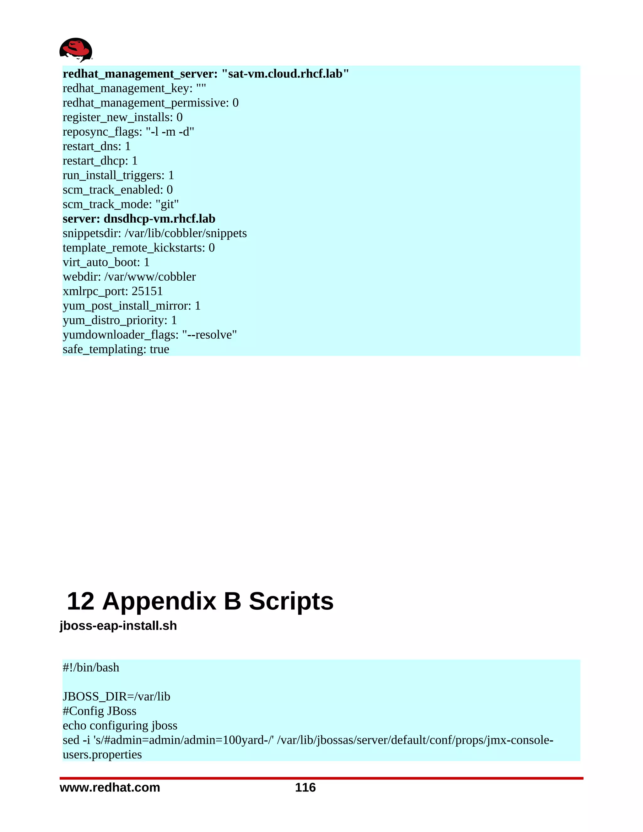 redhat_management_server: "sat-vm.cloud.rhcf.lab"
redhat_management_key: ""
redhat_management_permissive: 0
register_new_installs: 0
reposync_flags: "-l -m -d"
restart_dns: 1
restart_dhcp: 1
run_install_triggers: 1
scm_track_enabled: 0
scm_track_mode: "git"
server: dnsdhcp-vm.rhcf.lab
snippetsdir: /var/lib/cobbler/snippets
template_remote_kickstarts: 0
virt_auto_boot: 1
webdir: /var/www/cobbler
xmlrpc_port: 25151
yum_post_install_mirror: 1
yum_distro_priority: 1
yumdownloader_flags: "--resolve"
safe_templating: true




 12 Appendix B Scripts
jboss-eap-install.sh


#!/bin/bash

JBOSS_DIR=/var/lib
#Config JBoss
echo configuring jboss
sed -i 's/#admin=admin/admin=100yard-/' /var/lib/jbossas/server/default/conf/props/jmx-console-
users.properties

www.redhat.com                              116
 