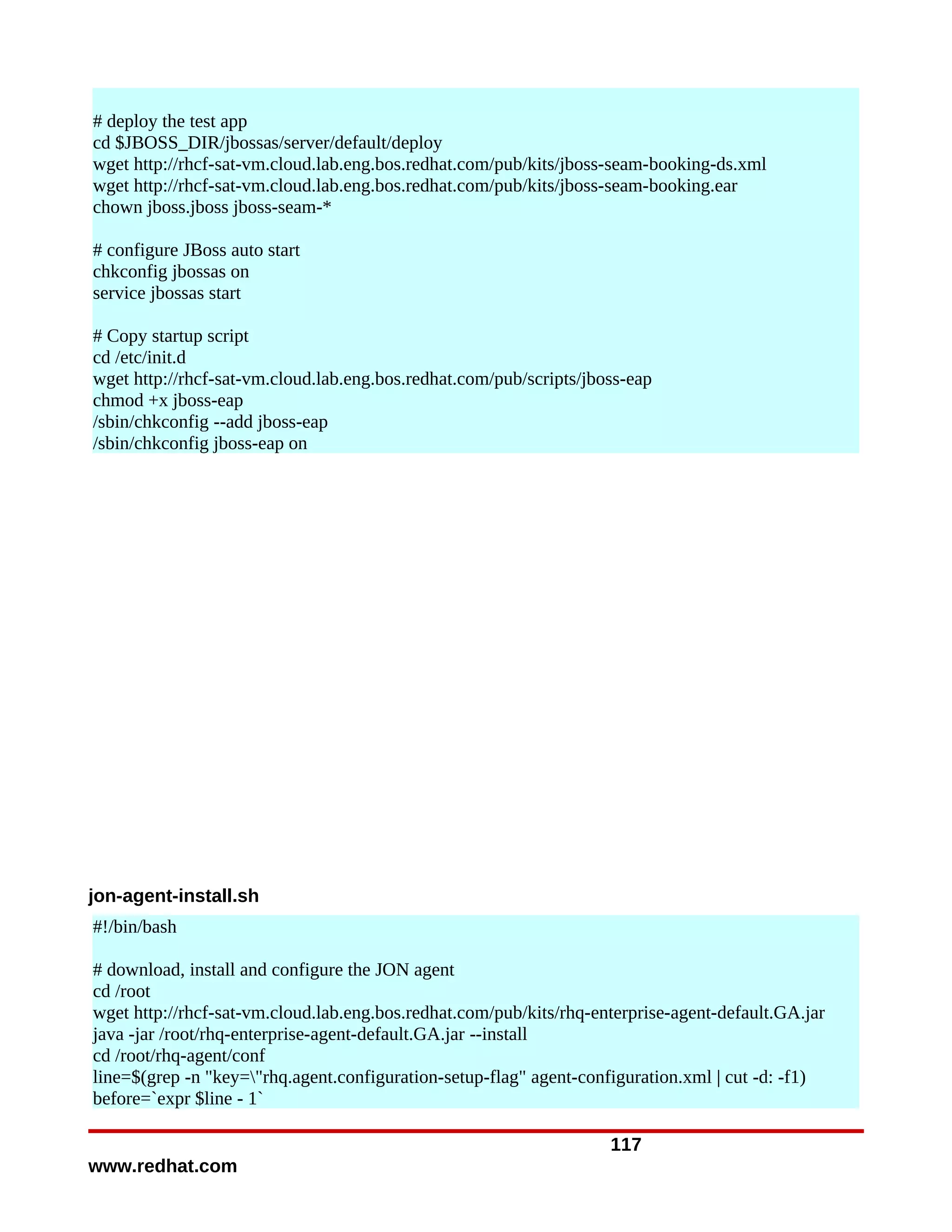 # deploy the test app
cd $JBOSS_DIR/jbossas/server/default/deploy
wget http://rhcf-sat-vm.cloud.lab.eng.bos.redhat.com/pub/kits/jboss-seam-booking-ds.xml
wget http://rhcf-sat-vm.cloud.lab.eng.bos.redhat.com/pub/kits/jboss-seam-booking.ear
chown jboss.jboss jboss-seam-*

# configure JBoss auto start
chkconfig jbossas on
service jbossas start

# Copy startup script
cd /etc/init.d
wget http://rhcf-sat-vm.cloud.lab.eng.bos.redhat.com/pub/scripts/jboss-eap
chmod +x jboss-eap
/sbin/chkconfig --add jboss-eap
/sbin/chkconfig jboss-eap on




jon-agent-install.sh
#!/bin/bash

# download, install and configure the JON agent
cd /root
wget http://rhcf-sat-vm.cloud.lab.eng.bos.redhat.com/pub/kits/rhq-enterprise-agent-default.GA.jar
java -jar /root/rhq-enterprise-agent-default.GA.jar --install
cd /root/rhq-agent/conf
line=$(grep -n "key="rhq.agent.configuration-setup-flag" agent-configuration.xml | cut -d: -f1)
before=`expr $line - 1`

                                                                    117
www.redhat.com
 
