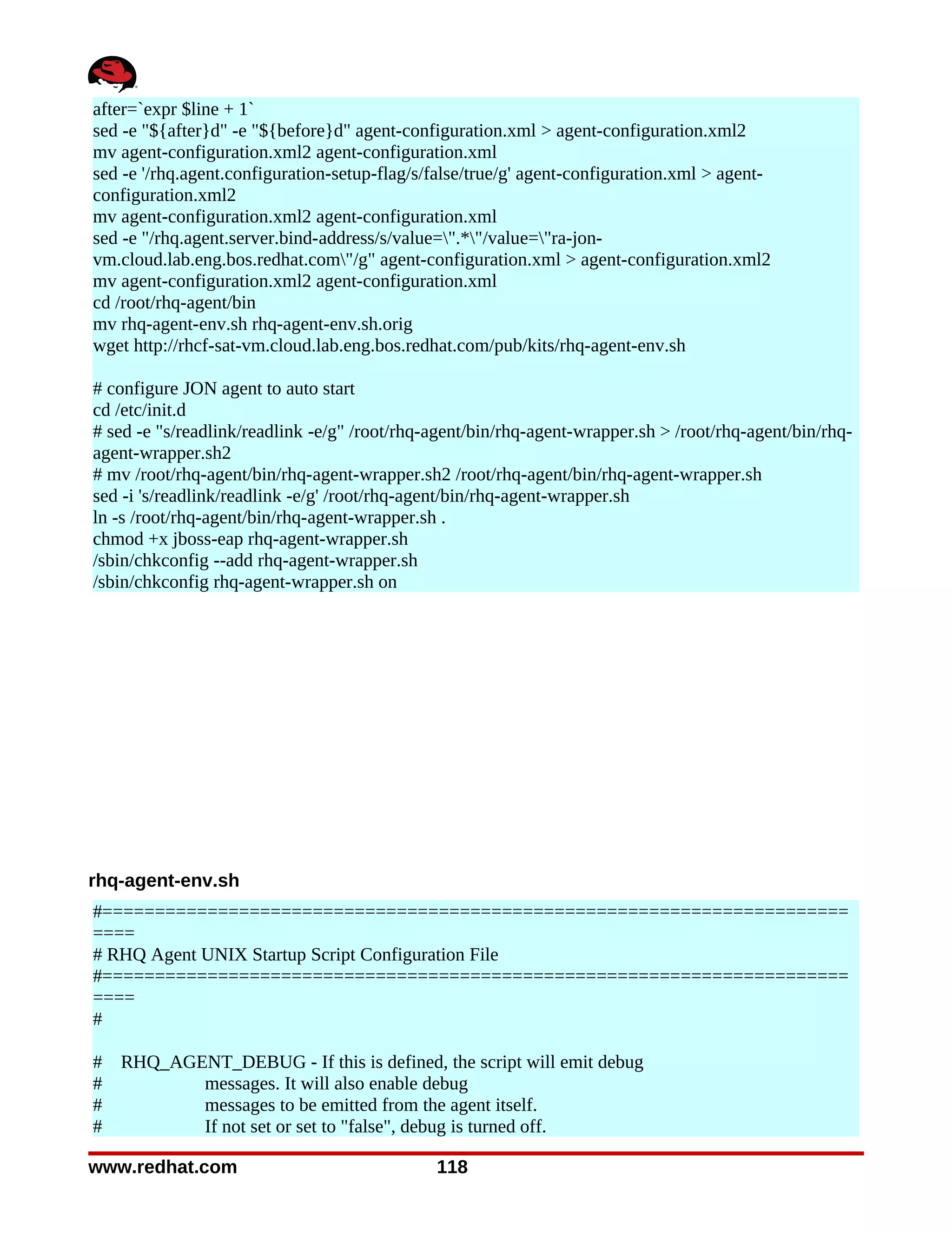 after=`expr $line + 1`
sed -e "${after}d" -e "${before}d" agent-configuration.xml > agent-configuration.xml2
mv agent-configuration.xml2 agent-configuration.xml
sed -e '/rhq.agent.configuration-setup-flag/s/false/true/g' agent-configuration.xml > agent-
configuration.xml2
mv agent-configuration.xml2 agent-configuration.xml
sed -e "/rhq.agent.server.bind-address/s/value=".*"/value="ra-jon-
vm.cloud.lab.eng.bos.redhat.com"/g" agent-configuration.xml > agent-configuration.xml2
mv agent-configuration.xml2 agent-configuration.xml
cd /root/rhq-agent/bin
mv rhq-agent-env.sh rhq-agent-env.sh.orig
wget http://rhcf-sat-vm.cloud.lab.eng.bos.redhat.com/pub/kits/rhq-agent-env.sh

# configure JON agent to auto start
cd /etc/init.d
# sed -e "s/readlink/readlink -e/g" /root/rhq-agent/bin/rhq-agent-wrapper.sh > /root/rhq-agent/bin/rhq-
agent-wrapper.sh2
# mv /root/rhq-agent/bin/rhq-agent-wrapper.sh2 /root/rhq-agent/bin/rhq-agent-wrapper.sh
sed -i 's/readlink/readlink -e/g' /root/rhq-agent/bin/rhq-agent-wrapper.sh
ln -s /root/rhq-agent/bin/rhq-agent-wrapper.sh .
chmod +x jboss-eap rhq-agent-wrapper.sh
/sbin/chkconfig --add rhq-agent-wrapper.sh
/sbin/chkconfig rhq-agent-wrapper.sh on




rhq-agent-env.sh
#=======================================================================
====
# RHQ Agent UNIX Startup Script Configuration File
#=======================================================================
====
#

#   RHQ_AGENT_DEBUG - If this is defined, the script will emit debug
#          messages. It will also enable debug
#          messages to be emitted from the agent itself.
#          If not set or set to "false", debug is turned off.

www.redhat.com                                118
 