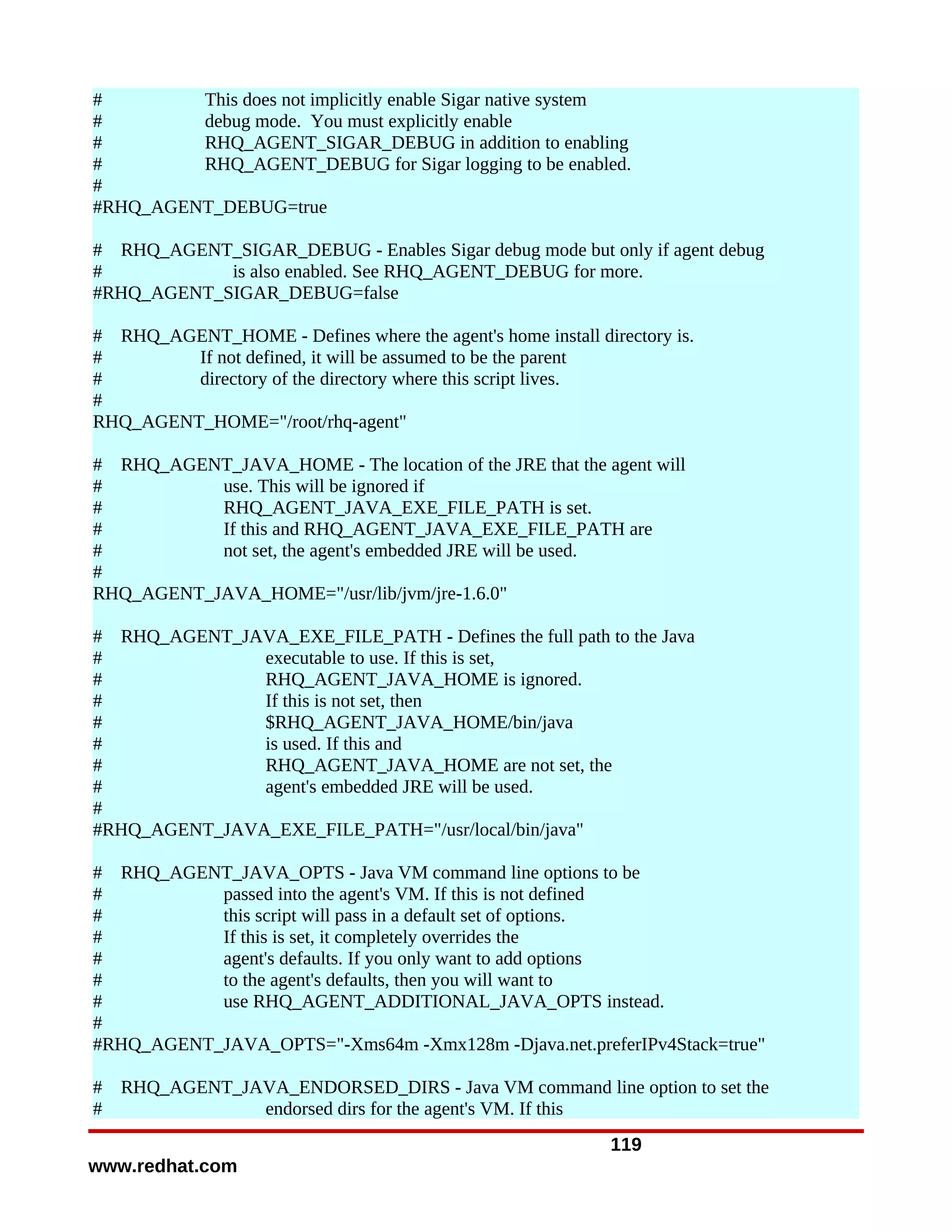 #        This does not implicitly enable Sigar native system
#        debug mode. You must explicitly enable
#        RHQ_AGENT_SIGAR_DEBUG in addition to enabling
#        RHQ_AGENT_DEBUG for Sigar logging to be enabled.
#
#RHQ_AGENT_DEBUG=true

# RHQ_AGENT_SIGAR_DEBUG - Enables Sigar debug mode but only if agent debug
#           is also enabled. See RHQ_AGENT_DEBUG for more.
#RHQ_AGENT_SIGAR_DEBUG=false

# RHQ_AGENT_HOME - Defines where the agent's home install directory is.
#        If not defined, it will be assumed to be the parent
#        directory of the directory where this script lives.
#
RHQ_AGENT_HOME="/root/rhq-agent"

# RHQ_AGENT_JAVA_HOME - The location of the JRE that the agent will
#          use. This will be ignored if
#          RHQ_AGENT_JAVA_EXE_FILE_PATH is set.
#          If this and RHQ_AGENT_JAVA_EXE_FILE_PATH are
#          not set, the agent's embedded JRE will be used.
#
RHQ_AGENT_JAVA_HOME="/usr/lib/jvm/jre-1.6.0"

# RHQ_AGENT_JAVA_EXE_FILE_PATH - Defines the full path to the Java
#              executable to use. If this is set,
#              RHQ_AGENT_JAVA_HOME is ignored.
#              If this is not set, then
#              $RHQ_AGENT_JAVA_HOME/bin/java
#              is used. If this and
#              RHQ_AGENT_JAVA_HOME are not set, the
#              agent's embedded JRE will be used.
#
#RHQ_AGENT_JAVA_EXE_FILE_PATH="/usr/local/bin/java"

# RHQ_AGENT_JAVA_OPTS - Java VM command line options to be
#          passed into the agent's VM. If this is not defined
#          this script will pass in a default set of options.
#          If this is set, it completely overrides the
#          agent's defaults. If you only want to add options
#          to the agent's defaults, then you will want to
#          use RHQ_AGENT_ADDITIONAL_JAVA_OPTS instead.
#
#RHQ_AGENT_JAVA_OPTS="-Xms64m -Xmx128m -Djava.net.preferIPv4Stack=true"

#   RHQ_AGENT_JAVA_ENDORSED_DIRS - Java VM command line option to set the
#               endorsed dirs for the agent's VM. If this
                                                             119
www.redhat.com
 