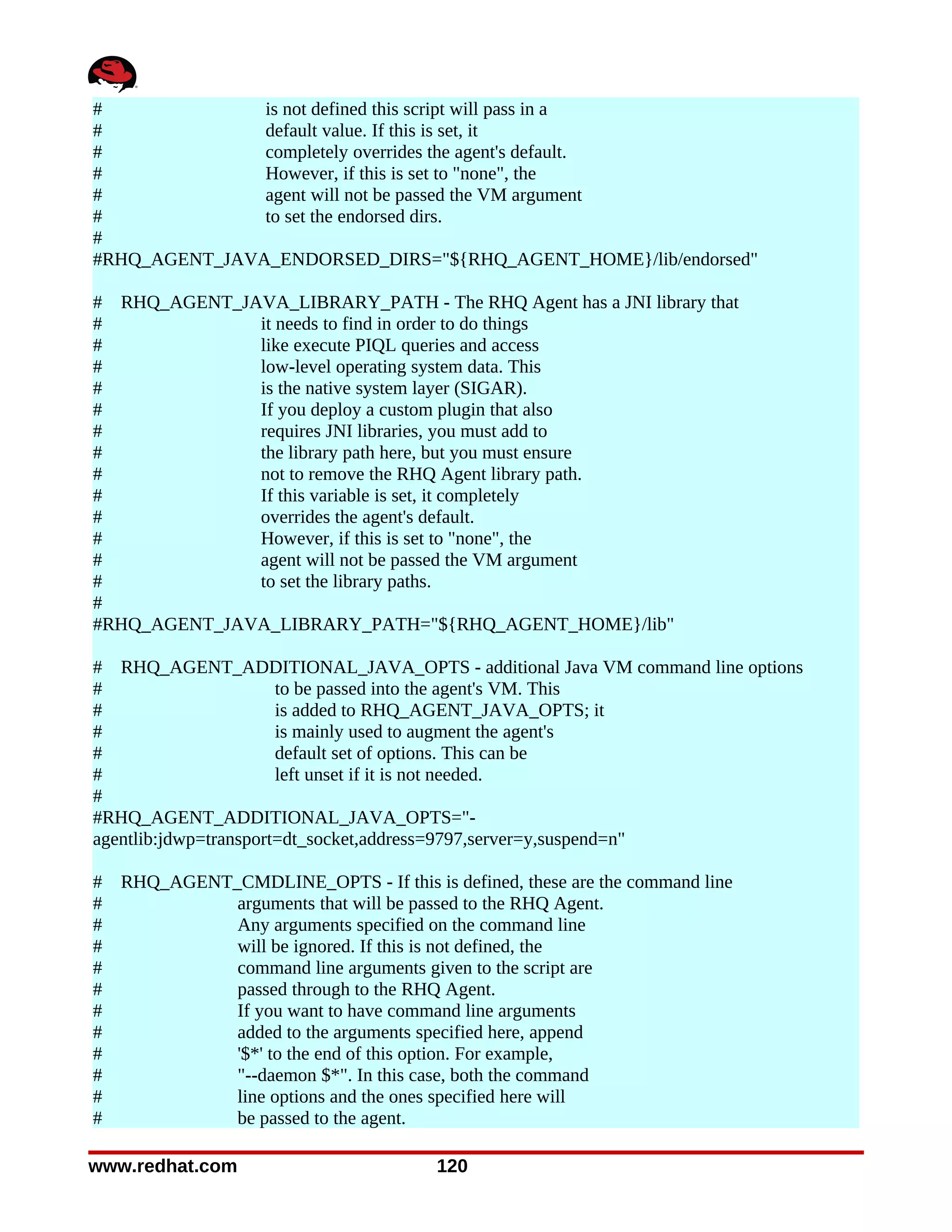 #              is not defined this script will pass in a
#              default value. If this is set, it
#              completely overrides the agent's default.
#              However, if this is set to "none", the
#              agent will not be passed the VM argument
#              to set the endorsed dirs.
#
#RHQ_AGENT_JAVA_ENDORSED_DIRS="${RHQ_AGENT_HOME}/lib/endorsed"

# RHQ_AGENT_JAVA_LIBRARY_PATH - The RHQ Agent has a JNI library that
#             it needs to find in order to do things
#             like execute PIQL queries and access
#             low-level operating system data. This
#             is the native system layer (SIGAR).
#             If you deploy a custom plugin that also
#             requires JNI libraries, you must add to
#             the library path here, but you must ensure
#             not to remove the RHQ Agent library path.
#             If this variable is set, it completely
#             overrides the agent's default.
#             However, if this is set to "none", the
#             agent will not be passed the VM argument
#             to set the library paths.
#
#RHQ_AGENT_JAVA_LIBRARY_PATH="${RHQ_AGENT_HOME}/lib"

# RHQ_AGENT_ADDITIONAL_JAVA_OPTS - additional Java VM command line options
#                      to be passed into the agent's VM. This
#                      is added to RHQ_AGENT_JAVA_OPTS; it
#                      is mainly used to augment the agent's
#                      default set of options. This can be
#                      left unset if it is not needed.
#
#RHQ_AGENT_ADDITIONAL_JAVA_OPTS="-
agentlib:jdwp=transport=dt_socket,address=9797,server=y,suspend=n"

#   RHQ_AGENT_CMDLINE_OPTS - If this is defined, these are the command line
#             arguments that will be passed to the RHQ Agent.
#             Any arguments specified on the command line
#             will be ignored. If this is not defined, the
#             command line arguments given to the script are
#             passed through to the RHQ Agent.
#             If you want to have command line arguments
#             added to the arguments specified here, append
#             '$*' to the end of this option. For example,
#             "--daemon $*". In this case, both the command
#             line options and the ones specified here will
#             be passed to the agent.

www.redhat.com                          120
 