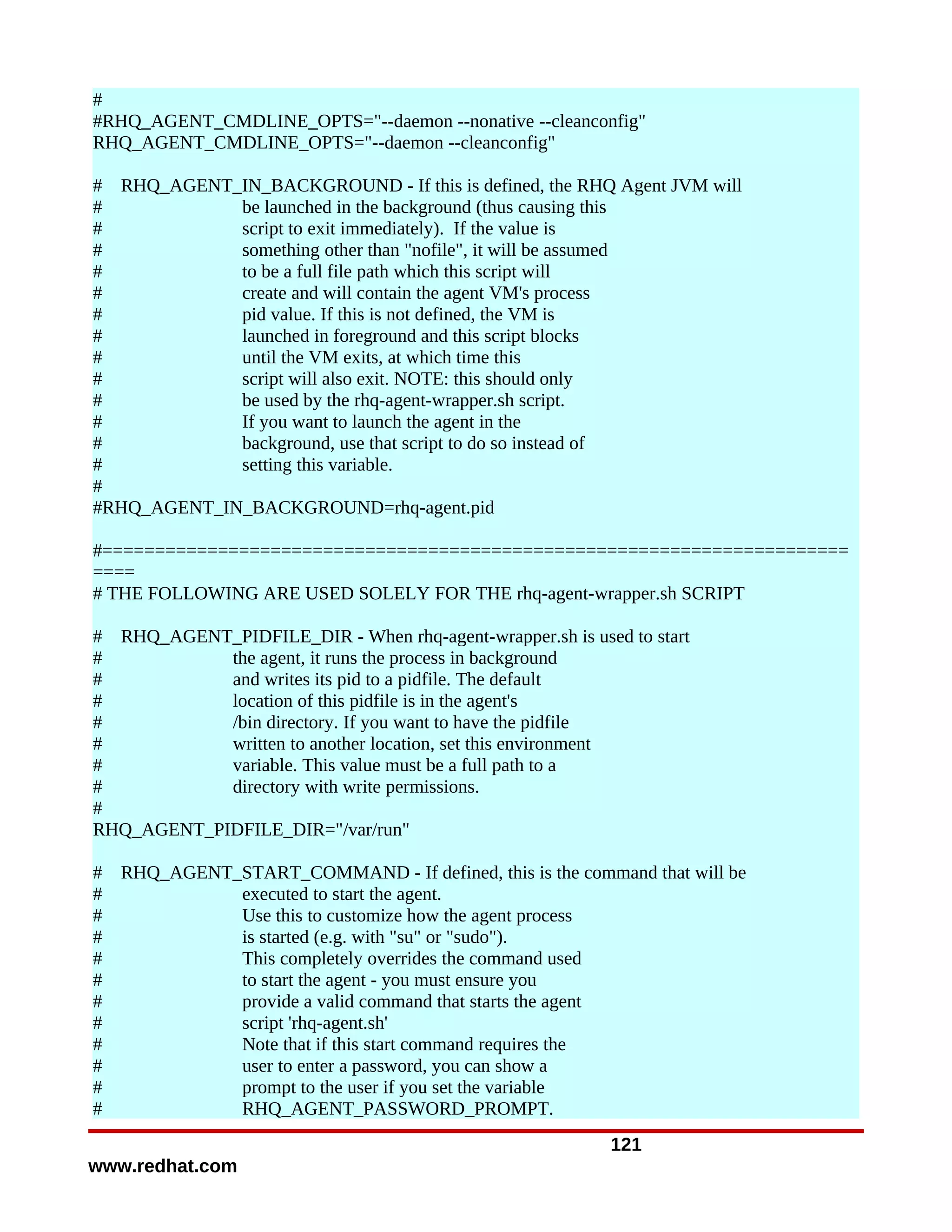 #
#RHQ_AGENT_CMDLINE_OPTS="--daemon --nonative --cleanconfig"
RHQ_AGENT_CMDLINE_OPTS="--daemon --cleanconfig"

# RHQ_AGENT_IN_BACKGROUND - If this is defined, the RHQ Agent JVM will
#            be launched in the background (thus causing this
#            script to exit immediately). If the value is
#            something other than "nofile", it will be assumed
#            to be a full file path which this script will
#            create and will contain the agent VM's process
#            pid value. If this is not defined, the VM is
#            launched in foreground and this script blocks
#            until the VM exits, at which time this
#            script will also exit. NOTE: this should only
#            be used by the rhq-agent-wrapper.sh script.
#            If you want to launch the agent in the
#            background, use that script to do so instead of
#            setting this variable.
#
#RHQ_AGENT_IN_BACKGROUND=rhq-agent.pid

#=======================================================================
====
# THE FOLLOWING ARE USED SOLELY FOR THE rhq-agent-wrapper.sh SCRIPT

# RHQ_AGENT_PIDFILE_DIR - When rhq-agent-wrapper.sh is used to start
#           the agent, it runs the process in background
#           and writes its pid to a pidfile. The default
#           location of this pidfile is in the agent's
#           /bin directory. If you want to have the pidfile
#           written to another location, set this environment
#           variable. This value must be a full path to a
#           directory with write permissions.
#
RHQ_AGENT_PIDFILE_DIR="/var/run"

#   RHQ_AGENT_START_COMMAND - If defined, this is the command that will be
#             executed to start the agent.
#             Use this to customize how the agent process
#             is started (e.g. with "su" or "sudo").
#             This completely overrides the command used
#             to start the agent - you must ensure you
#             provide a valid command that starts the agent
#             script 'rhq-agent.sh'
#             Note that if this start command requires the
#             user to enter a password, you can show a
#             prompt to the user if you set the variable
#             RHQ_AGENT_PASSWORD_PROMPT.
                                                          121
www.redhat.com
 