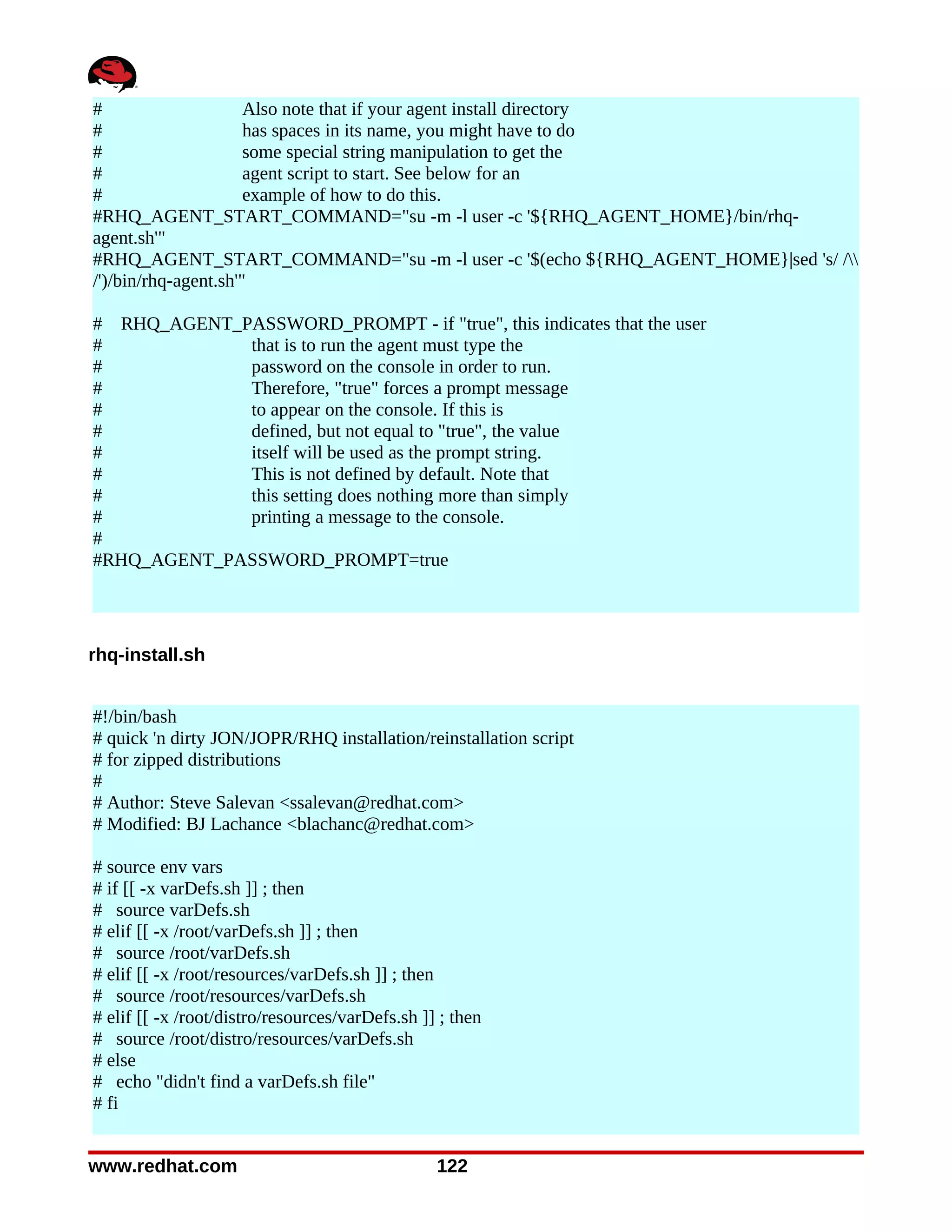 #                     Also note that if your agent install directory
#                     has spaces in its name, you might have to do
#                     some special string manipulation to get the
#                     agent script to start. See below for an
#                     example of how to do this.
#RHQ_AGENT_START_COMMAND="su -m -l user -c '${RHQ_AGENT_HOME}/bin/rhq-
agent.sh'"
#RHQ_AGENT_START_COMMAND="su -m -l user -c '$(echo ${RHQ_AGENT_HOME}|sed 's/ /
/')/bin/rhq-agent.sh'"

# RHQ_AGENT_PASSWORD_PROMPT - if "true", this indicates that the user
#            that is to run the agent must type the
#            password on the console in order to run.
#            Therefore, "true" forces a prompt message
#            to appear on the console. If this is
#            defined, but not equal to "true", the value
#            itself will be used as the prompt string.
#            This is not defined by default. Note that
#            this setting does nothing more than simply
#            printing a message to the console.
#
#RHQ_AGENT_PASSWORD_PROMPT=true




rhq-install.sh


#!/bin/bash
# quick 'n dirty JON/JOPR/RHQ installation/reinstallation script
# for zipped distributions
#
# Author: Steve Salevan <ssalevan@redhat.com>
# Modified: BJ Lachance <blachanc@redhat.com>

# source env vars
# if [[ -x varDefs.sh ]] ; then
# source varDefs.sh
# elif [[ -x /root/varDefs.sh ]] ; then
# source /root/varDefs.sh
# elif [[ -x /root/resources/varDefs.sh ]] ; then
# source /root/resources/varDefs.sh
# elif [[ -x /root/distro/resources/varDefs.sh ]] ; then
# source /root/distro/resources/varDefs.sh
# else
# echo "didn't find a varDefs.sh file"
# fi


www.redhat.com                                   122
 