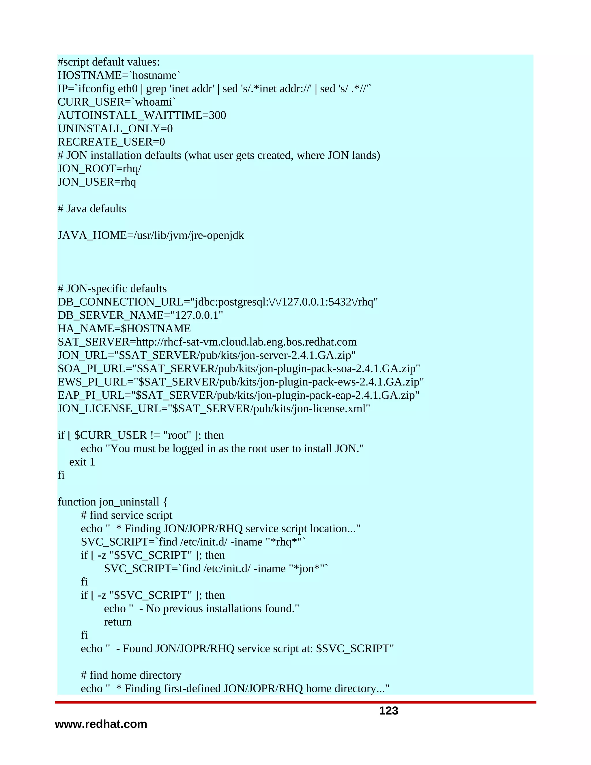 #script default values:
HOSTNAME=`hostname`
IP=`ifconfig eth0 | grep 'inet addr' | sed 's/.*inet addr://' | sed 's/ .*//'`
CURR_USER=`whoami`
AUTOINSTALL_WAITTIME=300
UNINSTALL_ONLY=0
RECREATE_USER=0
# JON installation defaults (what user gets created, where JON lands)
JON_ROOT=rhq/
JON_USER=rhq

# Java defaults

JAVA_HOME=/usr/lib/jvm/jre-openjdk



# JON-specific defaults
DB_CONNECTION_URL="jdbc:postgresql://127.0.0.1:5432/rhq"
DB_SERVER_NAME="127.0.0.1"
HA_NAME=$HOSTNAME
SAT_SERVER=http://rhcf-sat-vm.cloud.lab.eng.bos.redhat.com
JON_URL="$SAT_SERVER/pub/kits/jon-server-2.4.1.GA.zip"
SOA_PI_URL="$SAT_SERVER/pub/kits/jon-plugin-pack-soa-2.4.1.GA.zip"
EWS_PI_URL="$SAT_SERVER/pub/kits/jon-plugin-pack-ews-2.4.1.GA.zip"
EAP_PI_URL="$SAT_SERVER/pub/kits/jon-plugin-pack-eap-2.4.1.GA.zip"
JON_LICENSE_URL="$SAT_SERVER/pub/kits/jon-license.xml"

if [ $CURR_USER != "root" ]; then
      echo "You must be logged in as the root user to install JON."
   exit 1
fi

function jon_uninstall {
     # find service script
     echo " * Finding JON/JOPR/RHQ service script location..."
     SVC_SCRIPT=`find /etc/init.d/ -iname "*rhq*"`
     if [ -z "$SVC_SCRIPT" ]; then
            SVC_SCRIPT=`find /etc/init.d/ -iname "*jon*"`
     fi
     if [ -z "$SVC_SCRIPT" ]; then
            echo " - No previous installations found."
            return
     fi
     echo " - Found JON/JOPR/RHQ service script at: $SVC_SCRIPT"

     # find home directory
     echo " * Finding first-defined JON/JOPR/RHQ home directory..."
                                                                             123
www.redhat.com
 