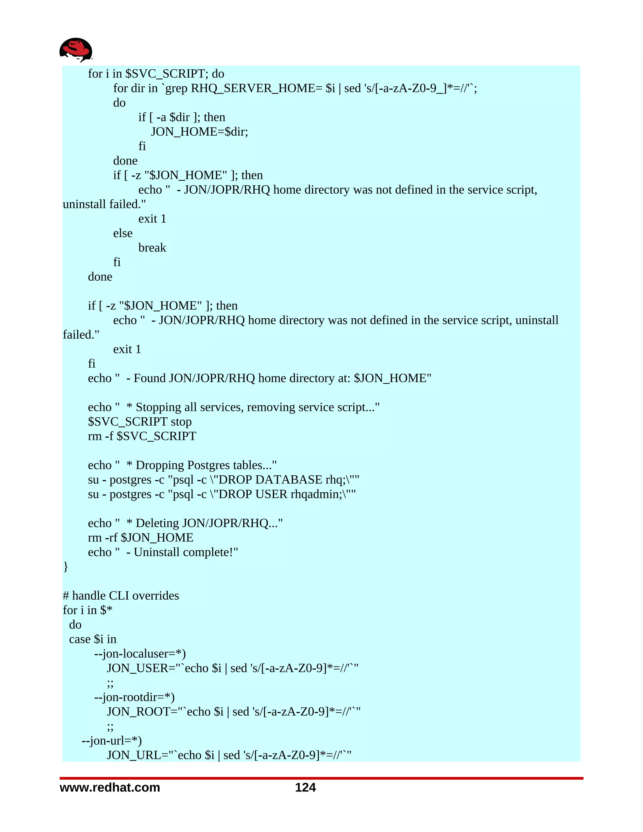 for i in $SVC_SCRIPT; do
           for dir in `grep RHQ_SERVER_HOME= $i | sed 's/[-a-zA-Z0-9_]*=//'`;
           do
                  if [ -a $dir ]; then
                     JON_HOME=$dir;
                  fi
           done
           if [ -z "$JON_HOME" ]; then
                  echo " - JON/JOPR/RHQ home directory was not defined in the service script,
uninstall failed."
                  exit 1
           else
                  break
           fi
     done

     if [ -z "$JON_HOME" ]; then
            echo " - JON/JOPR/RHQ home directory was not defined in the service script, uninstall
failed."
            exit 1
     fi
     echo " - Found JON/JOPR/RHQ home directory at: $JON_HOME"

    echo " * Stopping all services, removing service script..."
    $SVC_SCRIPT stop
    rm -f $SVC_SCRIPT

    echo " * Dropping Postgres tables..."
    su - postgres -c "psql -c "DROP DATABASE rhq;""
    su - postgres -c "psql -c "DROP USER rhqadmin;""

    echo " * Deleting JON/JOPR/RHQ..."
    rm -rf $JON_HOME
    echo " - Uninstall complete!"
}

# handle CLI overrides
for i in $*
 do
 case $i in
        --jon-localuser=*)
           JON_USER="`echo $i | sed 's/[-a-zA-Z0-9]*=//'`"
           ;;
        --jon-rootdir=*)
           JON_ROOT="`echo $i | sed 's/[-a-zA-Z0-9]*=//'`"
           ;;
    --jon-url=*)
           JON_URL="`echo $i | sed 's/[-a-zA-Z0-9]*=//'`"

www.redhat.com                               124
 