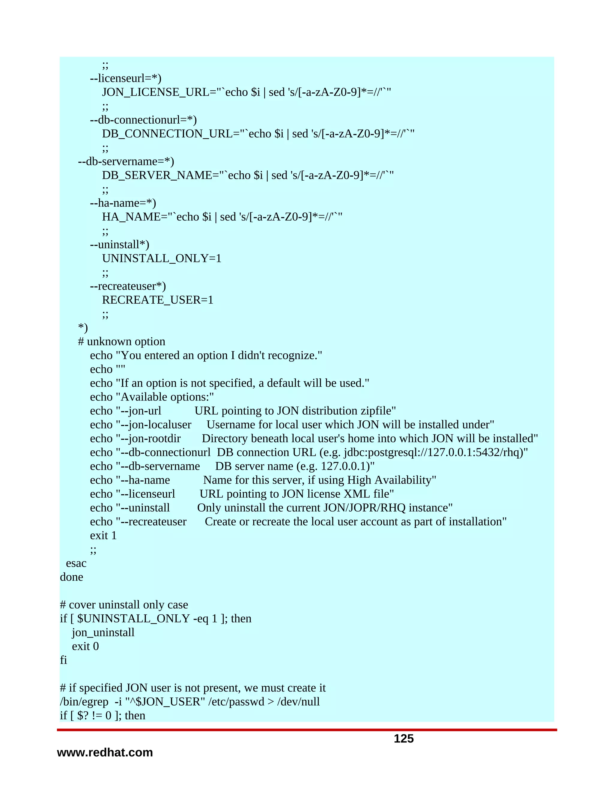 ;;
      --licenseurl=*)
         JON_LICENSE_URL="`echo $i | sed 's/[-a-zA-Z0-9]*=//'`"
         ;;
      --db-connectionurl=*)
         DB_CONNECTION_URL="`echo $i | sed 's/[-a-zA-Z0-9]*=//'`"
         ;;
   --db-servername=*)
         DB_SERVER_NAME="`echo $i | sed 's/[-a-zA-Z0-9]*=//'`"
         ;;
      --ha-name=*)
         HA_NAME="`echo $i | sed 's/[-a-zA-Z0-9]*=//'`"
         ;;
      --uninstall*)
         UNINSTALL_ONLY=1
         ;;
      --recreateuser*)
         RECREATE_USER=1
         ;;
   *)
   # unknown option
      echo "You entered an option I didn't recognize."
      echo ""
      echo "If an option is not specified, a default will be used."
      echo "Available options:"
      echo "--jon-url        URL pointing to JON distribution zipfile"
      echo "--jon-localuser Username for local user which JON will be installed under"
      echo "--jon-rootdir     Directory beneath local user's home into which JON will be installed"
      echo "--db-connectionurl DB connection URL (e.g. jdbc:postgresql://127.0.0.1:5432/rhq)"
      echo "--db-servername DB server name (e.g. 127.0.0.1)"
      echo "--ha-name         Name for this server, if using High Availability"
      echo "--licenseurl      URL pointing to JON license XML file"
      echo "--uninstall      Only uninstall the current JON/JOPR/RHQ instance"
      echo "--recreateuser     Create or recreate the local user account as part of installation"
      exit 1
      ;;
 esac
done

# cover uninstall only case
if [ $UNINSTALL_ONLY -eq 1 ]; then
   jon_uninstall
   exit 0
fi

# if specified JON user is not present, we must create it
/bin/egrep -i "^$JON_USER" /etc/passwd > /dev/null
if [ $? != 0 ]; then
                                                                     125
www.redhat.com
 