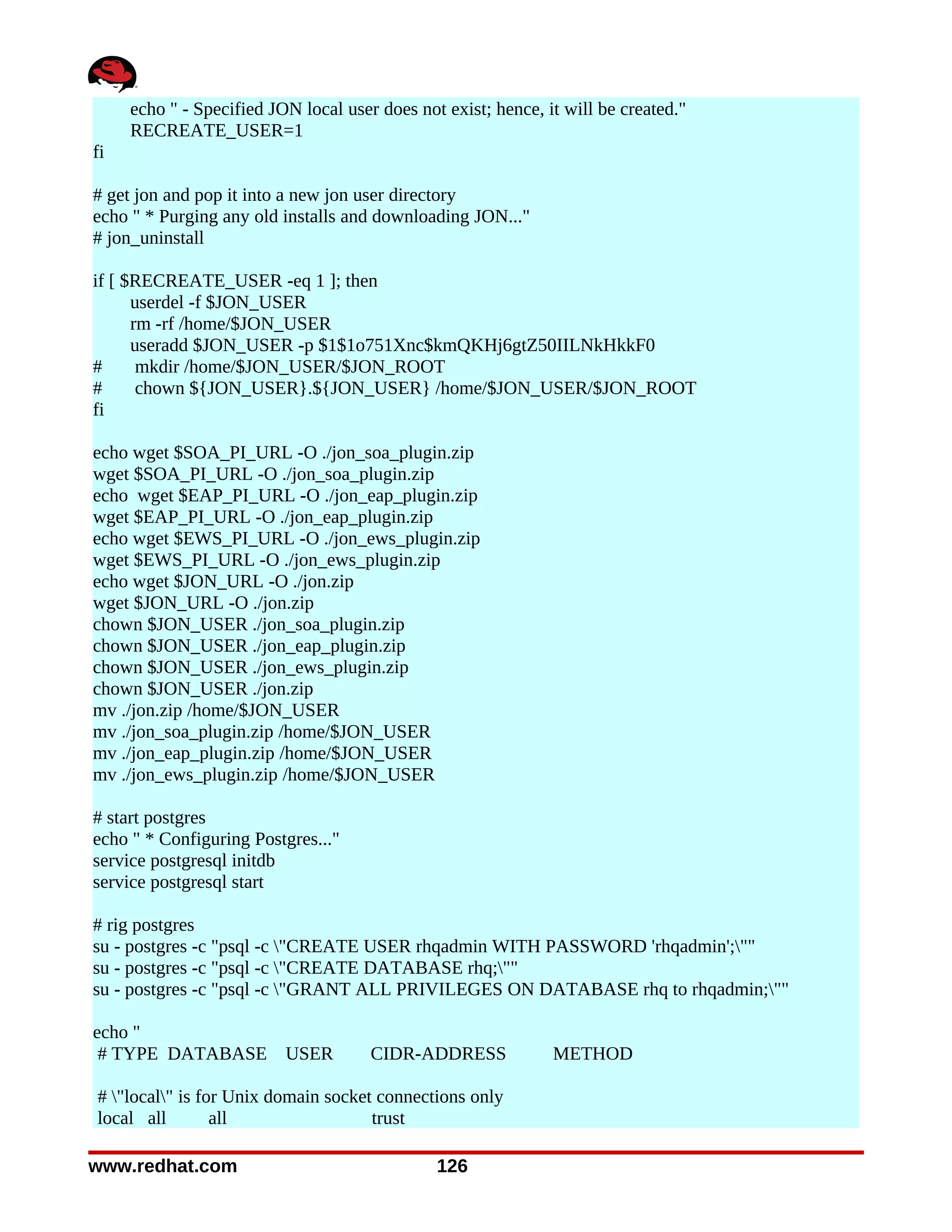 echo " - Specified JON local user does not exist; hence, it will be created."
     RECREATE_USER=1
fi

# get jon and pop it into a new jon user directory
echo " * Purging any old installs and downloading JON..."
# jon_uninstall

if [ $RECREATE_USER -eq 1 ]; then
      userdel -f $JON_USER
      rm -rf /home/$JON_USER
      useradd $JON_USER -p $1$1o751Xnc$kmQKHj6gtZ50IILNkHkkF0
#      mkdir /home/$JON_USER/$JON_ROOT
#      chown ${JON_USER}.${JON_USER} /home/$JON_USER/$JON_ROOT
fi

echo wget $SOA_PI_URL -O ./jon_soa_plugin.zip
wget $SOA_PI_URL -O ./jon_soa_plugin.zip
echo wget $EAP_PI_URL -O ./jon_eap_plugin.zip
wget $EAP_PI_URL -O ./jon_eap_plugin.zip
echo wget $EWS_PI_URL -O ./jon_ews_plugin.zip
wget $EWS_PI_URL -O ./jon_ews_plugin.zip
echo wget $JON_URL -O ./jon.zip
wget $JON_URL -O ./jon.zip
chown $JON_USER ./jon_soa_plugin.zip
chown $JON_USER ./jon_eap_plugin.zip
chown $JON_USER ./jon_ews_plugin.zip
chown $JON_USER ./jon.zip
mv ./jon.zip /home/$JON_USER
mv ./jon_soa_plugin.zip /home/$JON_USER
mv ./jon_eap_plugin.zip /home/$JON_USER
mv ./jon_ews_plugin.zip /home/$JON_USER

# start postgres
echo " * Configuring Postgres..."
service postgresql initdb
service postgresql start

# rig postgres
su - postgres -c "psql -c "CREATE USER rhqadmin WITH PASSWORD 'rhqadmin';""
su - postgres -c "psql -c "CREATE DATABASE rhq;""
su - postgres -c "psql -c "GRANT ALL PRIVILEGES ON DATABASE rhq to rhqadmin;""

echo "
 # TYPE DATABASE USER                 CIDR-ADDRESS             METHOD

# "local" is for Unix domain socket connections only
local all        all                 trust

www.redhat.com                                 126
 