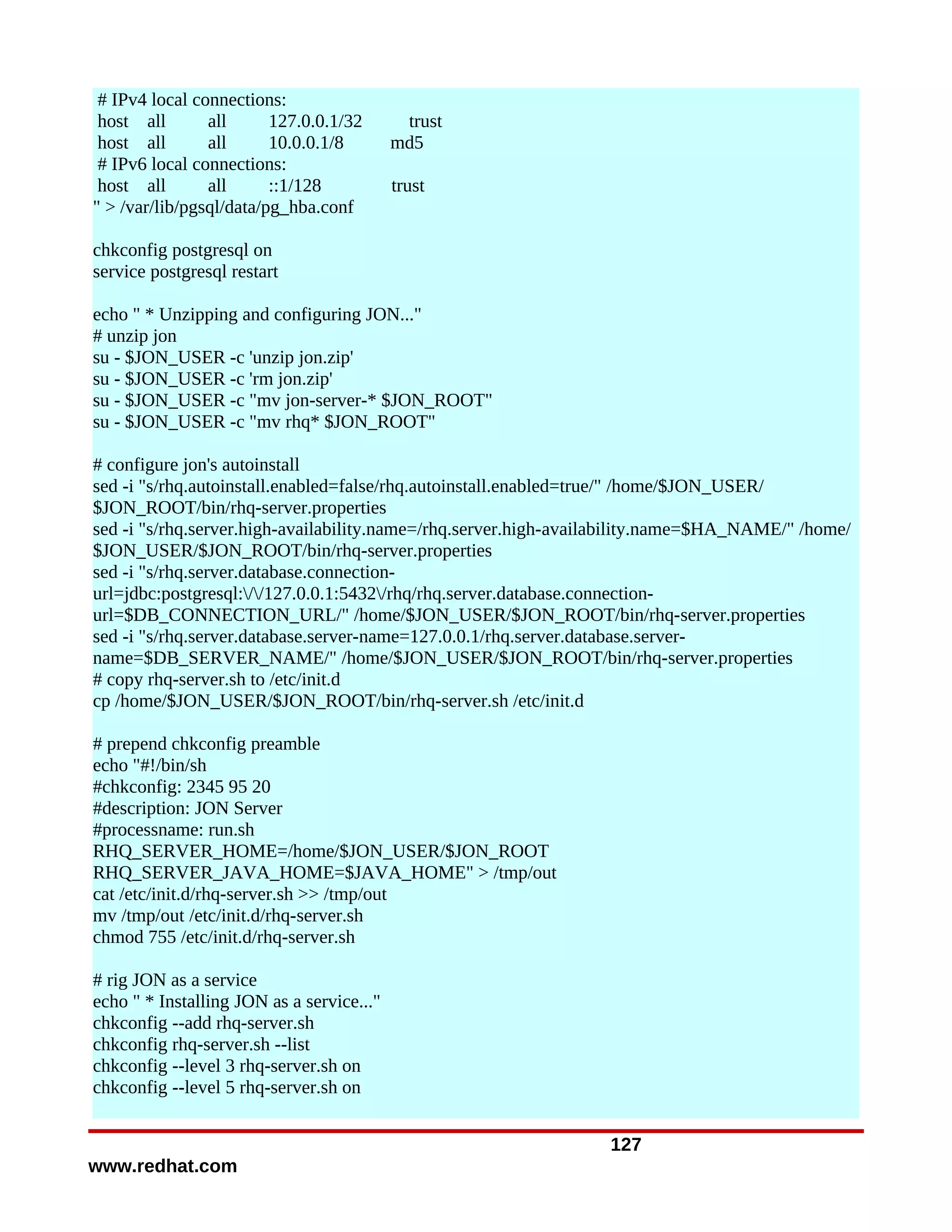 # IPv4 local connections:
 host all       all      127.0.0.1/32       trust
 host all       all      10.0.0.1/8        md5
 # IPv6 local connections:
 host all       all      ::1/128           trust
" > /var/lib/pgsql/data/pg_hba.conf

chkconfig postgresql on
service postgresql restart

echo " * Unzipping and configuring JON..."
# unzip jon
su - $JON_USER -c 'unzip jon.zip'
su - $JON_USER -c 'rm jon.zip'
su - $JON_USER -c "mv jon-server-* $JON_ROOT"
su - $JON_USER -c "mv rhq* $JON_ROOT"

# configure jon's autoinstall
sed -i "s/rhq.autoinstall.enabled=false/rhq.autoinstall.enabled=true/" /home/$JON_USER/
$JON_ROOT/bin/rhq-server.properties
sed -i "s/rhq.server.high-availability.name=/rhq.server.high-availability.name=$HA_NAME/" /home/
$JON_USER/$JON_ROOT/bin/rhq-server.properties
sed -i "s/rhq.server.database.connection-
url=jdbc:postgresql://127.0.0.1:5432/rhq/rhq.server.database.connection-
url=$DB_CONNECTION_URL/" /home/$JON_USER/$JON_ROOT/bin/rhq-server.properties
sed -i "s/rhq.server.database.server-name=127.0.0.1/rhq.server.database.server-
name=$DB_SERVER_NAME/" /home/$JON_USER/$JON_ROOT/bin/rhq-server.properties
# copy rhq-server.sh to /etc/init.d
cp /home/$JON_USER/$JON_ROOT/bin/rhq-server.sh /etc/init.d

# prepend chkconfig preamble
echo "#!/bin/sh
#chkconfig: 2345 95 20
#description: JON Server
#processname: run.sh
RHQ_SERVER_HOME=/home/$JON_USER/$JON_ROOT
RHQ_SERVER_JAVA_HOME=$JAVA_HOME" > /tmp/out
cat /etc/init.d/rhq-server.sh >> /tmp/out
mv /tmp/out /etc/init.d/rhq-server.sh
chmod 755 /etc/init.d/rhq-server.sh

# rig JON as a service
echo " * Installing JON as a service..."
chkconfig --add rhq-server.sh
chkconfig rhq-server.sh --list
chkconfig --level 3 rhq-server.sh on
chkconfig --level 5 rhq-server.sh on


                                                                 127
www.redhat.com
 