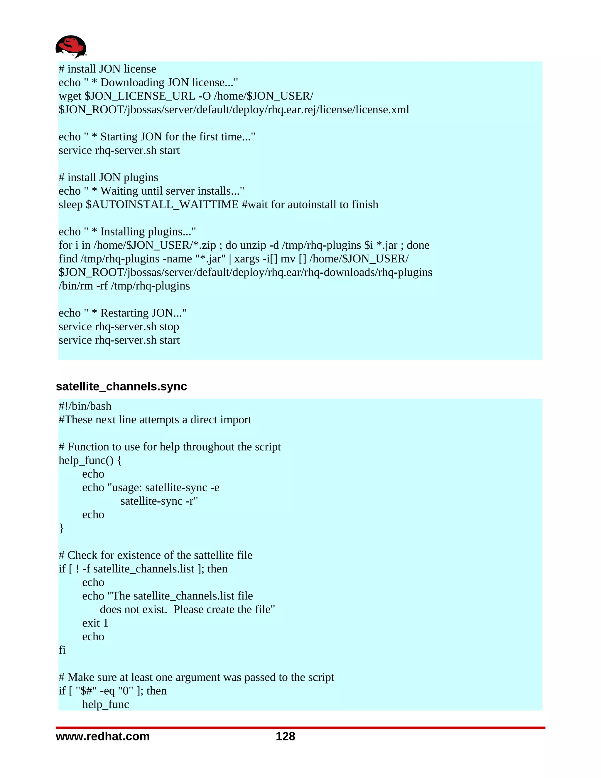# install JON license
echo " * Downloading JON license..."
wget $JON_LICENSE_URL -O /home/$JON_USER/
$JON_ROOT/jbossas/server/default/deploy/rhq.ear.rej/license/license.xml

echo " * Starting JON for the first time..."
service rhq-server.sh start

# install JON plugins
echo " * Waiting until server installs..."
sleep $AUTOINSTALL_WAITTIME #wait for autoinstall to finish

echo " * Installing plugins..."
for i in /home/$JON_USER/*.zip ; do unzip -d /tmp/rhq-plugins $i *.jar ; done
find /tmp/rhq-plugins -name "*.jar" | xargs -i[] mv [] /home/$JON_USER/
$JON_ROOT/jbossas/server/default/deploy/rhq.ear/rhq-downloads/rhq-plugins
/bin/rm -rf /tmp/rhq-plugins

echo " * Restarting JON..."
service rhq-server.sh stop
service rhq-server.sh start


satellite_channels.sync
#!/bin/bash
#These next line attempts a direct import

# Function to use for help throughout the script
help_func() {
     echo
     echo "usage: satellite-sync -e
             satellite-sync -r"
     echo
}

# Check for existence of the sattellite file
if [ ! -f satellite_channels.list ]; then
       echo
       echo "The satellite_channels.list file
           does not exist. Please create the file"
       exit 1
       echo
fi

# Make sure at least one argument was passed to the script
if [ "$#" -eq "0" ]; then
      help_func

www.redhat.com                                       128
 