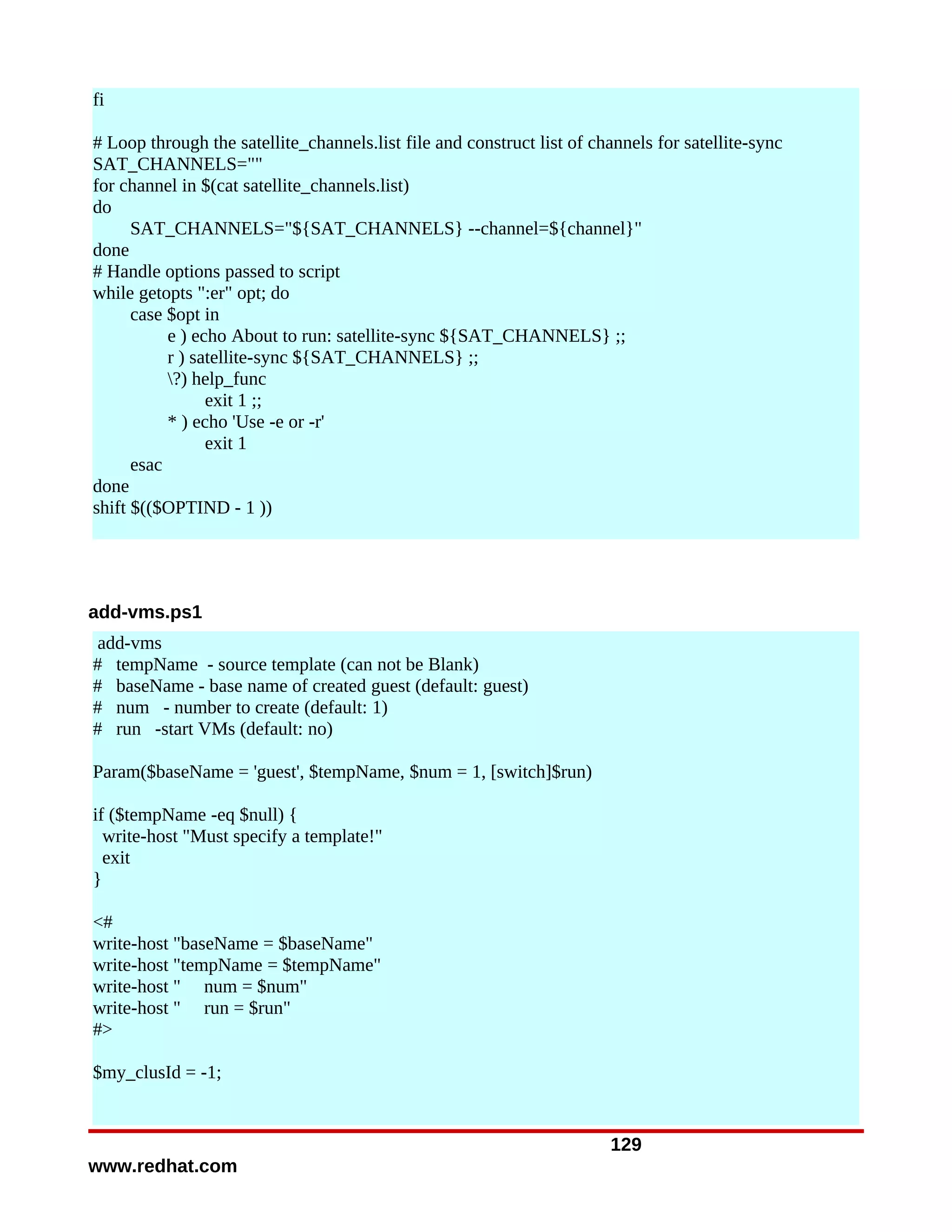 fi

# Loop through the satellite_channels.list file and construct list of channels for satellite-sync
SAT_CHANNELS=""
for channel in $(cat satellite_channels.list)
do
      SAT_CHANNELS="${SAT_CHANNELS} --channel=${channel}"
done
# Handle options passed to script
while getopts ":er" opt; do
      case $opt in
           e ) echo About to run: satellite-sync ${SAT_CHANNELS} ;;
           r ) satellite-sync ${SAT_CHANNELS} ;;
           ?) help_func
                 exit 1 ;;
           * ) echo 'Use -e or -r'
                 exit 1
      esac
done
shift $(($OPTIND - 1 ))




add-vms.ps1
 add-vms
# tempName - source template (can not be Blank)
# baseName - base name of created guest (default: guest)
# num - number to create (default: 1)
# run -start VMs (default: no)

Param($baseName = 'guest', $tempName, $num = 1, [switch]$run)

if ($tempName -eq $null) {
  write-host "Must specify a template!"
  exit
}

<#
write-host "baseName = $baseName"
write-host "tempName = $tempName"
write-host " num = $num"
write-host " run = $run"
#>

$my_clusId = -1;


                                                                        129
www.redhat.com
 