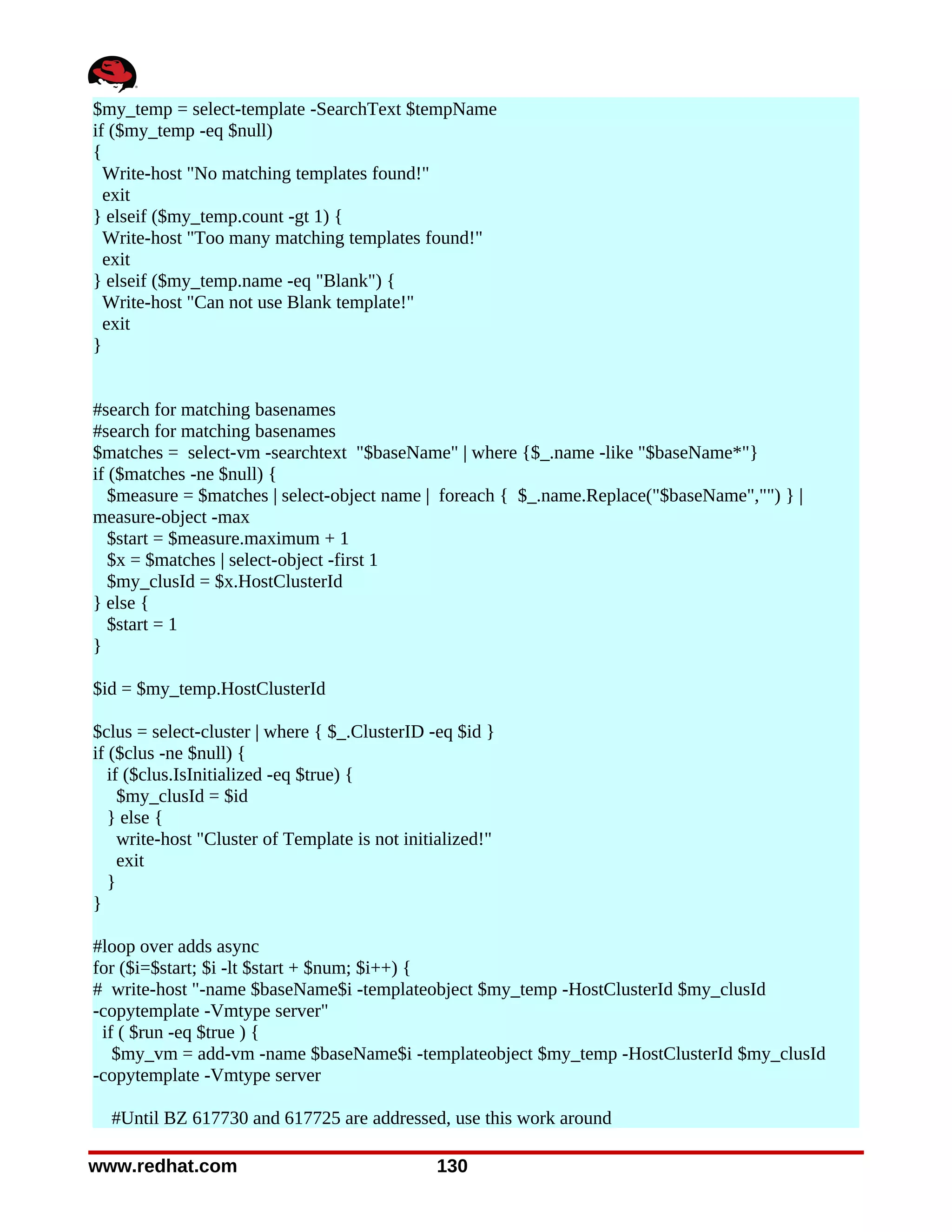 $my_temp = select-template -SearchText $tempName
if ($my_temp -eq $null)
{
  Write-host "No matching templates found!"
  exit
} elseif ($my_temp.count -gt 1) {
  Write-host "Too many matching templates found!"
  exit
} elseif ($my_temp.name -eq "Blank") {
  Write-host "Can not use Blank template!"
  exit
}


#search for matching basenames
#search for matching basenames
$matches = select-vm -searchtext "$baseName" | where {$_.name -like "$baseName*"}
if ($matches -ne $null) {
   $measure = $matches | select-object name | foreach { $_.name.Replace("$baseName","") } |
measure-object -max
   $start = $measure.maximum + 1
   $x = $matches | select-object -first 1
   $my_clusId = $x.HostClusterId
} else {
   $start = 1
}

$id = $my_temp.HostClusterId

$clus = select-cluster | where { $_.ClusterID -eq $id }
if ($clus -ne $null) {
   if ($clus.IsInitialized -eq $true) {
     $my_clusId = $id
   } else {
     write-host "Cluster of Template is not initialized!"
     exit
   }
}

#loop over adds async
for ($i=$start; $i -lt $start + $num; $i++) {
# write-host "-name $baseName$i -templateobject $my_temp -HostClusterId $my_clusId
-copytemplate -Vmtype server"
 if ( $run -eq $true ) {
   $my_vm = add-vm -name $baseName$i -templateobject $my_temp -HostClusterId $my_clusId
-copytemplate -Vmtype server

  #Until BZ 617730 and 617725 are addressed, use this work around

www.redhat.com                                  130
 
