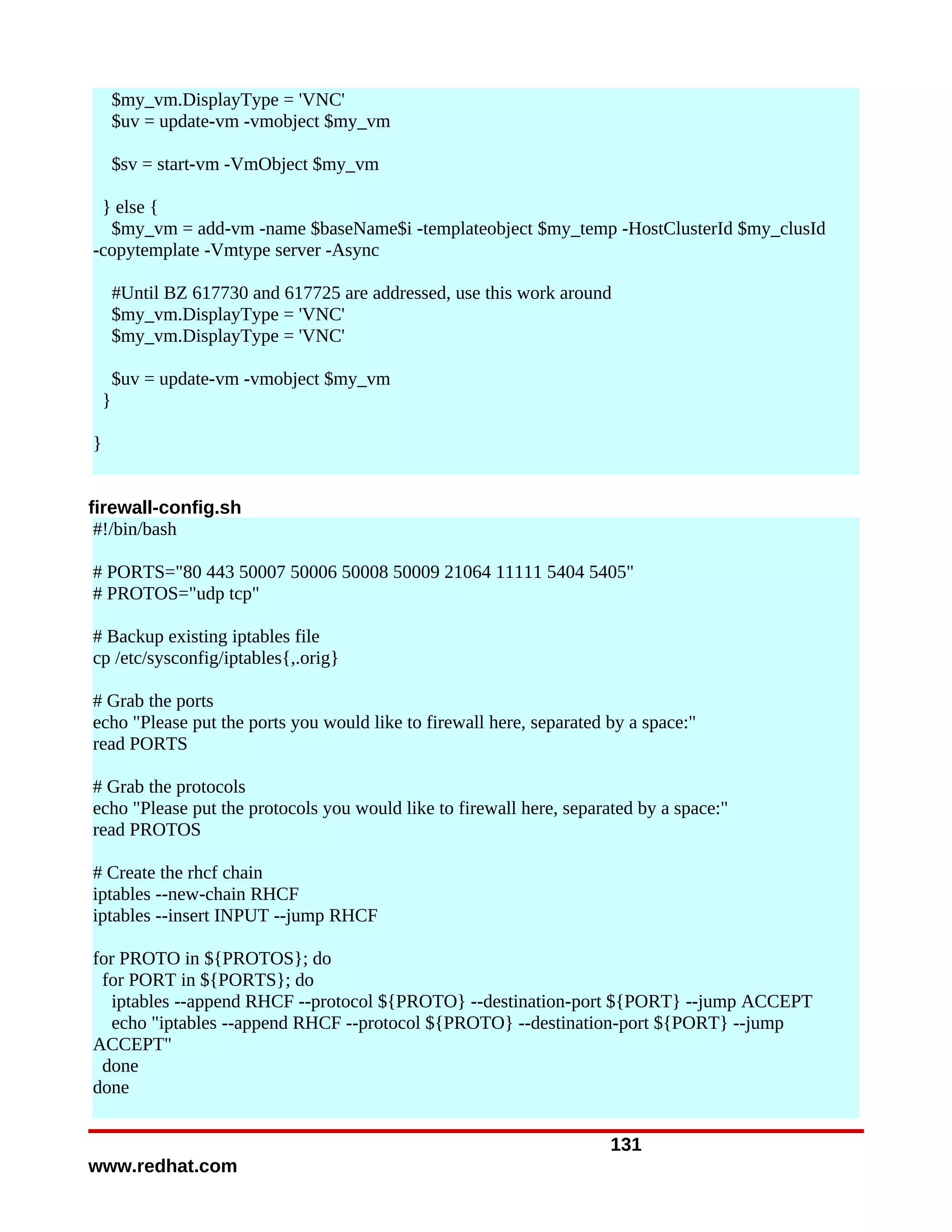 $my_vm.DisplayType = 'VNC'
        $uv = update-vm -vmobject $my_vm

        $sv = start-vm -VmObject $my_vm

 } else {
  $my_vm = add-vm -name $baseName$i -templateobject $my_temp -HostClusterId $my_clusId
-copytemplate -Vmtype server -Async

        #Until BZ 617730 and 617725 are addressed, use this work around
        $my_vm.DisplayType = 'VNC'
        $my_vm.DisplayType = 'VNC'

        $uv = update-vm -vmobject $my_vm
    }

}


firewall-config.sh
 #!/bin/bash

# PORTS="80 443 50007 50006 50008 50009 21064 11111 5404 5405"
# PROTOS="udp tcp"

# Backup existing iptables file
cp /etc/sysconfig/iptables{,.orig}

# Grab the ports
echo "Please put the ports you would like to firewall here, separated by a space:"
read PORTS

# Grab the protocols
echo "Please put the protocols you would like to firewall here, separated by a space:"
read PROTOS

# Create the rhcf chain
iptables --new-chain RHCF
iptables --insert INPUT --jump RHCF

for PROTO in ${PROTOS}; do
 for PORT in ${PORTS}; do
   iptables --append RHCF --protocol ${PROTO} --destination-port ${PORT} --jump ACCEPT
   echo "iptables --append RHCF --protocol ${PROTO} --destination-port ${PORT} --jump
ACCEPT"
 done
done


                                                                      131
www.redhat.com
 