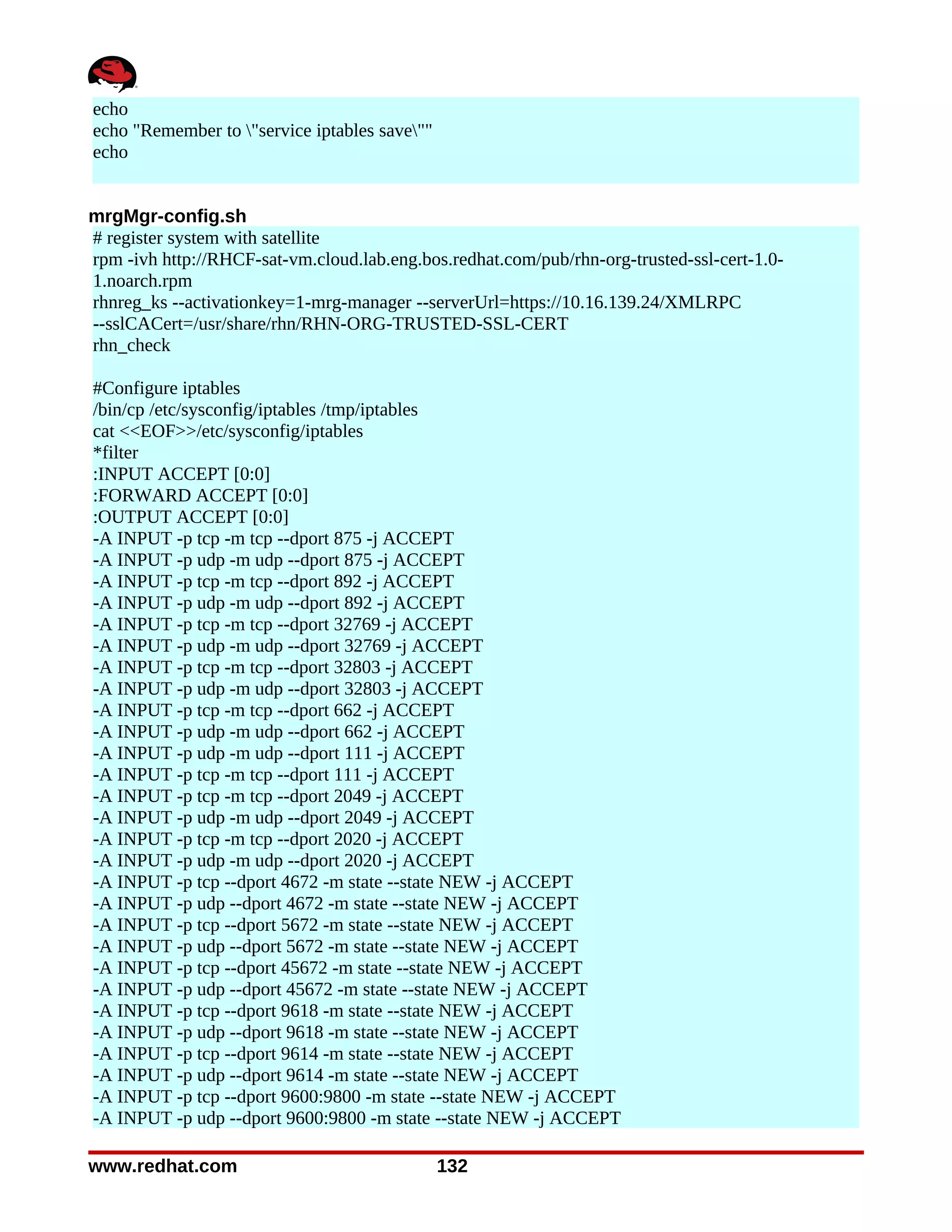 echo
echo "Remember to "service iptables save""
echo


mrgMgr-config.sh
# register system with satellite
rpm -ivh http://RHCF-sat-vm.cloud.lab.eng.bos.redhat.com/pub/rhn-org-trusted-ssl-cert-1.0-
1.noarch.rpm
rhnreg_ks --activationkey=1-mrg-manager --serverUrl=https://10.16.139.24/XMLRPC
--sslCACert=/usr/share/rhn/RHN-ORG-TRUSTED-SSL-CERT
rhn_check

#Configure iptables
/bin/cp /etc/sysconfig/iptables /tmp/iptables
cat <<EOF>>/etc/sysconfig/iptables
*filter
:INPUT ACCEPT [0:0]
:FORWARD ACCEPT [0:0]
:OUTPUT ACCEPT [0:0]
-A INPUT -p tcp -m tcp --dport 875 -j ACCEPT
-A INPUT -p udp -m udp --dport 875 -j ACCEPT
-A INPUT -p tcp -m tcp --dport 892 -j ACCEPT
-A INPUT -p udp -m udp --dport 892 -j ACCEPT
-A INPUT -p tcp -m tcp --dport 32769 -j ACCEPT
-A INPUT -p udp -m udp --dport 32769 -j ACCEPT
-A INPUT -p tcp -m tcp --dport 32803 -j ACCEPT
-A INPUT -p udp -m udp --dport 32803 -j ACCEPT
-A INPUT -p tcp -m tcp --dport 662 -j ACCEPT
-A INPUT -p udp -m udp --dport 662 -j ACCEPT
-A INPUT -p udp -m udp --dport 111 -j ACCEPT
-A INPUT -p tcp -m tcp --dport 111 -j ACCEPT
-A INPUT -p tcp -m tcp --dport 2049 -j ACCEPT
-A INPUT -p udp -m udp --dport 2049 -j ACCEPT
-A INPUT -p tcp -m tcp --dport 2020 -j ACCEPT
-A INPUT -p udp -m udp --dport 2020 -j ACCEPT
-A INPUT -p tcp --dport 4672 -m state --state NEW -j ACCEPT
-A INPUT -p udp --dport 4672 -m state --state NEW -j ACCEPT
-A INPUT -p tcp --dport 5672 -m state --state NEW -j ACCEPT
-A INPUT -p udp --dport 5672 -m state --state NEW -j ACCEPT
-A INPUT -p tcp --dport 45672 -m state --state NEW -j ACCEPT
-A INPUT -p udp --dport 45672 -m state --state NEW -j ACCEPT
-A INPUT -p tcp --dport 9618 -m state --state NEW -j ACCEPT
-A INPUT -p udp --dport 9618 -m state --state NEW -j ACCEPT
-A INPUT -p tcp --dport 9614 -m state --state NEW -j ACCEPT
-A INPUT -p udp --dport 9614 -m state --state NEW -j ACCEPT
-A INPUT -p tcp --dport 9600:9800 -m state --state NEW -j ACCEPT
-A INPUT -p udp --dport 9600:9800 -m state --state NEW -j ACCEPT

www.redhat.com                                 132
 