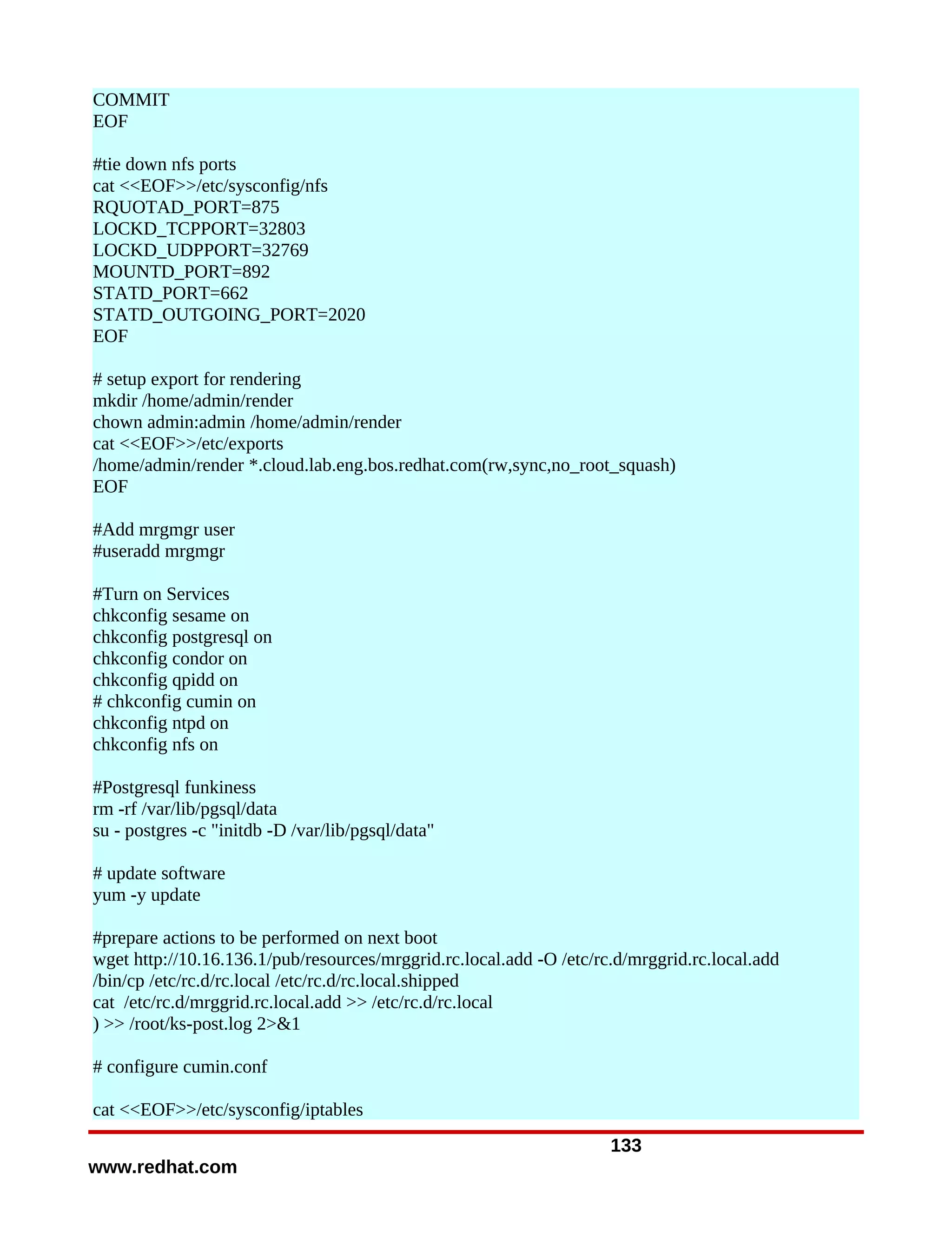 COMMIT
EOF

#tie down nfs ports
cat <<EOF>>/etc/sysconfig/nfs
RQUOTAD_PORT=875
LOCKD_TCPPORT=32803
LOCKD_UDPPORT=32769
MOUNTD_PORT=892
STATD_PORT=662
STATD_OUTGOING_PORT=2020
EOF

# setup export for rendering
mkdir /home/admin/render
chown admin:admin /home/admin/render
cat <<EOF>>/etc/exports
/home/admin/render *.cloud.lab.eng.bos.redhat.com(rw,sync,no_root_squash)
EOF

#Add mrgmgr user
#useradd mrgmgr

#Turn on Services
chkconfig sesame on
chkconfig postgresql on
chkconfig condor on
chkconfig qpidd on
# chkconfig cumin on
chkconfig ntpd on
chkconfig nfs on

#Postgresql funkiness
rm -rf /var/lib/pgsql/data
su - postgres -c "initdb -D /var/lib/pgsql/data"

# update software
yum -y update

#prepare actions to be performed on next boot
wget http://10.16.136.1/pub/resources/mrggrid.rc.local.add -O /etc/rc.d/mrggrid.rc.local.add
/bin/cp /etc/rc.d/rc.local /etc/rc.d/rc.local.shipped
cat /etc/rc.d/mrggrid.rc.local.add >> /etc/rc.d/rc.local
) >> /root/ks-post.log 2>&1

# configure cumin.conf

cat <<EOF>>/etc/sysconfig/iptables
                                                                     133
www.redhat.com
 