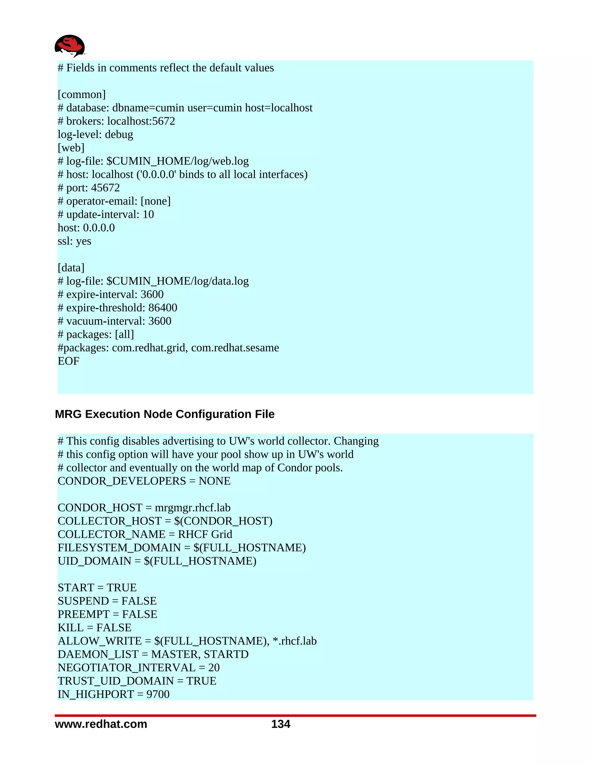 # Fields in comments reflect the default values

[common]
# database: dbname=cumin user=cumin host=localhost
# brokers: localhost:5672
log-level: debug
[web]
# log-file: $CUMIN_HOME/log/web.log
# host: localhost ('0.0.0.0' binds to all local interfaces)
# port: 45672
# operator-email: [none]
# update-interval: 10
host: 0.0.0.0
ssl: yes

[data]
# log-file: $CUMIN_HOME/log/data.log
# expire-interval: 3600
# expire-threshold: 86400
# vacuum-interval: 3600
# packages: [all]
#packages: com.redhat.grid, com.redhat.sesame
EOF



MRG Execution Node Configuration File

# This config disables advertising to UW's world collector. Changing
# this config option will have your pool show up in UW's world
# collector and eventually on the world map of Condor pools.
CONDOR_DEVELOPERS = NONE

CONDOR_HOST = mrgmgr.rhcf.lab
COLLECTOR_HOST = $(CONDOR_HOST)
COLLECTOR_NAME = RHCF Grid
FILESYSTEM_DOMAIN = $(FULL_HOSTNAME)
UID_DOMAIN = $(FULL_HOSTNAME)

START = TRUE
SUSPEND = FALSE
PREEMPT = FALSE
KILL = FALSE
ALLOW_WRITE = $(FULL_HOSTNAME), *.rhcf.lab
DAEMON_LIST = MASTER, STARTD
NEGOTIATOR_INTERVAL = 20
TRUST_UID_DOMAIN = TRUE
IN_HIGHPORT = 9700

www.redhat.com                                   134
 