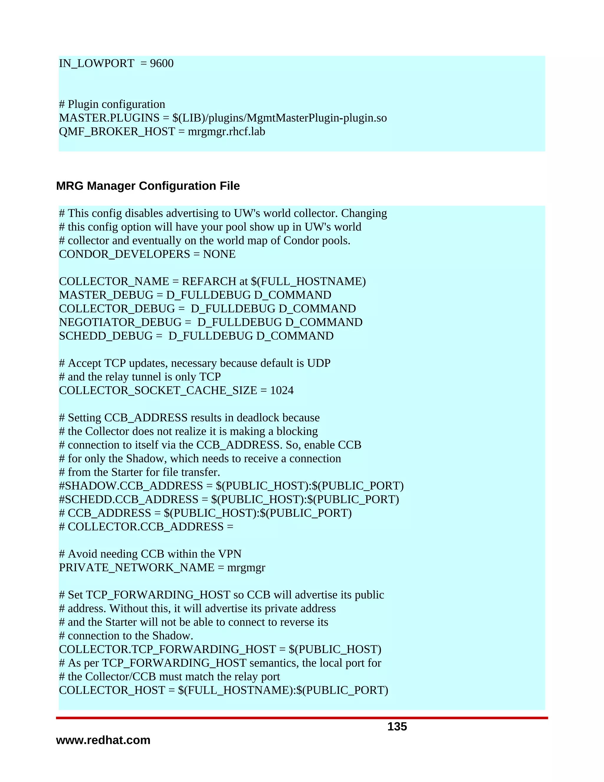 IN_LOWPORT = 9600


# Plugin configuration
MASTER.PLUGINS = $(LIB)/plugins/MgmtMasterPlugin-plugin.so
QMF_BROKER_HOST = mrgmgr.rhcf.lab



MRG Manager Configuration File

# This config disables advertising to UW's world collector. Changing
# this config option will have your pool show up in UW's world
# collector and eventually on the world map of Condor pools.
CONDOR_DEVELOPERS = NONE

COLLECTOR_NAME = REFARCH at $(FULL_HOSTNAME)
MASTER_DEBUG = D_FULLDEBUG D_COMMAND
COLLECTOR_DEBUG = D_FULLDEBUG D_COMMAND
NEGOTIATOR_DEBUG = D_FULLDEBUG D_COMMAND
SCHEDD_DEBUG = D_FULLDEBUG D_COMMAND

# Accept TCP updates, necessary because default is UDP
# and the relay tunnel is only TCP
COLLECTOR_SOCKET_CACHE_SIZE = 1024

# Setting CCB_ADDRESS results in deadlock because
# the Collector does not realize it is making a blocking
# connection to itself via the CCB_ADDRESS. So, enable CCB
# for only the Shadow, which needs to receive a connection
# from the Starter for file transfer.
#SHADOW.CCB_ADDRESS = $(PUBLIC_HOST):$(PUBLIC_PORT)
#SCHEDD.CCB_ADDRESS = $(PUBLIC_HOST):$(PUBLIC_PORT)
# CCB_ADDRESS = $(PUBLIC_HOST):$(PUBLIC_PORT)
# COLLECTOR.CCB_ADDRESS =

# Avoid needing CCB within the VPN
PRIVATE_NETWORK_NAME = mrgmgr

# Set TCP_FORWARDING_HOST so CCB will advertise its public
# address. Without this, it will advertise its private address
# and the Starter will not be able to connect to reverse its
# connection to the Shadow.
COLLECTOR.TCP_FORWARDING_HOST = $(PUBLIC_HOST)
# As per TCP_FORWARDING_HOST semantics, the local port for
# the Collector/CCB must match the relay port
COLLECTOR_HOST = $(FULL_HOSTNAME):$(PUBLIC_PORT)


                                                                       135
www.redhat.com
 