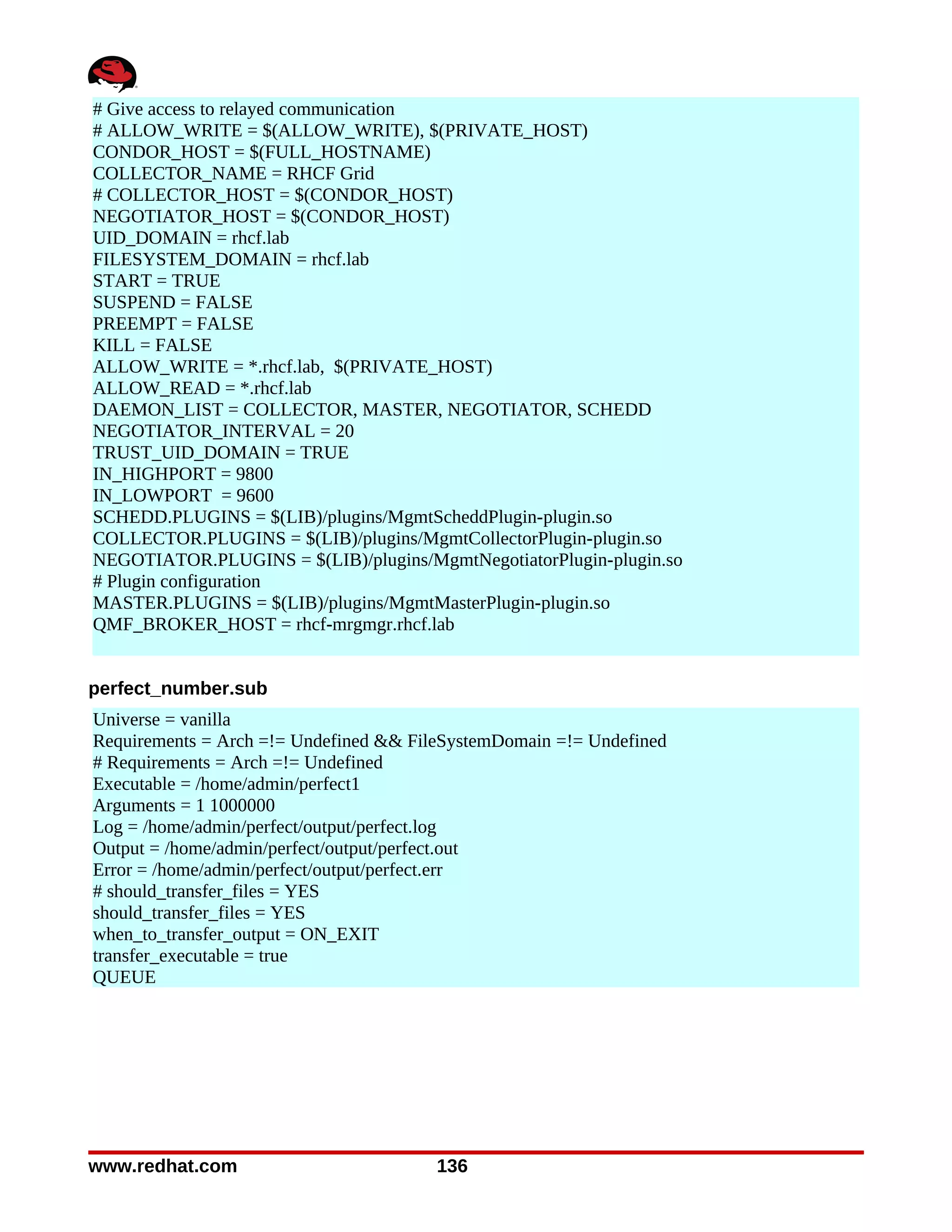 # Give access to relayed communication
# ALLOW_WRITE = $(ALLOW_WRITE), $(PRIVATE_HOST)
CONDOR_HOST = $(FULL_HOSTNAME)
COLLECTOR_NAME = RHCF Grid
# COLLECTOR_HOST = $(CONDOR_HOST)
NEGOTIATOR_HOST = $(CONDOR_HOST)
UID_DOMAIN = rhcf.lab
FILESYSTEM_DOMAIN = rhcf.lab
START = TRUE
SUSPEND = FALSE
PREEMPT = FALSE
KILL = FALSE
ALLOW_WRITE = *.rhcf.lab, $(PRIVATE_HOST)
ALLOW_READ = *.rhcf.lab
DAEMON_LIST = COLLECTOR, MASTER, NEGOTIATOR, SCHEDD
NEGOTIATOR_INTERVAL = 20
TRUST_UID_DOMAIN = TRUE
IN_HIGHPORT = 9800
IN_LOWPORT = 9600
SCHEDD.PLUGINS = $(LIB)/plugins/MgmtScheddPlugin-plugin.so
COLLECTOR.PLUGINS = $(LIB)/plugins/MgmtCollectorPlugin-plugin.so
NEGOTIATOR.PLUGINS = $(LIB)/plugins/MgmtNegotiatorPlugin-plugin.so
# Plugin configuration
MASTER.PLUGINS = $(LIB)/plugins/MgmtMasterPlugin-plugin.so
QMF_BROKER_HOST = rhcf-mrgmgr.rhcf.lab


perfect_number.sub
Universe = vanilla
Requirements = Arch =!= Undefined && FileSystemDomain =!= Undefined
# Requirements = Arch =!= Undefined
Executable = /home/admin/perfect1
Arguments = 1 1000000
Log = /home/admin/perfect/output/perfect.log
Output = /home/admin/perfect/output/perfect.out
Error = /home/admin/perfect/output/perfect.err
# should_transfer_files = YES
should_transfer_files = YES
when_to_transfer_output = ON_EXIT
transfer_executable = true
QUEUE




www.redhat.com                          136
 