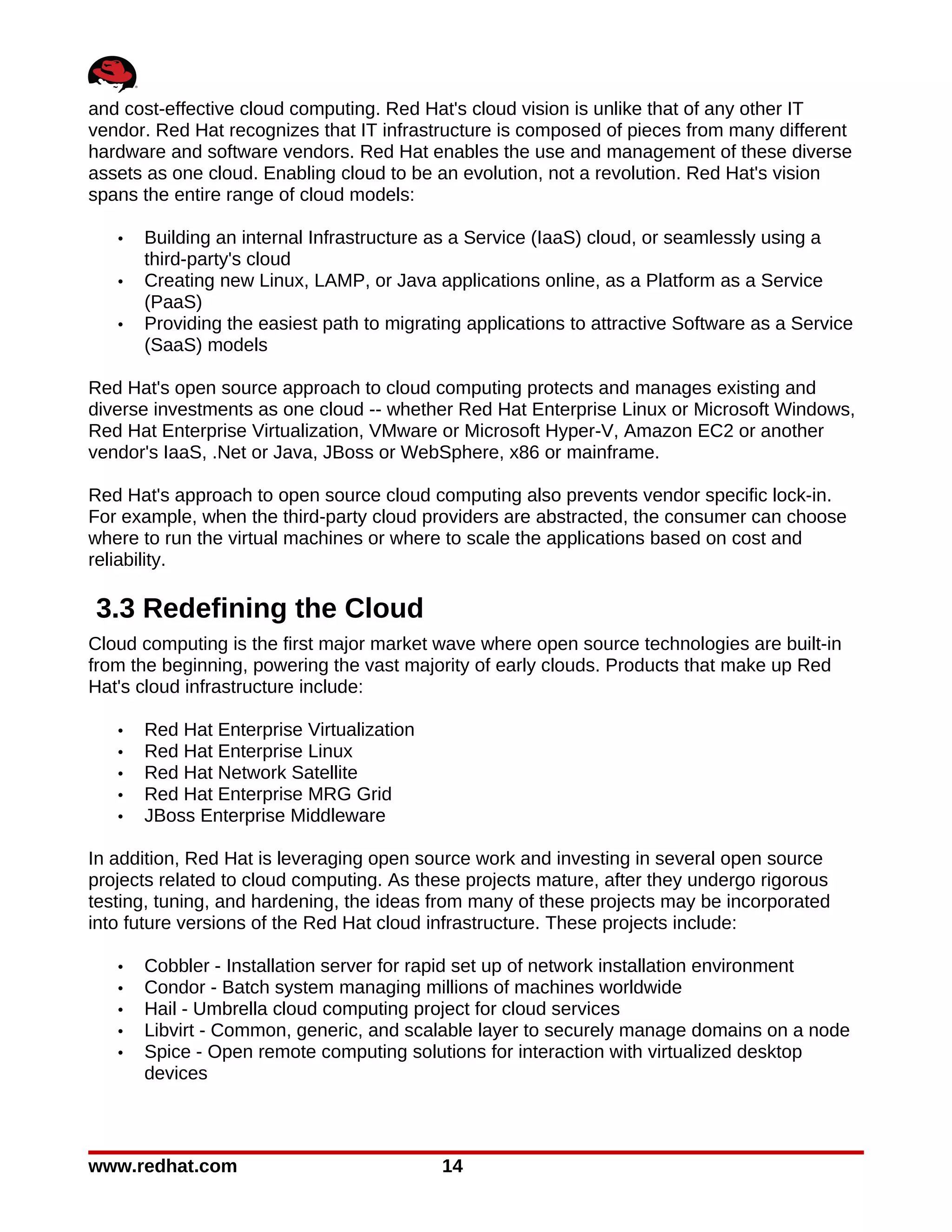 and cost-effective cloud computing. Red Hat's cloud vision is unlike that of any other IT
vendor. Red Hat recognizes that IT infrastructure is composed of pieces from many different
hardware and software vendors. Red Hat enables the use and management of these diverse
assets as one cloud. Enabling cloud to be an evolution, not a revolution. Red Hat's vision
spans the entire range of cloud models:

   •   Building an internal Infrastructure as a Service (IaaS) cloud, or seamlessly using a
       third-party's cloud
   •   Creating new Linux, LAMP, or Java applications online, as a Platform as a Service
       (PaaS)
   •   Providing the easiest path to migrating applications to attractive Software as a Service
       (SaaS) models

Red Hat's open source approach to cloud computing protects and manages existing and
diverse investments as one cloud -- whether Red Hat Enterprise Linux or Microsoft Windows,
Red Hat Enterprise Virtualization, VMware or Microsoft Hyper-V, Amazon EC2 or another
vendor's IaaS, .Net or Java, JBoss or WebSphere, x86 or mainframe.

Red Hat's approach to open source cloud computing also prevents vendor specific lock-in.
For example, when the third-party cloud providers are abstracted, the consumer can choose
where to run the virtual machines or where to scale the applications based on cost and
reliability.

3.3 Redefining the Cloud
Cloud computing is the first major market wave where open source technologies are built-in
from the beginning, powering the vast majority of early clouds. Products that make up Red
Hat's cloud infrastructure include:

   •   Red Hat Enterprise Virtualization
   •   Red Hat Enterprise Linux
   •   Red Hat Network Satellite
   •   Red Hat Enterprise MRG Grid
   •   JBoss Enterprise Middleware

In addition, Red Hat is leveraging open source work and investing in several open source
projects related to cloud computing. As these projects mature, after they undergo rigorous
testing, tuning, and hardening, the ideas from many of these projects may be incorporated
into future versions of the Red Hat cloud infrastructure. These projects include:

   •   Cobbler - Installation server for rapid set up of network installation environment
   •   Condor - Batch system managing millions of machines worldwide
   •   Hail - Umbrella cloud computing project for cloud services
   •   Libvirt - Common, generic, and scalable layer to securely manage domains on a node
   •   Spice - Open remote computing solutions for interaction with virtualized desktop
       devices



www.redhat.com                             14
 