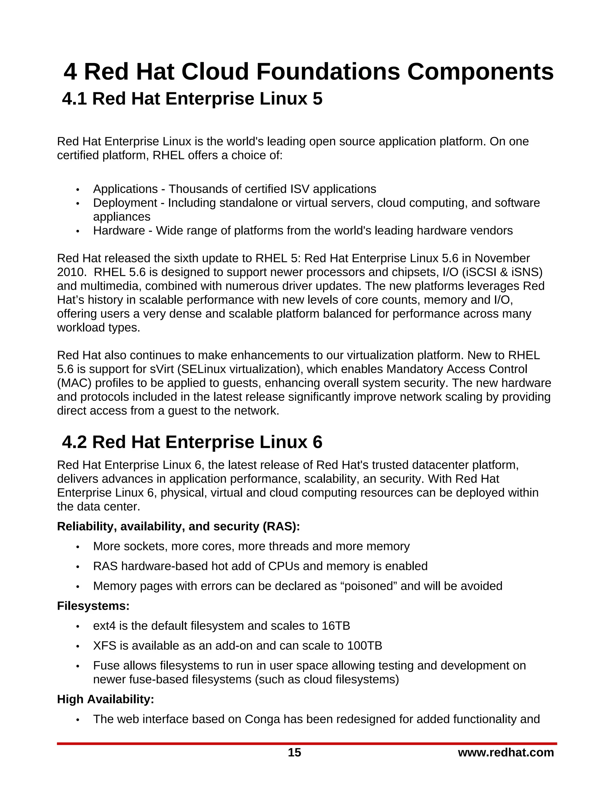 4 Red Hat Cloud Foundations Components
4.1 Red Hat Enterprise Linux 5

Red Hat Enterprise Linux is the world's leading open source application platform. On one
certified platform, RHEL offers a choice of:

   •   Applications - Thousands of certified ISV applications
   •   Deployment - Including standalone or virtual servers, cloud computing, and software
       appliances
   •   Hardware - Wide range of platforms from the world's leading hardware vendors

Red Hat released the sixth update to RHEL 5: Red Hat Enterprise Linux 5.6 in November
2010. RHEL 5.6 is designed to support newer processors and chipsets, I/O (iSCSI & iSNS)
and multimedia, combined with numerous driver updates. The new platforms leverages Red
Hat’s history in scalable performance with new levels of core counts, memory and I/O,
offering users a very dense and scalable platform balanced for performance across many
workload types.

Red Hat also continues to make enhancements to our virtualization platform. New to RHEL
5.6 is support for sVirt (SELinux virtualization), which enables Mandatory Access Control
(MAC) profiles to be applied to guests, enhancing overall system security. The new hardware
and protocols included in the latest release significantly improve network scaling by providing
direct access from a guest to the network.

4.2 Red Hat Enterprise Linux 6
Red Hat Enterprise Linux 6, the latest release of Red Hat's trusted datacenter platform,
delivers advances in application performance, scalability, an security. With Red Hat
Enterprise Linux 6, physical, virtual and cloud computing resources can be deployed within
the data center.
Reliability, availability, and security (RAS):
   •   More sockets, more cores, more threads and more memory
   •   RAS hardware-based hot add of CPUs and memory is enabled
   •   Memory pages with errors can be declared as “poisoned” and will be avoided
Filesystems:
   •   ext4 is the default filesystem and scales to 16TB
   •   XFS is available as an add-on and can scale to 100TB
   •   Fuse allows filesystems to run in user space allowing testing and development on
       newer fuse-based filesystems (such as cloud filesystems)
High Availability:
   •   The web interface based on Conga has been redesigned for added functionality and

                                            15                               www.redhat.com
 