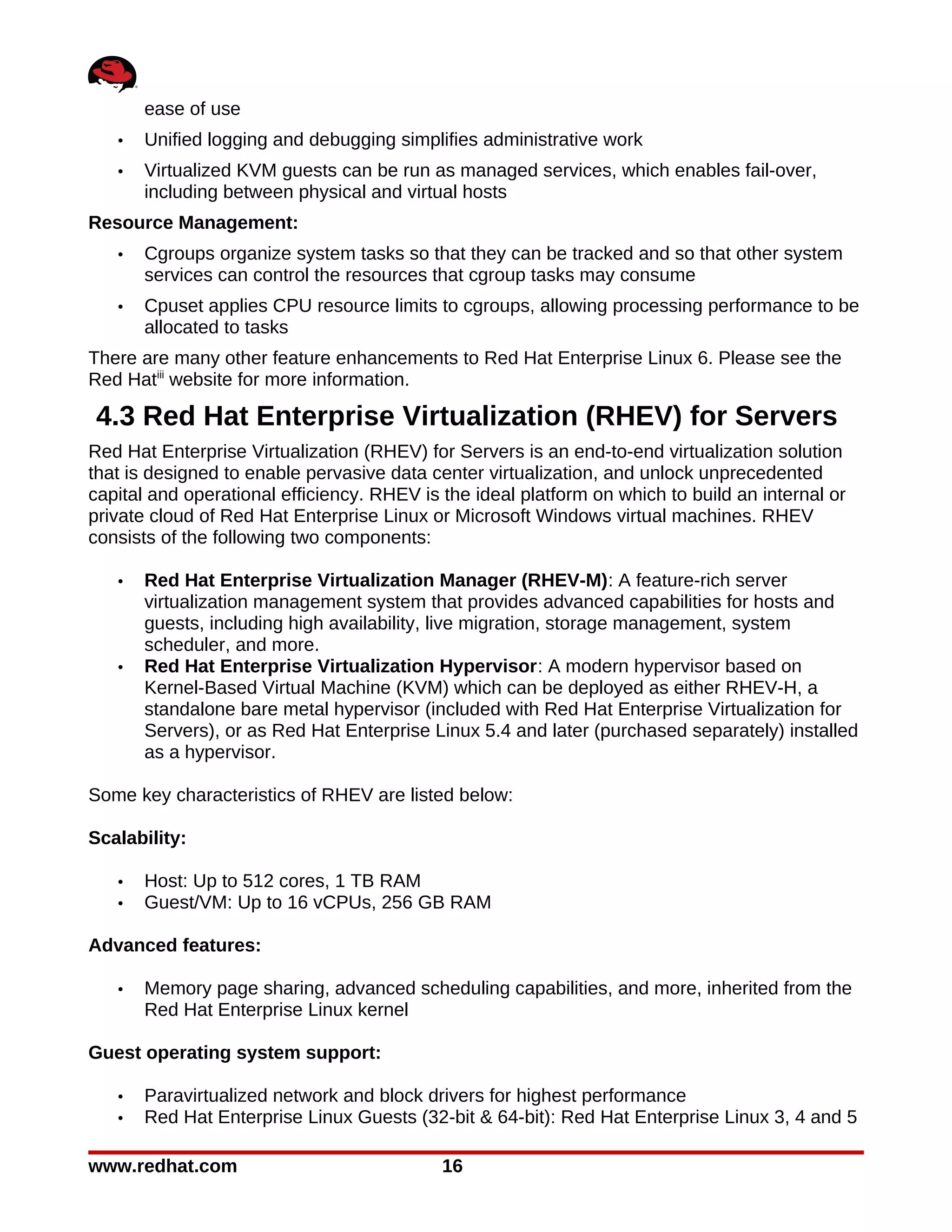 ease of use
   •   Unified logging and debugging simplifies administrative work
   •   Virtualized KVM guests can be run as managed services, which enables fail-over,
       including between physical and virtual hosts
Resource Management:
   •   Cgroups organize system tasks so that they can be tracked and so that other system
       services can control the resources that cgroup tasks may consume
   •   Cpuset applies CPU resource limits to cgroups, allowing processing performance to be
       allocated to tasks
There are many other feature enhancements to Red Hat Enterprise Linux 6. Please see the
Red Hatiii website for more information.

4.3 Red Hat Enterprise Virtualization (RHEV) for Servers
Red Hat Enterprise Virtualization (RHEV) for Servers is an end-to-end virtualization solution
that is designed to enable pervasive data center virtualization, and unlock unprecedented
capital and operational efficiency. RHEV is the ideal platform on which to build an internal or
private cloud of Red Hat Enterprise Linux or Microsoft Windows virtual machines. RHEV
consists of the following two components:

   •   Red Hat Enterprise Virtualization Manager (RHEV-M): A feature-rich server
       virtualization management system that provides advanced capabilities for hosts and
       guests, including high availability, live migration, storage management, system
       scheduler, and more.
   •   Red Hat Enterprise Virtualization Hypervisor: A modern hypervisor based on
       Kernel-Based Virtual Machine (KVM) which can be deployed as either RHEV-H, a
       standalone bare metal hypervisor (included with Red Hat Enterprise Virtualization for
       Servers), or as Red Hat Enterprise Linux 5.4 and later (purchased separately) installed
       as a hypervisor.

Some key characteristics of RHEV are listed below:

Scalability:

   •   Host: Up to 512 cores, 1 TB RAM
   •   Guest/VM: Up to 16 vCPUs, 256 GB RAM

Advanced features:

   •   Memory page sharing, advanced scheduling capabilities, and more, inherited from the
       Red Hat Enterprise Linux kernel

Guest operating system support:

   •   Paravirtualized network and block drivers for highest performance
   •   Red Hat Enterprise Linux Guests (32-bit & 64-bit): Red Hat Enterprise Linux 3, 4 and 5

www.redhat.com                              16
 
