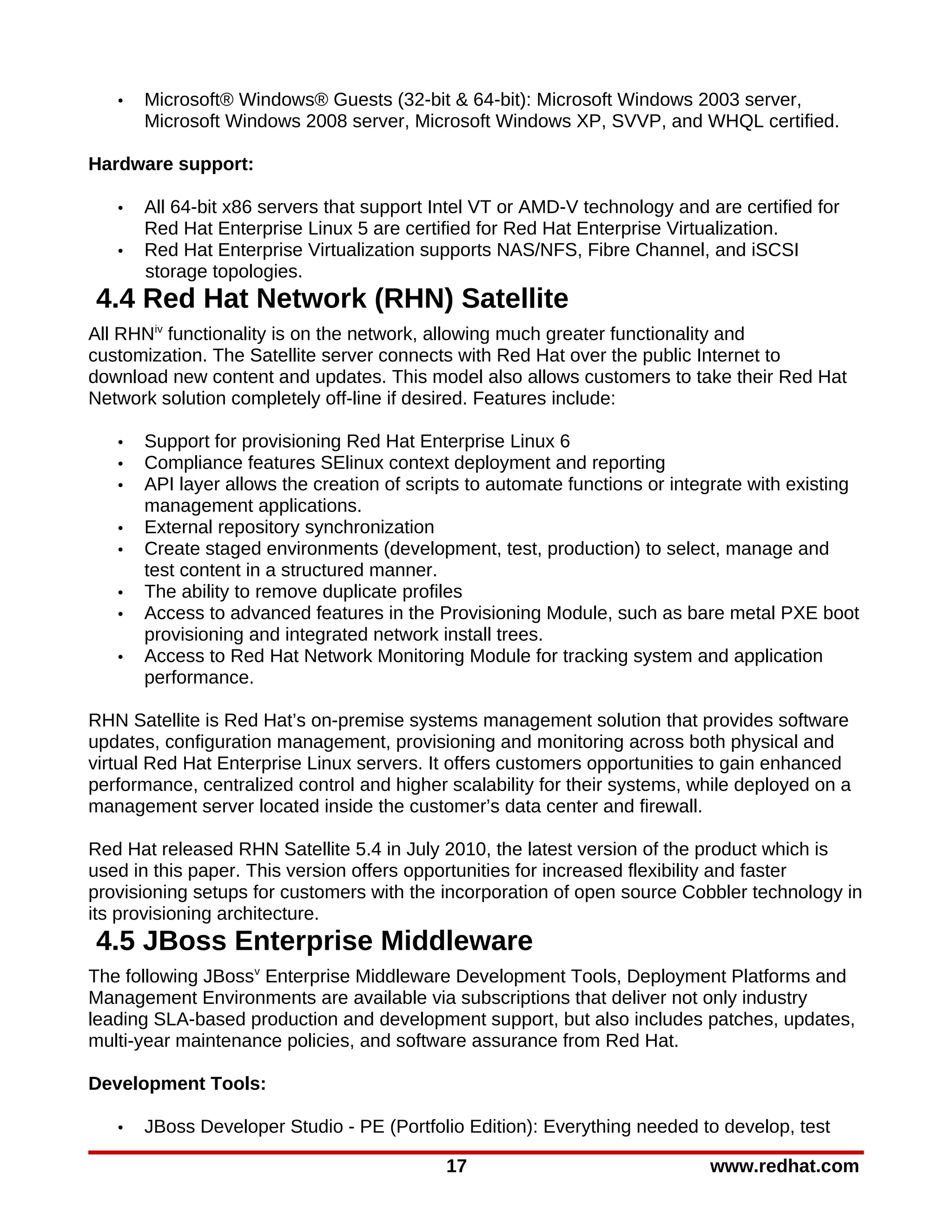 •   Microsoft® Windows® Guests (32-bit & 64-bit): Microsoft Windows 2003 server,
       Microsoft Windows 2008 server, Microsoft Windows XP, SVVP, and WHQL certified.

Hardware support:

   •   All 64-bit x86 servers that support Intel VT or AMD-V technology and are certified for
       Red Hat Enterprise Linux 5 are certified for Red Hat Enterprise Virtualization.
   •   Red Hat Enterprise Virtualization supports NAS/NFS, Fibre Channel, and iSCSI
       storage topologies.
4.4 Red Hat Network (RHN) Satellite
All RHNiv functionality is on the network, allowing much greater functionality and
customization. The Satellite server connects with Red Hat over the public Internet to
download new content and updates. This model also allows customers to take their Red Hat
Network solution completely off-line if desired. Features include:

   •   Support for provisioning Red Hat Enterprise Linux 6
   •   Compliance features SElinux context deployment and reporting
   •   API layer allows the creation of scripts to automate functions or integrate with existing
       management applications.
   •   External repository synchronization
   •   Create staged environments (development, test, production) to select, manage and
       test content in a structured manner.
   •   The ability to remove duplicate profiles
   •   Access to advanced features in the Provisioning Module, such as bare metal PXE boot
       provisioning and integrated network install trees.
   •   Access to Red Hat Network Monitoring Module for tracking system and application
       performance.

RHN Satellite is Red Hat’s on-premise systems management solution that provides software
updates, configuration management, provisioning and monitoring across both physical and
virtual Red Hat Enterprise Linux servers. It offers customers opportunities to gain enhanced
performance, centralized control and higher scalability for their systems, while deployed on a
management server located inside the customer’s data center and firewall.

Red Hat released RHN Satellite 5.4 in July 2010, the latest version of the product which is
used in this paper. This version offers opportunities for increased flexibility and faster
provisioning setups for customers with the incorporation of open source Cobbler technology in
its provisioning architecture.
4.5 JBoss Enterprise Middleware
The following JBossv Enterprise Middleware Development Tools, Deployment Platforms and
Management Environments are available via subscriptions that deliver not only industry
leading SLA-based production and development support, but also includes patches, updates,
multi-year maintenance policies, and software assurance from Red Hat.

Development Tools:

   •   JBoss Developer Studio - PE (Portfolio Edition): Everything needed to develop, test

                                            17                               www.redhat.com
 