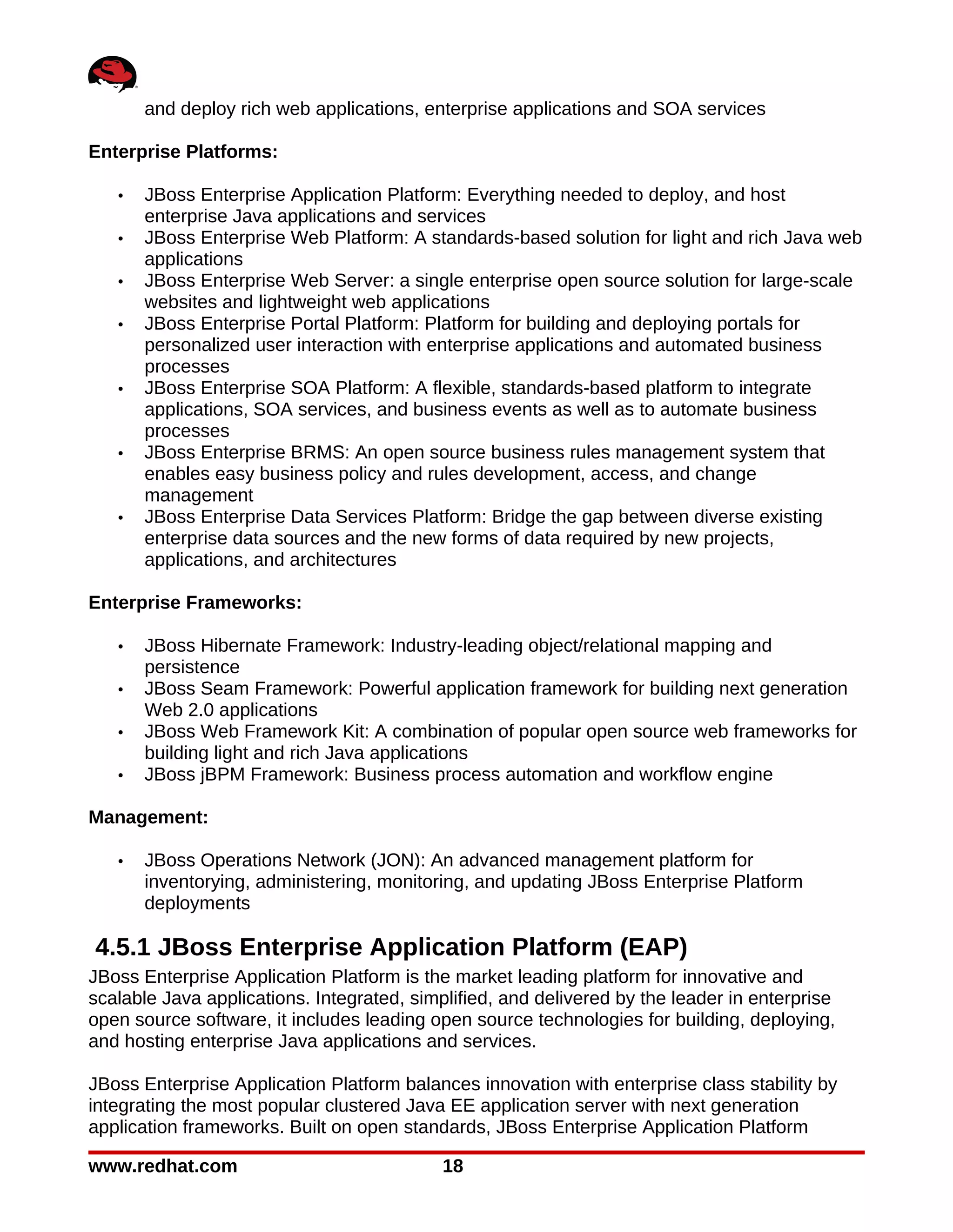 and deploy rich web applications, enterprise applications and SOA services

Enterprise Platforms:

   •   JBoss Enterprise Application Platform: Everything needed to deploy, and host
       enterprise Java applications and services
   •   JBoss Enterprise Web Platform: A standards-based solution for light and rich Java web
       applications
   •   JBoss Enterprise Web Server: a single enterprise open source solution for large-scale
       websites and lightweight web applications
   •   JBoss Enterprise Portal Platform: Platform for building and deploying portals for
       personalized user interaction with enterprise applications and automated business
       processes
   •   JBoss Enterprise SOA Platform: A flexible, standards-based platform to integrate
       applications, SOA services, and business events as well as to automate business
       processes
   •   JBoss Enterprise BRMS: An open source business rules management system that
       enables easy business policy and rules development, access, and change
       management
   •   JBoss Enterprise Data Services Platform: Bridge the gap between diverse existing
       enterprise data sources and the new forms of data required by new projects,
       applications, and architectures

Enterprise Frameworks:

   •   JBoss Hibernate Framework: Industry-leading object/relational mapping and
       persistence
   •   JBoss Seam Framework: Powerful application framework for building next generation
       Web 2.0 applications
   •   JBoss Web Framework Kit: A combination of popular open source web frameworks for
       building light and rich Java applications
   •   JBoss jBPM Framework: Business process automation and workflow engine

Management:

   •   JBoss Operations Network (JON): An advanced management platform for
       inventorying, administering, monitoring, and updating JBoss Enterprise Platform
       deployments

4.5.1 JBoss Enterprise Application Platform (EAP)
JBoss Enterprise Application Platform is the market leading platform for innovative and
scalable Java applications. Integrated, simplified, and delivered by the leader in enterprise
open source software, it includes leading open source technologies for building, deploying,
and hosting enterprise Java applications and services.

JBoss Enterprise Application Platform balances innovation with enterprise class stability by
integrating the most popular clustered Java EE application server with next generation
application frameworks. Built on open standards, JBoss Enterprise Application Platform

www.redhat.com                              18
 