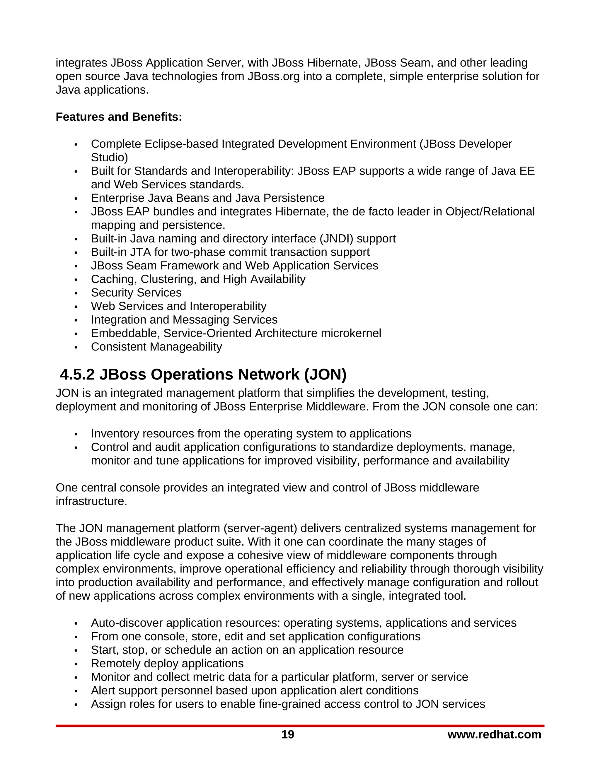 integrates JBoss Application Server, with JBoss Hibernate, JBoss Seam, and other leading
open source Java technologies from JBoss.org into a complete, simple enterprise solution for
Java applications.

Features and Benefits:

   •   Complete Eclipse-based Integrated Development Environment (JBoss Developer
       Studio)
   •   Built for Standards and Interoperability: JBoss EAP supports a wide range of Java EE
       and Web Services standards.
   •   Enterprise Java Beans and Java Persistence
   •   JBoss EAP bundles and integrates Hibernate, the de facto leader in Object/Relational
       mapping and persistence.
   •   Built-in Java naming and directory interface (JNDI) support
   •   Built-in JTA for two-phase commit transaction support
   •   JBoss Seam Framework and Web Application Services
   •   Caching, Clustering, and High Availability
   •   Security Services
   •   Web Services and Interoperability
   •   Integration and Messaging Services
   •   Embeddable, Service-Oriented Architecture microkernel
   •   Consistent Manageability

4.5.2 JBoss Operations Network (JON)
JON is an integrated management platform that simplifies the development, testing,
deployment and monitoring of JBoss Enterprise Middleware. From the JON console one can:

   •   Inventory resources from the operating system to applications
   •   Control and audit application configurations to standardize deployments. manage,
       monitor and tune applications for improved visibility, performance and availability

One central console provides an integrated view and control of JBoss middleware
infrastructure.

The JON management platform (server-agent) delivers centralized systems management for
the JBoss middleware product suite. With it one can coordinate the many stages of
application life cycle and expose a cohesive view of middleware components through
complex environments, improve operational efficiency and reliability through thorough visibility
into production availability and performance, and effectively manage configuration and rollout
of new applications across complex environments with a single, integrated tool.

   •   Auto-discover application resources: operating systems, applications and services
   •   From one console, store, edit and set application configurations
   •   Start, stop, or schedule an action on an application resource
   •   Remotely deploy applications
   •   Monitor and collect metric data for a particular platform, server or service
   •   Alert support personnel based upon application alert conditions
   •   Assign roles for users to enable fine-grained access control to JON services

                                            19                               www.redhat.com
 