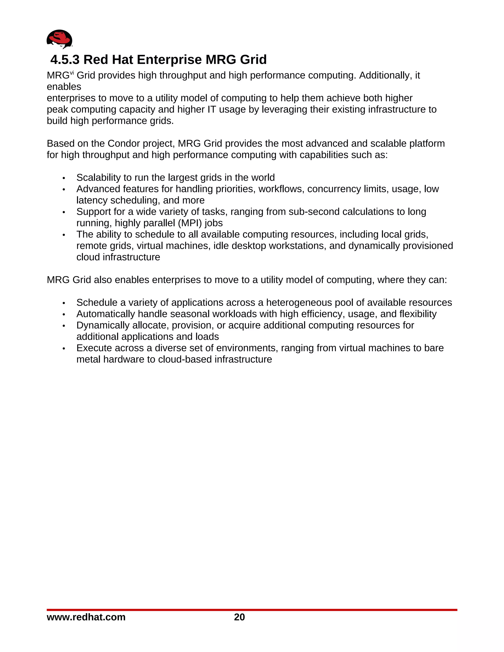 4.5.3 Red Hat Enterprise MRG Grid
MRGvi Grid provides high throughput and high performance computing. Additionally, it
enables
enterprises to move to a utility model of computing to help them achieve both higher
peak computing capacity and higher IT usage by leveraging their existing infrastructure to
build high performance grids.

Based on the Condor project, MRG Grid provides the most advanced and scalable platform
for high throughput and high performance computing with capabilities such as:

   •   Scalability to run the largest grids in the world
   •   Advanced features for handling priorities, workflows, concurrency limits, usage, low
       latency scheduling, and more
   •   Support for a wide variety of tasks, ranging from sub-second calculations to long
       running, highly parallel (MPI) jobs
   •   The ability to schedule to all available computing resources, including local grids,
       remote grids, virtual machines, idle desktop workstations, and dynamically provisioned
       cloud infrastructure

MRG Grid also enables enterprises to move to a utility model of computing, where they can:

   •   Schedule a variety of applications across a heterogeneous pool of available resources
   •   Automatically handle seasonal workloads with high efficiency, usage, and flexibility
   •   Dynamically allocate, provision, or acquire additional computing resources for
       additional applications and loads
   •   Execute across a diverse set of environments, ranging from virtual machines to bare
       metal hardware to cloud-based infrastructure




www.redhat.com                             20
 