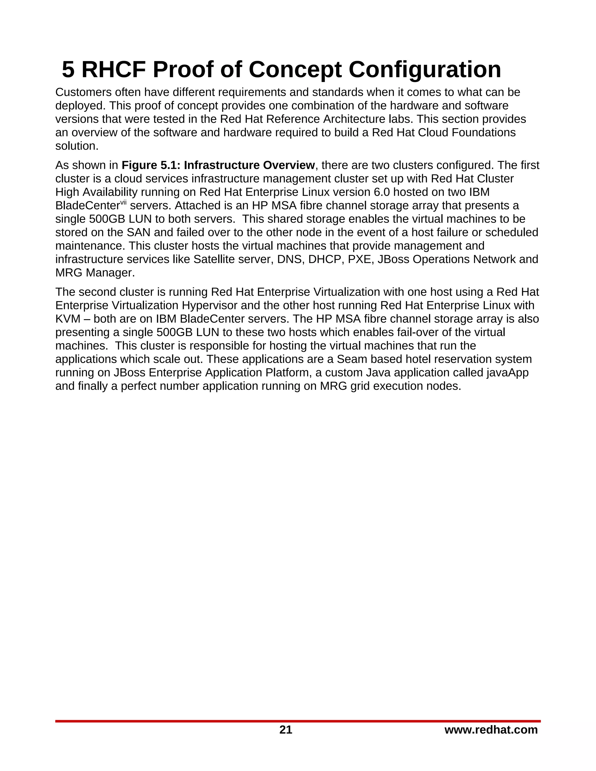 5 RHCF Proof of Concept Configuration
Customers often have different requirements and standards when it comes to what can be
deployed. This proof of concept provides one combination of the hardware and software
versions that were tested in the Red Hat Reference Architecture labs. This section provides
an overview of the software and hardware required to build a Red Hat Cloud Foundations
solution.
As shown in Figure 5.1: Infrastructure Overview, there are two clusters configured. The first
cluster is a cloud services infrastructure management cluster set up with Red Hat Cluster
High Availability running on Red Hat Enterprise Linux version 6.0 hosted on two IBM
BladeCentervii servers. Attached is an HP MSA fibre channel storage array that presents a
single 500GB LUN to both servers. This shared storage enables the virtual machines to be
stored on the SAN and failed over to the other node in the event of a host failure or scheduled
maintenance. This cluster hosts the virtual machines that provide management and
infrastructure services like Satellite server, DNS, DHCP, PXE, JBoss Operations Network and
MRG Manager.
The second cluster is running Red Hat Enterprise Virtualization with one host using a Red Hat
Enterprise Virtualization Hypervisor and the other host running Red Hat Enterprise Linux with
KVM – both are on IBM BladeCenter servers. The HP MSA fibre channel storage array is also
presenting a single 500GB LUN to these two hosts which enables fail-over of the virtual
machines. This cluster is responsible for hosting the virtual machines that run the
applications which scale out. These applications are a Seam based hotel reservation system
running on JBoss Enterprise Application Platform, a custom Java application called javaApp
and finally a perfect number application running on MRG grid execution nodes.




                                           21                               www.redhat.com
 