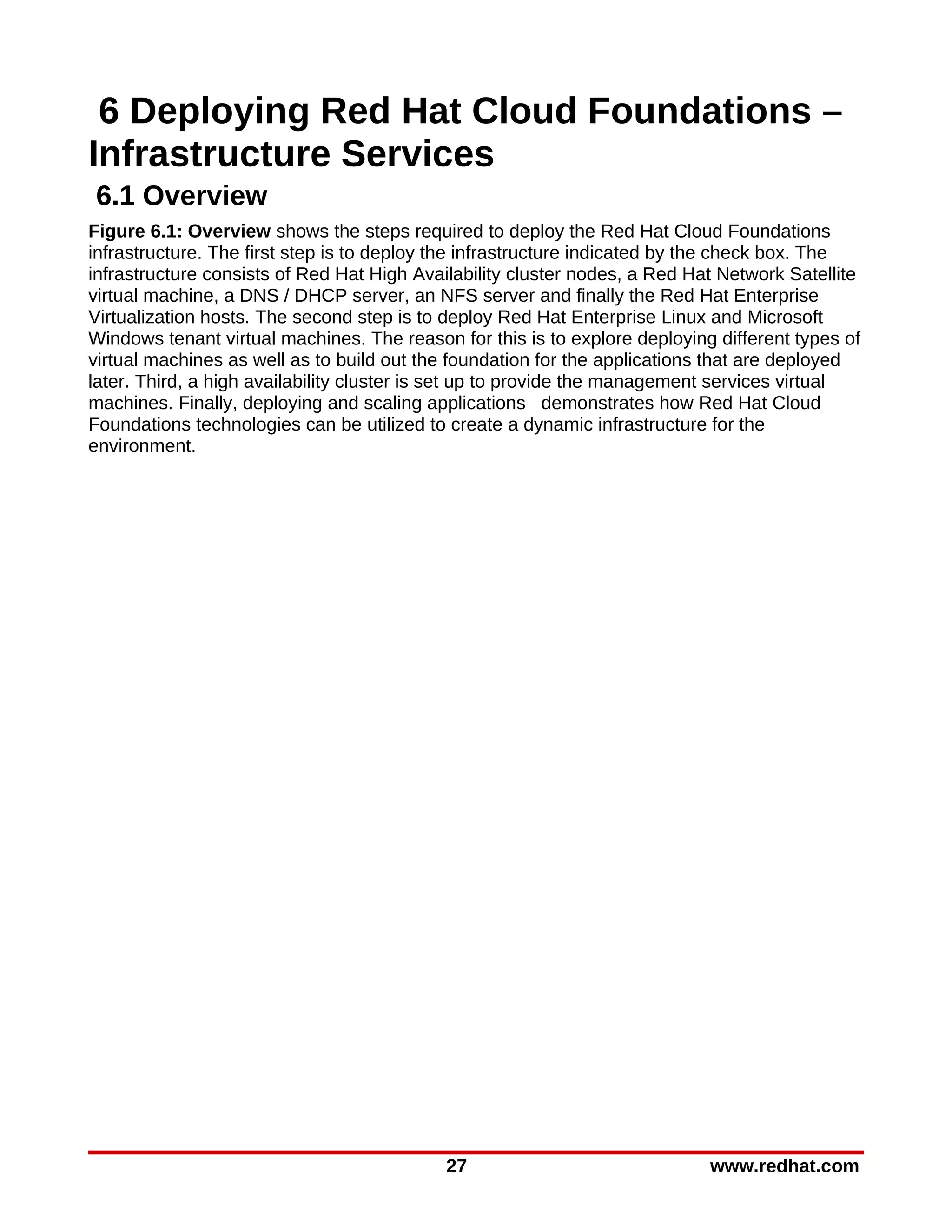 6 Deploying Red Hat Cloud Foundations –
Infrastructure Services
6.1 Overview
Figure 6.1: Overview shows the steps required to deploy the Red Hat Cloud Foundations
infrastructure. The first step is to deploy the infrastructure indicated by the check box. The
infrastructure consists of Red Hat High Availability cluster nodes, a Red Hat Network Satellite
virtual machine, a DNS / DHCP server, an NFS server and finally the Red Hat Enterprise
Virtualization hosts. The second step is to deploy Red Hat Enterprise Linux and Microsoft
Windows tenant virtual machines. The reason for this is to explore deploying different types of
virtual machines as well as to build out the foundation for the applications that are deployed
later. Third, a high availability cluster is set up to provide the management services virtual
machines. Finally, deploying and scaling applications demonstrates how Red Hat Cloud
Foundations technologies can be utilized to create a dynamic infrastructure for the
environment.




                                            27                              www.redhat.com
 