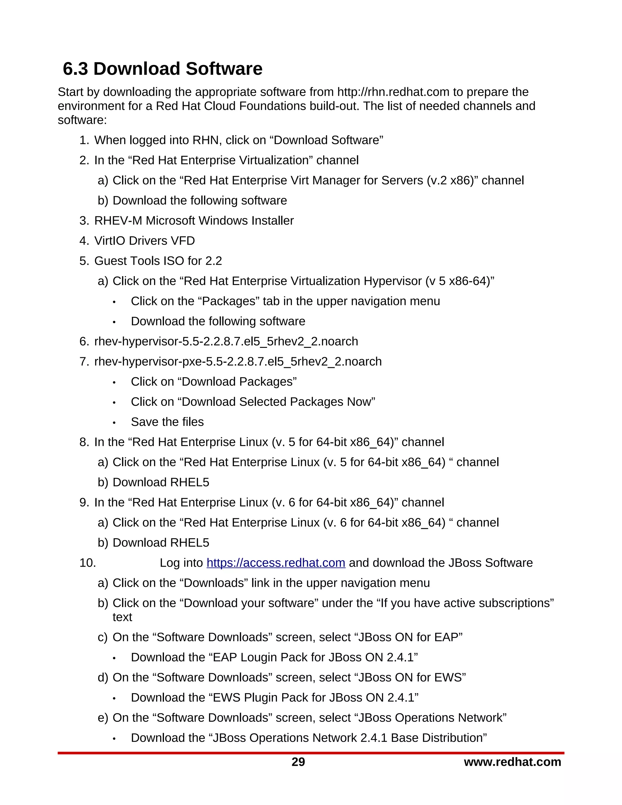 6.3 Download Software
Start by downloading the appropriate software from http://rhn.redhat.com to prepare the
environment for a Red Hat Cloud Foundations build-out. The list of needed channels and
software:
   1. When logged into RHN, click on “Download Software”
   2. In the “Red Hat Enterprise Virtualization” channel
         a) Click on the “Red Hat Enterprise Virt Manager for Servers (v.2 x86)” channel
         b) Download the following software
   3. RHEV-M Microsoft Windows Installer
   4. VirtIO Drivers VFD
   5. Guest Tools ISO for 2.2
         a) Click on the “Red Hat Enterprise Virtualization Hypervisor (v 5 x86-64)”
           •   Click on the “Packages” tab in the upper navigation menu
           •   Download the following software
   6. rhev-hypervisor-5.5-2.2.8.7.el5_5rhev2_2.noarch
   7. rhev-hypervisor-pxe-5.5-2.2.8.7.el5_5rhev2_2.noarch
           •   Click on “Download Packages”
           •   Click on “Download Selected Packages Now”
           •   Save the files
   8. In the “Red Hat Enterprise Linux (v. 5 for 64-bit x86_64)” channel
         a) Click on the “Red Hat Enterprise Linux (v. 5 for 64-bit x86_64) “ channel
         b) Download RHEL5
   9. In the “Red Hat Enterprise Linux (v. 6 for 64-bit x86_64)” channel
         a) Click on the “Red Hat Enterprise Linux (v. 6 for 64-bit x86_64) “ channel
         b) Download RHEL5
   10.              Log into https://access.redhat.com and download the JBoss Software
         a) Click on the “Downloads” link in the upper navigation menu
         b) Click on the “Download your software” under the “If you have active subscriptions”
            text
         c) On the “Software Downloads” screen, select “JBoss ON for EAP”
           •   Download the “EAP Lougin Pack for JBoss ON 2.4.1”
         d) On the “Software Downloads” screen, select “JBoss ON for EWS”
           •   Download the “EWS Plugin Pack for JBoss ON 2.4.1”
         e) On the “Software Downloads” screen, select “JBoss Operations Network”
           •   Download the “JBoss Operations Network 2.4.1 Base Distribution”
                                              29                              www.redhat.com
 