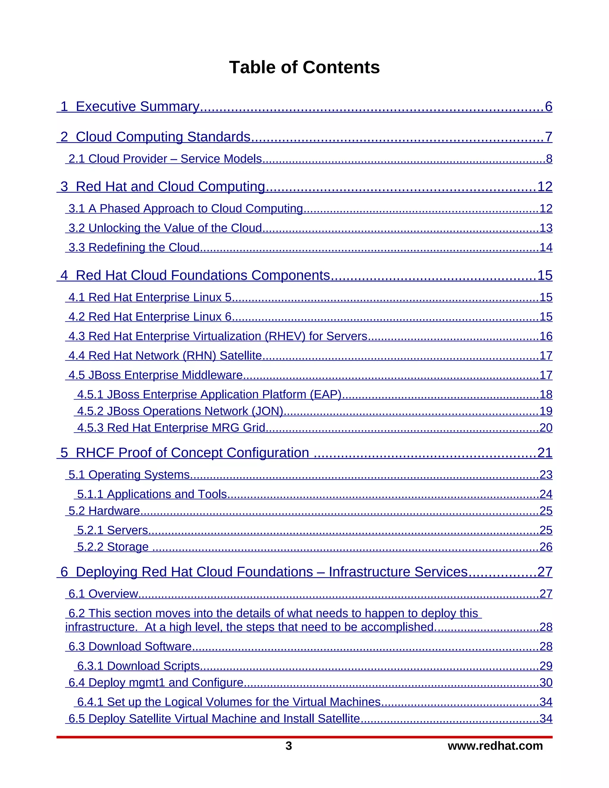 Table of Contents

1 Executive Summary........................................................................................ 6

2 Cloud Computing Standards........................................................................... 7
 2.1 Cloud Provider – Service Models......................................................................................8

3 Red Hat and Cloud Computing..................................................................... 12
 3.1 A Phased Approach to Cloud Computing....................................................................... 12
 3.2 Unlocking the Value of the Cloud....................................................................................13
 3.3 Redefining the Cloud.......................................................................................................14

4 Red Hat Cloud Foundations Components..................................................... 15
 4.1 Red Hat Enterprise Linux 5............................................................................................. 15
 4.2 Red Hat Enterprise Linux 6............................................................................................. 15
 4.3 Red Hat Enterprise Virtualization (RHEV) for Servers....................................................16
 4.4 Red Hat Network (RHN) Satellite....................................................................................17
 4.5 JBoss Enterprise Middleware..........................................................................................17
   4.5.1 JBoss Enterprise Application Platform (EAP)............................................................18
   4.5.2 JBoss Operations Network (JON)............................................................................. 19
   4.5.3 Red Hat Enterprise MRG Grid...................................................................................20

5 RHCF Proof of Concept Configuration ......................................................... 21
 5.1 Operating Systems..........................................................................................................23
   5.1.1 Applications and Tools...............................................................................................24
 5.2 Hardware......................................................................................................................... 25
   5.2.1 Servers.......................................................................................................................25
   5.2.2 Storage ..................................................................................................................... 26

6 Deploying Red Hat Cloud Foundations – Infrastructure Services .................27
 6.1 Overview..........................................................................................................................27
  6.2 This section moves into the details of what needs to happen to deploy this
 infrastructure. At a high level, the steps that need to be accomplished. ...............................28
 6.3 Download Software......................................................................................................... 28
   6.3.1 Download Scripts.......................................................................................................29
 6.4 Deploy mgmt1 and Configure..........................................................................................30
   6.4.1 Set up the Logical Volumes for the Virtual Machines................................................34
 6.5 Deploy Satellite Virtual Machine and Install Satellite......................................................34

                                                             3                                             www.redhat.com
 