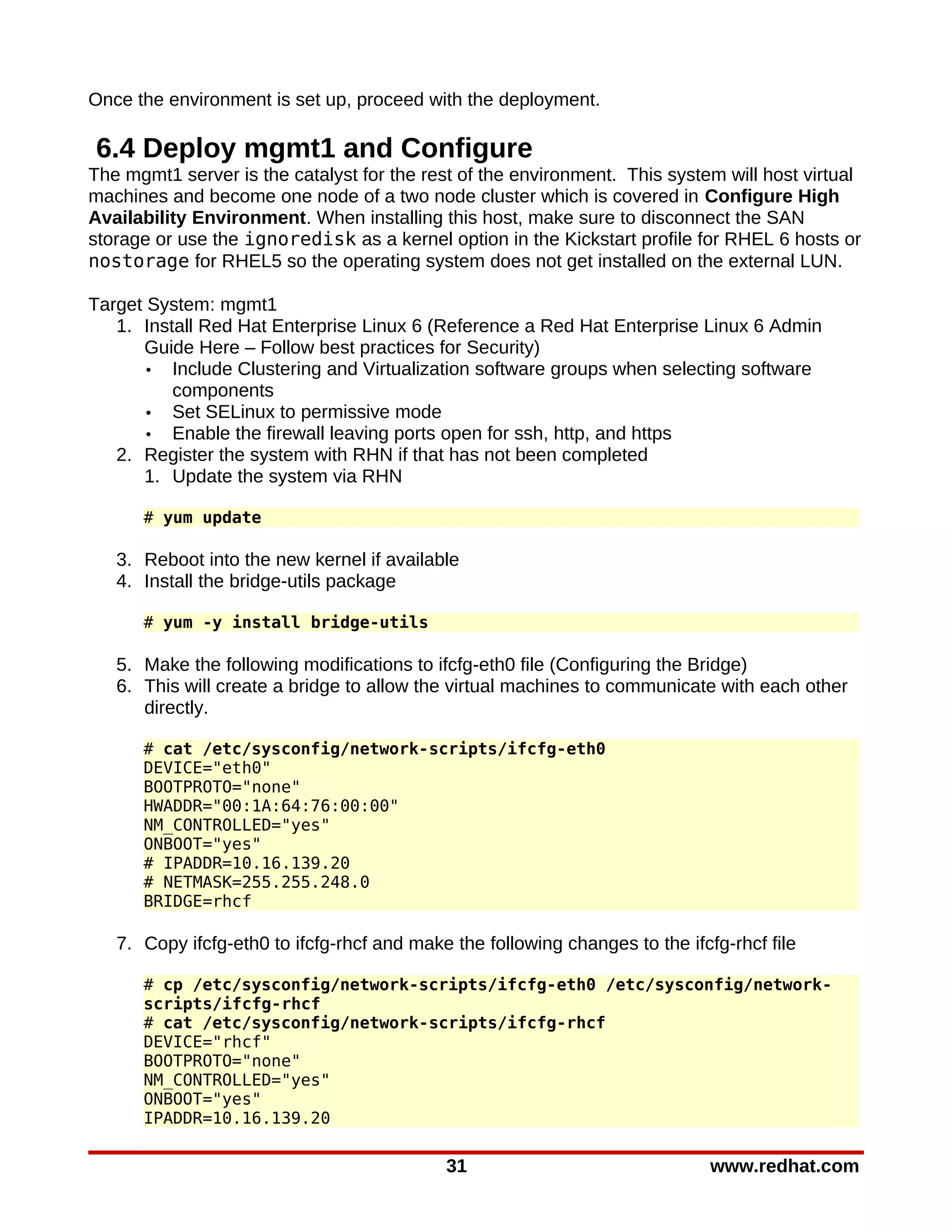 Once the environment is set up, proceed with the deployment.

6.4 Deploy mgmt1 and Configure
The mgmt1 server is the catalyst for the rest of the environment. This system will host virtual
machines and become one node of a two node cluster which is covered in Configure High
Availability Environment. When installing this host, make sure to disconnect the SAN
storage or use the ignoredisk as a kernel option in the Kickstart profile for RHEL 6 hosts or
nostorage for RHEL5 so the operating system does not get installed on the external LUN.

Target System: mgmt1
   1. Install Red Hat Enterprise Linux 6 (Reference a Red Hat Enterprise Linux 6 Admin
      Guide Here – Follow best practices for Security)
      • Include Clustering and Virtualization software groups when selecting software
          components
      • Set SELinux to permissive mode
      • Enable the firewall leaving ports open for ssh, http, and https
   2. Register the system with RHN if that has not been completed
      1. Update the system via RHN

      # yum update

   3. Reboot into the new kernel if available
   4. Install the bridge-utils package

      # yum -y install bridge-utils

   5. Make the following modifications to ifcfg-eth0 file (Configuring the Bridge)
   6. This will create a bridge to allow the virtual machines to communicate with each other
      directly.

      # cat /etc/sysconfig/network-scripts/ifcfg-eth0
      DEVICE="eth0"
      BOOTPROTO="none"
      HWADDR="00:1A:64:76:00:00"
      NM_CONTROLLED="yes"
      ONBOOT="yes"
      # IPADDR=10.16.139.20
      # NETMASK=255.255.248.0
      BRIDGE=rhcf

   7. Copy ifcfg-eth0 to ifcfg-rhcf and make the following changes to the ifcfg-rhcf file

      # cp /etc/sysconfig/network-scripts/ifcfg-eth0 /etc/sysconfig/network-
      scripts/ifcfg-rhcf
      # cat /etc/sysconfig/network-scripts/ifcfg-rhcf
      DEVICE="rhcf"
      BOOTPROTO="none"
      NM_CONTROLLED="yes"
      ONBOOT="yes"
      IPADDR=10.16.139.20

                                            31                                www.redhat.com
 