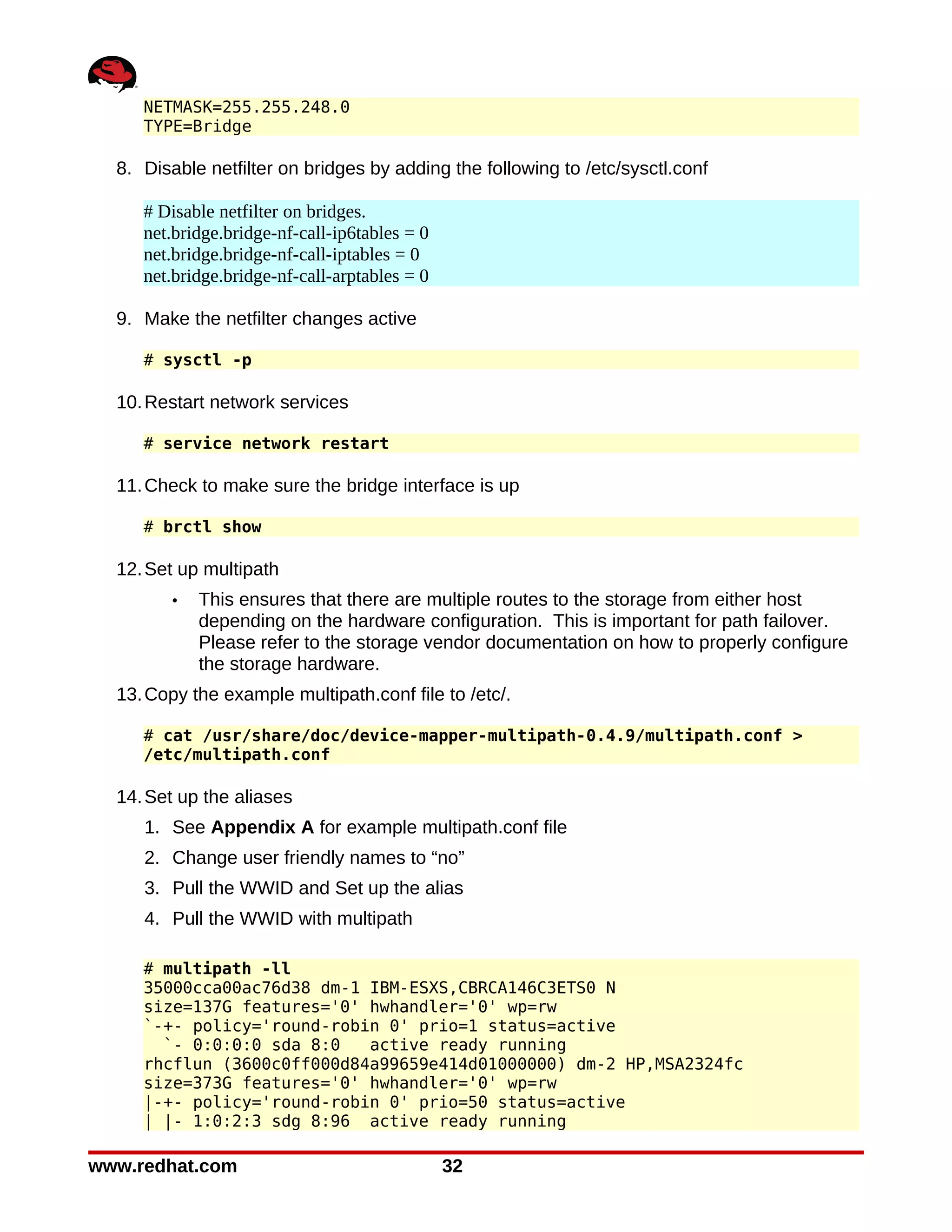 NETMASK=255.255.248.0
     TYPE=Bridge

  8. Disable netfilter on bridges by adding the following to /etc/sysctl.conf

     # Disable netfilter on bridges.
     net.bridge.bridge-nf-call-ip6tables = 0
     net.bridge.bridge-nf-call-iptables = 0
     net.bridge.bridge-nf-call-arptables = 0

  9. Make the netfilter changes active

     # sysctl -p

  10. Restart network services

     # service network restart

  11. Check to make sure the bridge interface is up

     # brctl show

  12. Set up multipath
        •   This ensures that there are multiple routes to the storage from either host
            depending on the hardware configuration. This is important for path failover.
            Please refer to the storage vendor documentation on how to properly configure
            the storage hardware.
  13. Copy the example multipath.conf file to /etc/.

     # cat /usr/share/doc/device-mapper-multipath-0.4.9/multipath.conf >
     /etc/multipath.conf

  14. Set up the aliases
     1. See Appendix A for example multipath.conf file
     2. Change user friendly names to “no”
     3. Pull the WWID and Set up the alias
     4. Pull the WWID with multipath

     # multipath -ll
     35000cca00ac76d38 dm-1 IBM-ESXS,CBRCA146C3ETS0 N
     size=137G features='0' hwhandler='0' wp=rw
     `-+- policy='round-robin 0' prio=1 status=active
       `- 0:0:0:0 sda 8:0   active ready running
     rhcflun (3600c0ff000d84a99659e414d01000000) dm-2 HP,MSA2324fc
     size=373G features='0' hwhandler='0' wp=rw
     |-+- policy='round-robin 0' prio=50 status=active
     | |- 1:0:2:3 sdg 8:96 active ready running

www.redhat.com                                 32
 