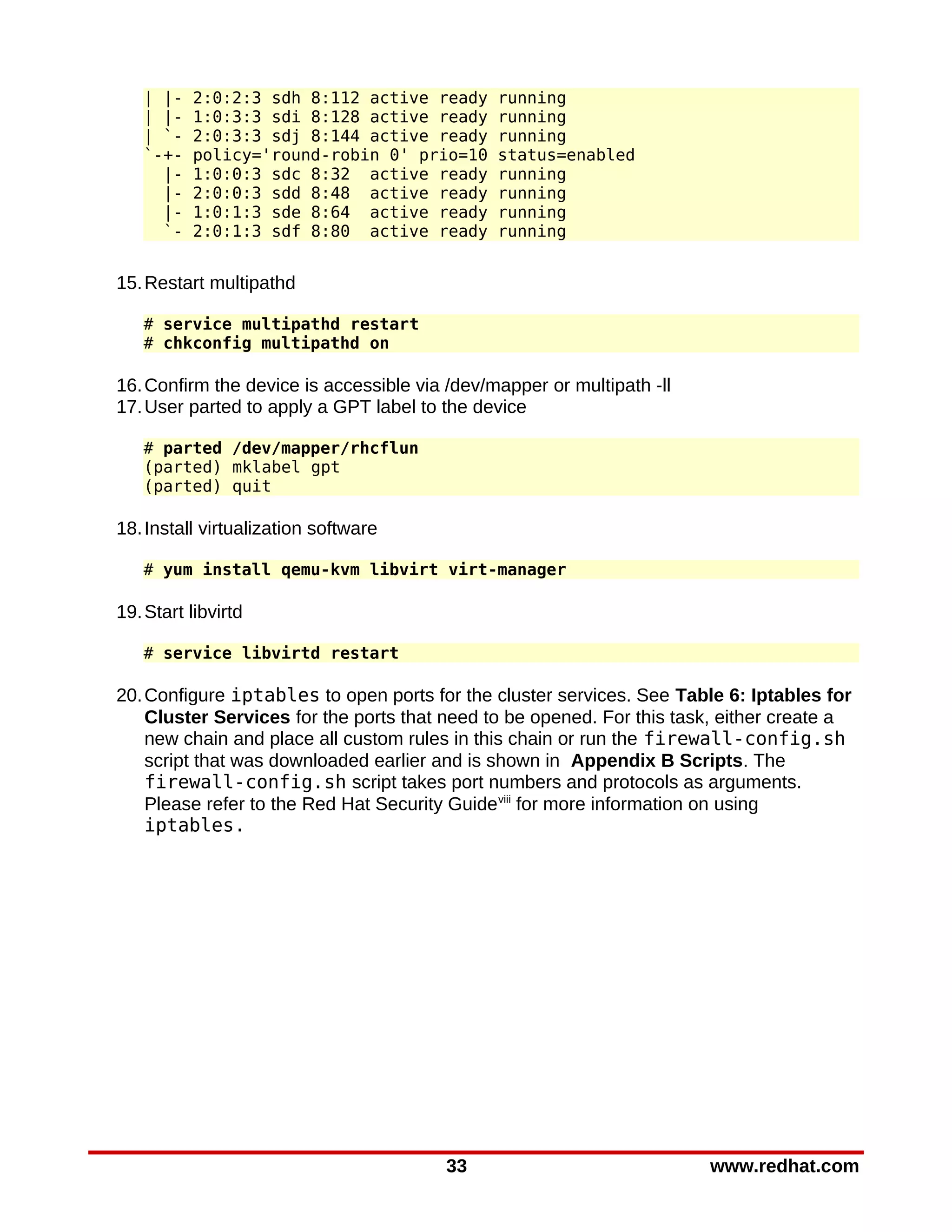 | |-   2:0:2:3 sdh 8:112 active ready       running
   | |-   1:0:3:3 sdi 8:128 active ready       running
   | `-   2:0:3:3 sdj 8:144 active ready       running
   `-+-   policy='round-robin 0' prio=10       status=enabled
     |-   1:0:0:3 sdc 8:32 active ready        running
     |-   2:0:0:3 sdd 8:48 active ready        running
     |-   1:0:1:3 sde 8:64 active ready        running
     `-   2:0:1:3 sdf 8:80 active ready        running


15. Restart multipathd

   # service multipathd restart
   # chkconfig multipathd on

16. Confirm the device is accessible via /dev/mapper or multipath -ll
17. User parted to apply a GPT label to the device

   # parted /dev/mapper/rhcflun
   (parted) mklabel gpt
   (parted) quit

18. Install virtualization software

   # yum install qemu-kvm libvirt virt-manager

19. Start libvirtd

   # service libvirtd restart

20. Configure iptables to open ports for the cluster services. See Table 6: Iptables for
    Cluster Services for the ports that need to be opened. For this task, either create a
    new chain and place all custom rules in this chain or run the firewall-config.sh
    script that was downloaded earlier and is shown in Appendix B Scripts. The
    firewall-config.sh script takes port numbers and protocols as arguments.
    Please refer to the Red Hat Security Guide viii for more information on using
    iptables.




                                         33                             www.redhat.com
 