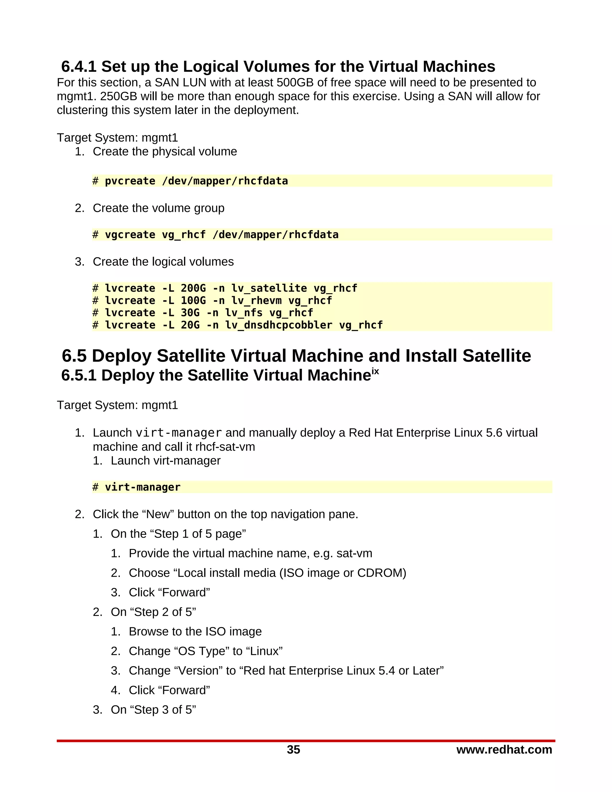 6.4.1 Set up the Logical Volumes for the Virtual Machines
For this section, a SAN LUN with at least 500GB of free space will need to be presented to
mgmt1. 250GB will be more than enough space for this exercise. Using a SAN will allow for
clustering this system later in the deployment.

Target System: mgmt1
   1. Create the physical volume

      # pvcreate /dev/mapper/rhcfdata

   2. Create the volume group

      # vgcreate vg_rhcf /dev/mapper/rhcfdata

   3. Create the logical volumes

      #   lvcreate   -L   200G -n lv_satellite vg_rhcf
      #   lvcreate   -L   100G -n lv_rhevm vg_rhcf
      #   lvcreate   -L   30G -n lv_nfs vg_rhcf
      #   lvcreate   -L   20G -n lv_dnsdhcpcobbler vg_rhcf


6.5 Deploy Satellite Virtual Machine and Install Satellite
6.5.1 Deploy the Satellite Virtual Machineix
Target System: mgmt1

   1. Launch virt-manager and manually deploy a Red Hat Enterprise Linux 5.6 virtual
      machine and call it rhcf-sat-vm
      1. Launch virt-manager

      # virt-manager

   2. Click the “New” button on the top navigation pane.
      1. On the “Step 1 of 5 page”
          1. Provide the virtual machine name, e.g. sat-vm
          2. Choose “Local install media (ISO image or CDROM)
          3. Click “Forward”
      2. On “Step 2 of 5”
          1. Browse to the ISO image
          2. Change “OS Type” to “Linux”
          3. Change “Version” to “Red hat Enterprise Linux 5.4 or Later”
          4. Click “Forward”
      3. On “Step 3 of 5”


                                           35                              www.redhat.com
 